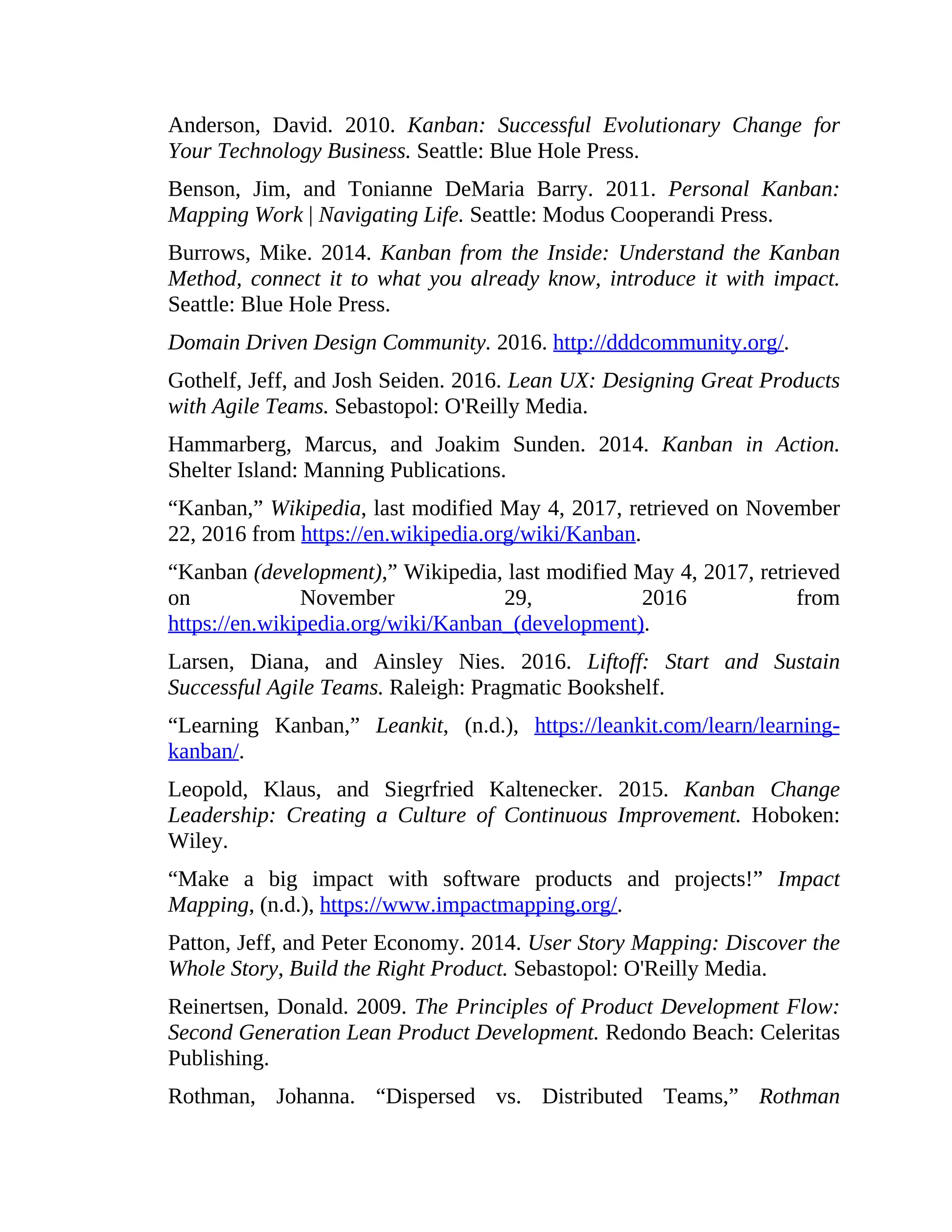 Anderson, David. 2010. Kanban: Successful Evolutionary Change for
Your Technology Business. Seattle: Blue Hole Press.
Benson, Jim, and Tonianne DeMaria Barry. 2011. Personal Kanban:
Mapping Work | Navigating Life. Seattle: Modus Cooperandi Press.
Burrows, Mike. 2014. Kanban from the Inside: Understand the Kanban
Method, connect it to what you already know, introduce it with impact.
Seattle: Blue Hole Press.
Domain Driven Design Community. 2016. http://dddcommunity.org/.
Gothelf, Jeff, and Josh Seiden. 2016. Lean UX: Designing Great Products
with Agile Teams. Sebastopol: O'Reilly Media.
Hammarberg, Marcus, and Joakim Sunden. 2014. Kanban in Action.
Shelter Island: Manning Publications.
“Kanban,” Wikipedia, last modified May 4, 2017, retrieved on November
22, 2016 from https://en.wikipedia.org/wiki/Kanban.
“Kanban (development),” Wikipedia, last modified May 4, 2017, retrieved
on November 29, 2016 from
https://en.wikipedia.org/wiki/Kanban_(development).
Larsen, Diana, and Ainsley Nies. 2016. Liftoff: Start and Sustain
Successful Agile Teams. Raleigh: Pragmatic Bookshelf.
“Learning Kanban,” Leankit, (n.d.), https://leankit.com/learn/learning-
kanban/.
Leopold, Klaus, and Siegrfried Kaltenecker. 2015. Kanban Change
Leadership: Creating a Culture of Continuous Improvement. Hoboken:
Wiley.
“Make a big impact with software products and projects!” Impact
Mapping, (n.d.), https://www.impactmapping.org/.
Patton, Jeff, and Peter Economy. 2014. User Story Mapping: Discover the
Whole Story, Build the Right Product. Sebastopol: O'Reilly Media.
Reinertsen, Donald. 2009. The Principles of Product Development Flow:
Second Generation Lean Product Development. Redondo Beach: Celeritas
Publishing.
Rothman, Johanna. “Dispersed vs. Distributed Teams,” Rothman
 
