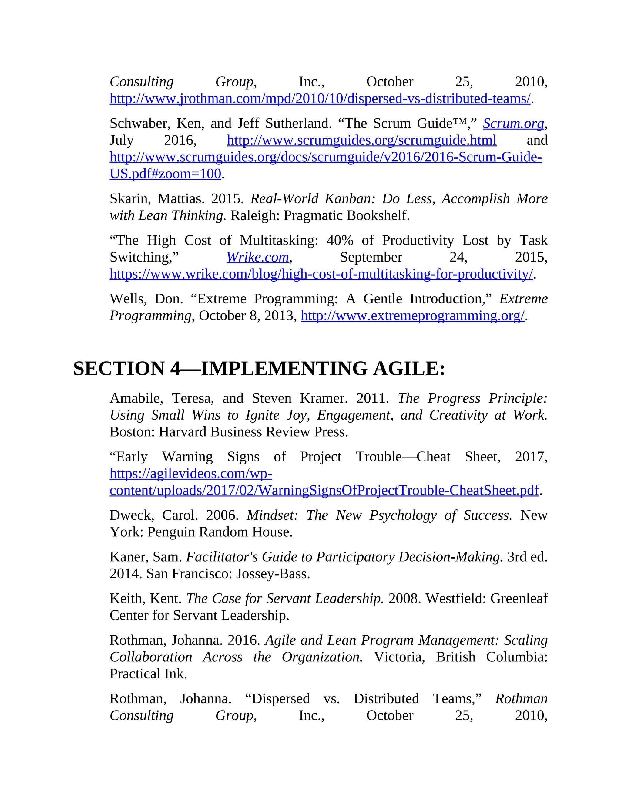 Consulting Group, Inc., October 25, 2010,
http://www.jrothman.com/mpd/2010/10/dispersed-vs-distributed-teams/.
Schwaber, Ken, and Jeff Sutherland. “The Scrum Guide™,” Scrum.org,
July 2016, http://www.scrumguides.org/scrumguide.html and
http://www.scrumguides.org/docs/scrumguide/v2016/2016-Scrum-Guide-
US.pdf#zoom=100.
Skarin, Mattias. 2015. Real-World Kanban: Do Less, Accomplish More
with Lean Thinking. Raleigh: Pragmatic Bookshelf.
“The High Cost of Multitasking: 40% of Productivity Lost by Task
Switching,” Wrike.com, September 24, 2015,
https://www.wrike.com/blog/high-cost-of-multitasking-for-productivity/.
Wells, Don. “Extreme Programming: A Gentle Introduction,” Extreme
Programming, October 8, 2013, http://www.extremeprogramming.org/.
SECTION 4—IMPLEMENTING AGILE:
Amabile, Teresa, and Steven Kramer. 2011. The Progress Principle:
Using Small Wins to Ignite Joy, Engagement, and Creativity at Work.
Boston: Harvard Business Review Press.
“Early Warning Signs of Project Trouble—Cheat Sheet, 2017,
https://agilevideos.com/wp-
content/uploads/2017/02/WarningSignsOfProjectTrouble-CheatSheet.pdf.
Dweck, Carol. 2006. Mindset: The New Psychology of Success. New
York: Penguin Random House.
Kaner, Sam. Facilitator's Guide to Participatory Decision-Making. 3rd ed.
2014. San Francisco: Jossey-Bass.
Keith, Kent. The Case for Servant Leadership. 2008. Westfield: Greenleaf
Center for Servant Leadership.
Rothman, Johanna. 2016. Agile and Lean Program Management: Scaling
Collaboration Across the Organization. Victoria, British Columbia:
Practical Ink.
Rothman, Johanna. “Dispersed vs. Distributed Teams,” Rothman
Consulting Group, Inc., October 25, 2010,
 