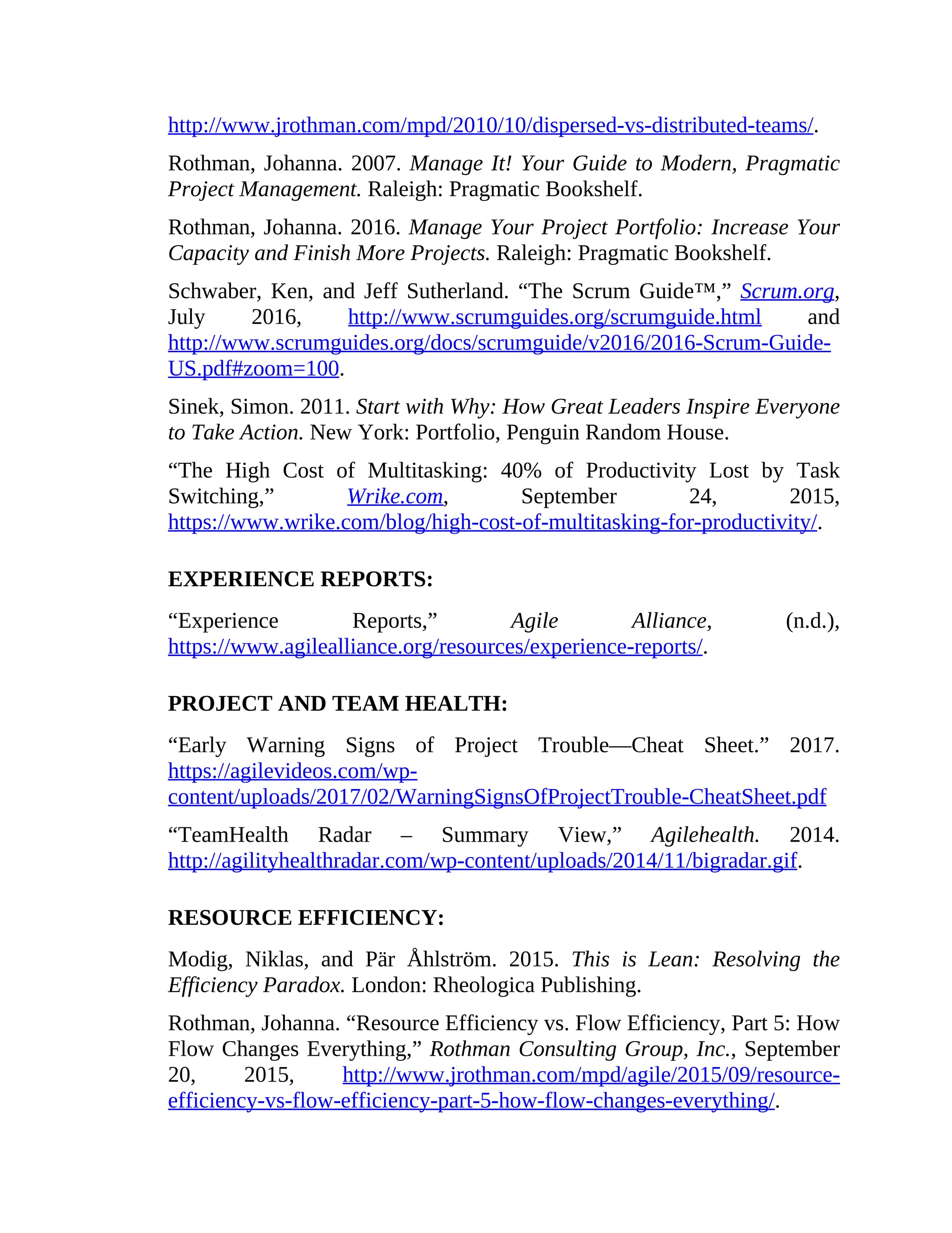 http://www.jrothman.com/mpd/2010/10/dispersed-vs-distributed-teams/.
Rothman, Johanna. 2007. Manage It! Your Guide to Modern, Pragmatic
Project Management. Raleigh: Pragmatic Bookshelf.
Rothman, Johanna. 2016. Manage Your Project Portfolio: Increase Your
Capacity and Finish More Projects. Raleigh: Pragmatic Bookshelf.
Schwaber, Ken, and Jeff Sutherland. “The Scrum Guide™,” Scrum.org,
July 2016, http://www.scrumguides.org/scrumguide.html and
http://www.scrumguides.org/docs/scrumguide/v2016/2016-Scrum-Guide-
US.pdf#zoom=100.
Sinek, Simon. 2011. Start with Why: How Great Leaders Inspire Everyone
to Take Action. New York: Portfolio, Penguin Random House.
“The High Cost of Multitasking: 40% of Productivity Lost by Task
Switching,” Wrike.com, September 24, 2015,
https://www.wrike.com/blog/high-cost-of-multitasking-for-productivity/.
EXPERIENCE REPORTS:
“Experience Reports,” Agile Alliance, (n.d.),
https://www.agilealliance.org/resources/experience-reports/.
PROJECT AND TEAM HEALTH:
“Early Warning Signs of Project Trouble—Cheat Sheet.” 2017.
https://agilevideos.com/wp-
content/uploads/2017/02/WarningSignsOfProjectTrouble-CheatSheet.pdf
“TeamHealth Radar – Summary View,” Agilehealth. 2014.
http://agilityhealthradar.com/wp-content/uploads/2014/11/bigradar.gif.
RESOURCE EFFICIENCY:
Modig, Niklas, and Pär Åhlström. 2015. This is Lean: Resolving the
Efficiency Paradox. London: Rheologica Publishing.
Rothman, Johanna. “Resource Efficiency vs. Flow Efficiency, Part 5: How
Flow Changes Everything,” Rothman Consulting Group, Inc., September
20, 2015, http://www.jrothman.com/mpd/agile/2015/09/resource-
efficiency-vs-flow-efficiency-part-5-how-flow-changes-everything/.
 