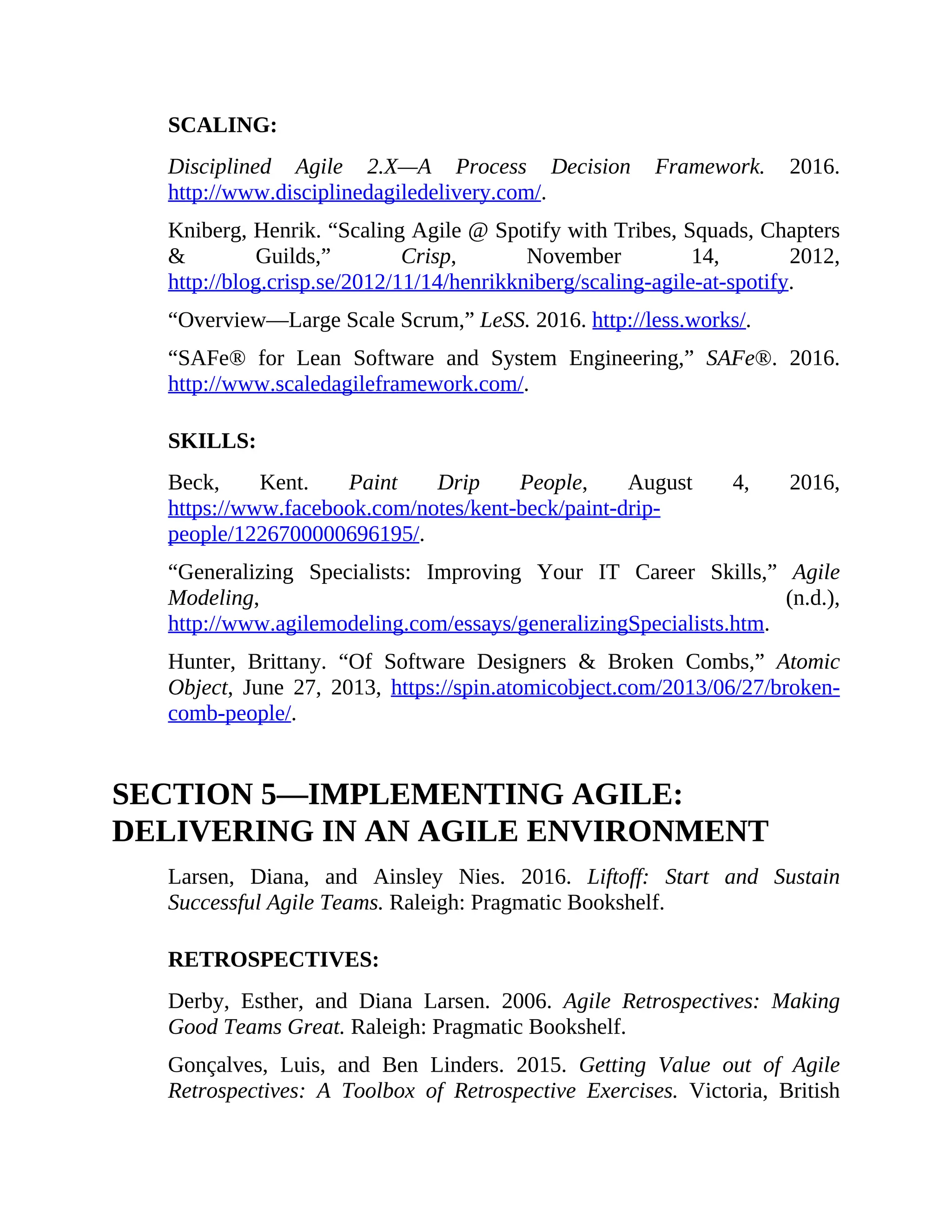SCALING:
Disciplined Agile 2.X—A Process Decision Framework. 2016.
http://www.disciplinedagiledelivery.com/.
Kniberg, Henrik. “Scaling Agile @ Spotify with Tribes, Squads, Chapters
& Guilds,” Crisp, November 14, 2012,
http://blog.crisp.se/2012/11/14/henrikkniberg/scaling-agile-at-spotify.
“Overview—Large Scale Scrum,” LeSS. 2016. http://less.works/.
“SAFe® for Lean Software and System Engineering,” SAFe®. 2016.
http://www.scaledagileframework.com/.
SKILLS:
Beck, Kent. Paint Drip People, August 4, 2016,
https://www.facebook.com/notes/kent-beck/paint-drip-
people/1226700000696195/.
“Generalizing Specialists: Improving Your IT Career Skills,” Agile
Modeling, (n.d.),
http://www.agilemodeling.com/essays/generalizingSpecialists.htm.
Hunter, Brittany. “Of Software Designers & Broken Combs,” Atomic
Object, June 27, 2013, https://spin.atomicobject.com/2013/06/27/broken-
comb-people/.
SECTION 5—IMPLEMENTING AGILE:
DELIVERING IN AN AGILE ENVIRONMENT
Larsen, Diana, and Ainsley Nies. 2016. Liftoff: Start and Sustain
Successful Agile Teams. Raleigh: Pragmatic Bookshelf.
RETROSPECTIVES:
Derby, Esther, and Diana Larsen. 2006. Agile Retrospectives: Making
Good Teams Great. Raleigh: Pragmatic Bookshelf.
Gonçalves, Luis, and Ben Linders. 2015. Getting Value out of Agile
Retrospectives: A Toolbox of Retrospective Exercises. Victoria, British
 
