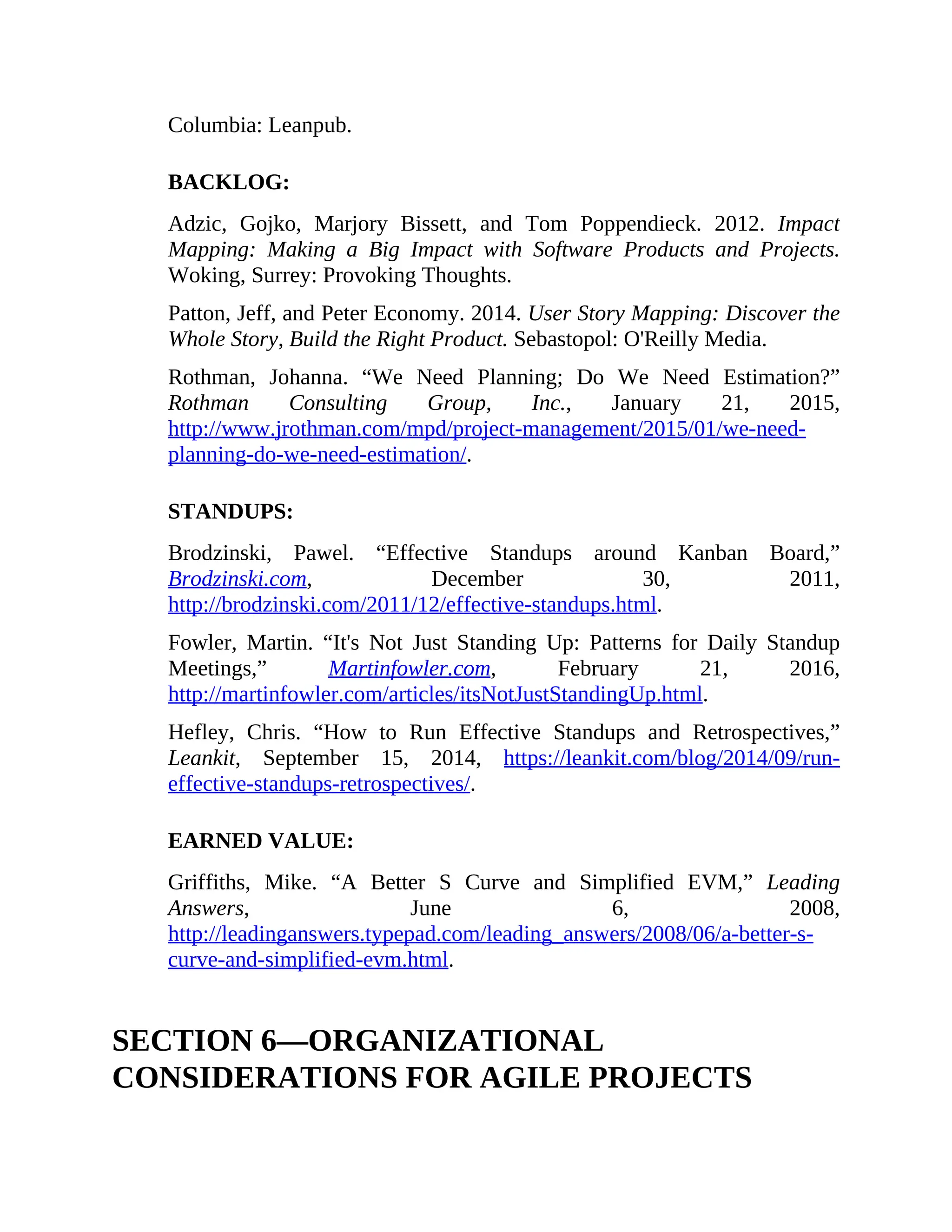 Columbia: Leanpub.
BACKLOG:
Adzic, Gojko, Marjory Bissett, and Tom Poppendieck. 2012. Impact
Mapping: Making a Big Impact with Software Products and Projects.
Woking, Surrey: Provoking Thoughts.
Patton, Jeff, and Peter Economy. 2014. User Story Mapping: Discover the
Whole Story, Build the Right Product. Sebastopol: O'Reilly Media.
Rothman, Johanna. “We Need Planning; Do We Need Estimation?”
Rothman Consulting Group, Inc., January 21, 2015,
http://www.jrothman.com/mpd/project-management/2015/01/we-need-
planning-do-we-need-estimation/.
STANDUPS:
Brodzinski, Pawel. “Effective Standups around Kanban Board,”
Brodzinski.com, December 30, 2011,
http://brodzinski.com/2011/12/effective-standups.html.
Fowler, Martin. “It's Not Just Standing Up: Patterns for Daily Standup
Meetings,” Martinfowler.com, February 21, 2016,
http://martinfowler.com/articles/itsNotJustStandingUp.html.
Hefley, Chris. “How to Run Effective Standups and Retrospectives,”
Leankit, September 15, 2014, https://leankit.com/blog/2014/09/run-
effective-standups-retrospectives/.
EARNED VALUE:
Griffiths, Mike. “A Better S Curve and Simplified EVM,” Leading
Answers, June 6, 2008,
http://leadinganswers.typepad.com/leading_answers/2008/06/a-better-s-
curve-and-simplified-evm.html.
SECTION 6—ORGANIZATIONAL
CONSIDERATIONS FOR AGILE PROJECTS
 