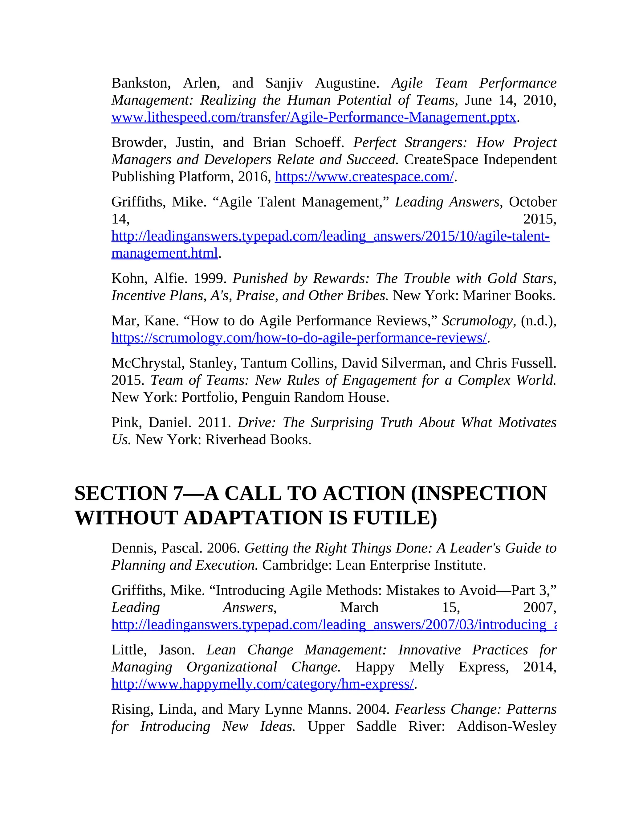 Bankston, Arlen, and Sanjiv Augustine. Agile Team Performance
Management: Realizing the Human Potential of Teams, June 14, 2010,
www.lithespeed.com/transfer/Agile-Performance-Management.pptx.
Browder, Justin, and Brian Schoeff. Perfect Strangers: How Project
Managers and Developers Relate and Succeed. CreateSpace Independent
Publishing Platform, 2016, https://www.createspace.com/.
Griffiths, Mike. “Agile Talent Management,” Leading Answers, October
14, 2015,
http://leadinganswers.typepad.com/leading_answers/2015/10/agile-talent-
management.html.
Kohn, Alfie. 1999. Punished by Rewards: The Trouble with Gold Stars,
Incentive Plans, A's, Praise, and Other Bribes. New York: Mariner Books.
Mar, Kane. “How to do Agile Performance Reviews,” Scrumology, (n.d.),
https://scrumology.com/how-to-do-agile-performance-reviews/.
McChrystal, Stanley, Tantum Collins, David Silverman, and Chris Fussell.
2015. Team of Teams: New Rules of Engagement for a Complex World.
New York: Portfolio, Penguin Random House.
Pink, Daniel. 2011. Drive: The Surprising Truth About What Motivates
Us. New York: Riverhead Books.
SECTION 7—A CALL TO ACTION (INSPECTION
WITHOUT ADAPTATION IS FUTILE)
Dennis, Pascal. 2006. Getting the Right Things Done: A Leader's Guide to
Planning and Execution. Cambridge: Lean Enterprise Institute.
Griffiths, Mike. “Introducing Agile Methods: Mistakes to Avoid—Part 3,”
Leading Answers, March 15, 2007,
http://leadinganswers.typepad.com/leading_answers/2007/03/introducing_agi_2.html
Little, Jason. Lean Change Management: Innovative Practices for
Managing Organizational Change. Happy Melly Express, 2014,
http://www.happymelly.com/category/hm-express/.
Rising, Linda, and Mary Lynne Manns. 2004. Fearless Change: Patterns
for Introducing New Ideas. Upper Saddle River: Addison-Wesley
 