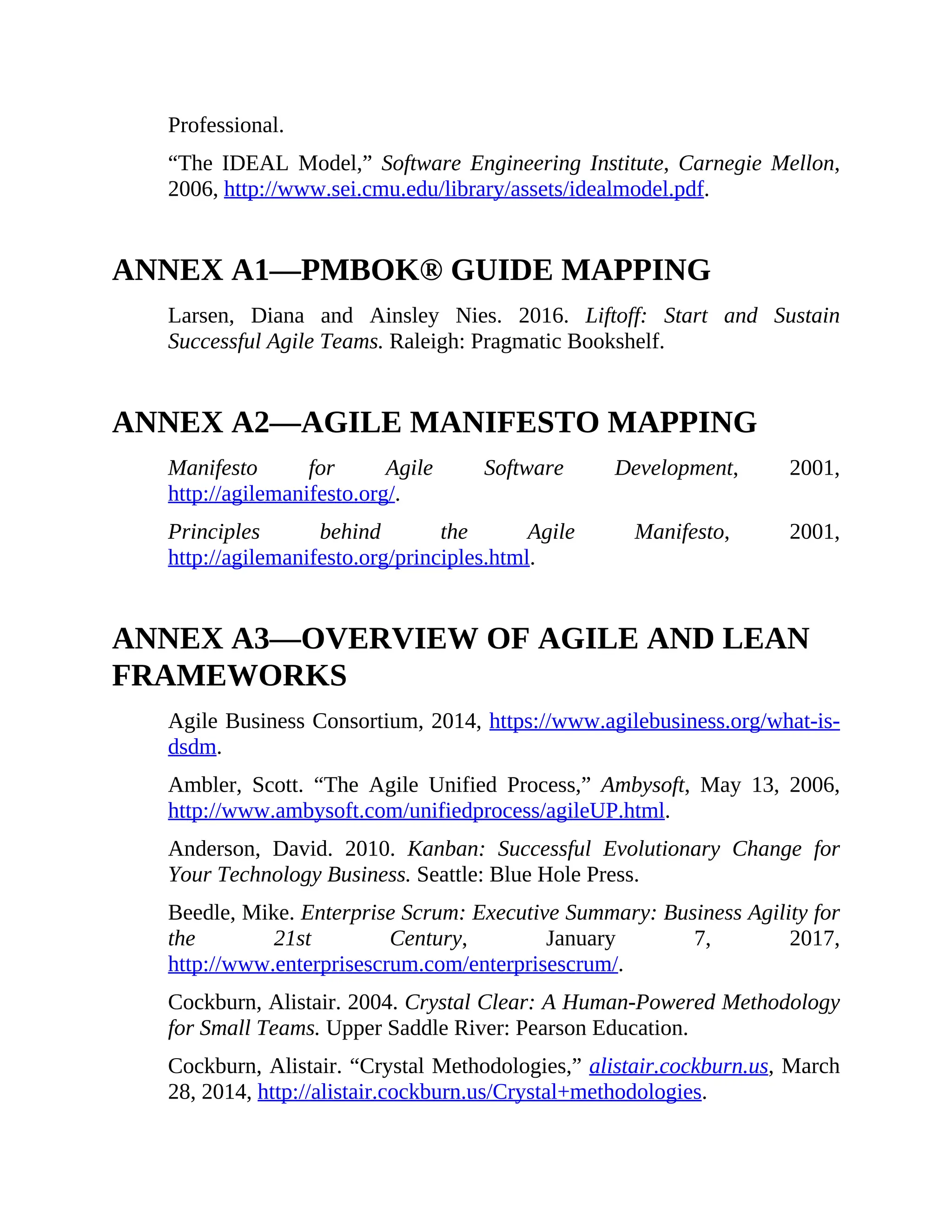 Professional.
“The IDEAL Model,” Software Engineering Institute, Carnegie Mellon,
2006, http://www.sei.cmu.edu/library/assets/idealmodel.pdf.
ANNEX A1—PMBOK® GUIDE MAPPING
Larsen, Diana and Ainsley Nies. 2016. Liftoff: Start and Sustain
Successful Agile Teams. Raleigh: Pragmatic Bookshelf.
ANNEX A2—AGILE MANIFESTO MAPPING
Manifesto for Agile Software Development, 2001,
http://agilemanifesto.org/.
Principles behind the Agile Manifesto, 2001,
http://agilemanifesto.org/principles.html.
ANNEX A3—OVERVIEW OF AGILE AND LEAN
FRAMEWORKS
Agile Business Consortium, 2014, https://www.agilebusiness.org/what-is-
dsdm.
Ambler, Scott. “The Agile Unified Process,” Ambysoft, May 13, 2006,
http://www.ambysoft.com/unifiedprocess/agileUP.html.
Anderson, David. 2010. Kanban: Successful Evolutionary Change for
Your Technology Business. Seattle: Blue Hole Press.
Beedle, Mike. Enterprise Scrum: Executive Summary: Business Agility for
the 21st Century, January 7, 2017,
http://www.enterprisescrum.com/enterprisescrum/.
Cockburn, Alistair. 2004. Crystal Clear: A Human-Powered Methodology
for Small Teams. Upper Saddle River: Pearson Education.
Cockburn, Alistair. “Crystal Methodologies,” alistair.cockburn.us, March
28, 2014, http://alistair.cockburn.us/Crystal+methodologies.
 