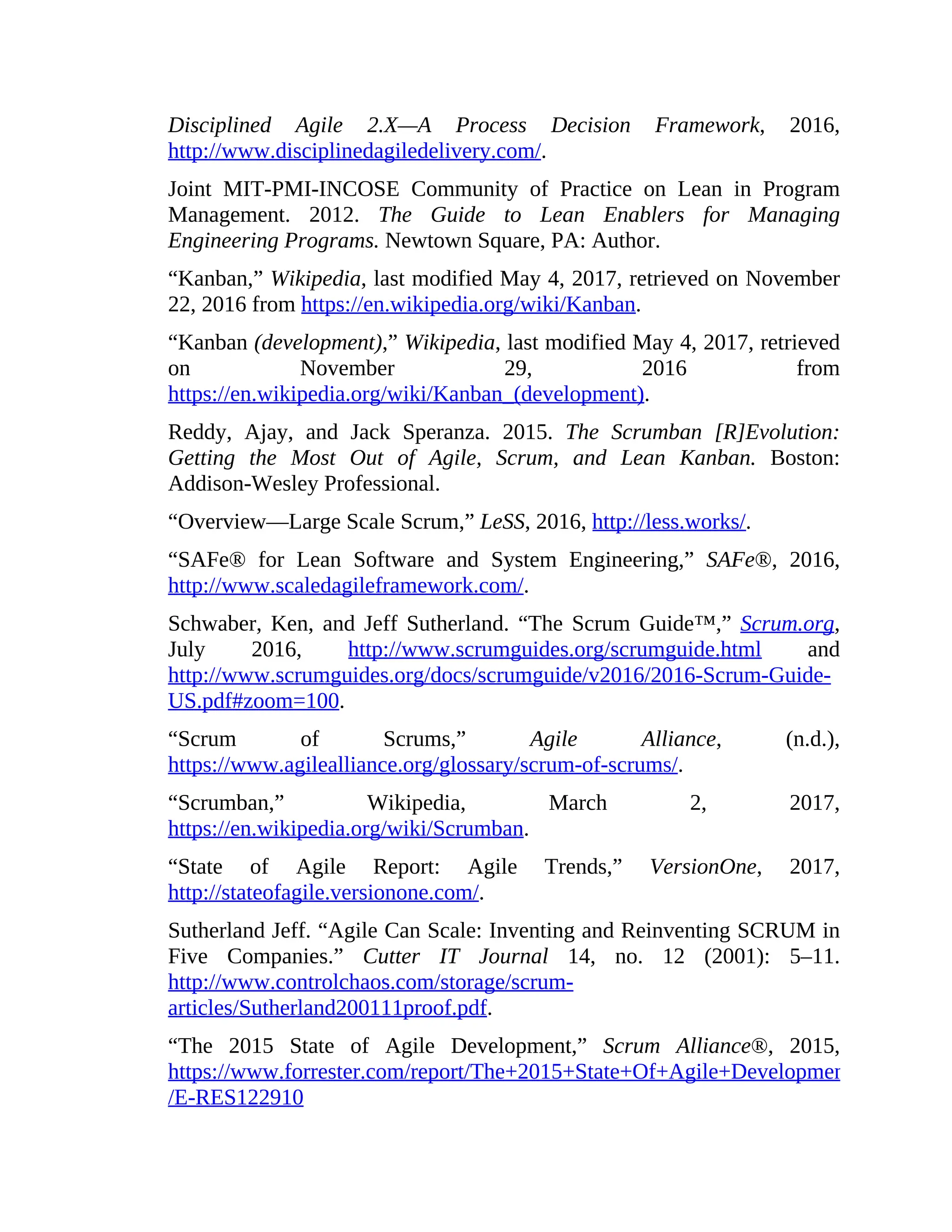 Disciplined Agile 2.X—A Process Decision Framework, 2016,
http://www.disciplinedagiledelivery.com/.
Joint MIT-PMI-INCOSE Community of Practice on Lean in Program
Management. 2012. The Guide to Lean Enablers for Managing
Engineering Programs. Newtown Square, PA: Author.
“Kanban,” Wikipedia, last modified May 4, 2017, retrieved on November
22, 2016 from https://en.wikipedia.org/wiki/Kanban.
“Kanban (development),” Wikipedia, last modified May 4, 2017, retrieved
on November 29, 2016 from
https://en.wikipedia.org/wiki/Kanban_(development).
Reddy, Ajay, and Jack Speranza. 2015. The Scrumban [R]Evolution:
Getting the Most Out of Agile, Scrum, and Lean Kanban. Boston:
Addison-Wesley Professional.
“Overview—Large Scale Scrum,” LeSS, 2016, http://less.works/.
“SAFe® for Lean Software and System Engineering,” SAFe®, 2016,
http://www.scaledagileframework.com/.
Schwaber, Ken, and Jeff Sutherland. “The Scrum Guide™,” Scrum.org,
July 2016, http://www.scrumguides.org/scrumguide.html and
http://www.scrumguides.org/docs/scrumguide/v2016/2016-Scrum-Guide-
US.pdf#zoom=100.
“Scrum of Scrums,” Agile Alliance, (n.d.),
https://www.agilealliance.org/glossary/scrum-of-scrums/.
“Scrumban,” Wikipedia, March 2, 2017,
https://en.wikipedia.org/wiki/Scrumban.
“State of Agile Report: Agile Trends,” VersionOne, 2017,
http://stateofagile.versionone.com/.
Sutherland Jeff. “Agile Can Scale: Inventing and Reinventing SCRUM in
Five Companies.” Cutter IT Journal 14, no. 12 (2001): 5–11.
http://www.controlchaos.com/storage/scrum-
articles/Sutherland200111proof.pdf.
“The 2015 State of Agile Development,” Scrum Alliance®, 2015,
https://www.forrester.com/report/The+2015+State+Of+Agile+Development/-
/E-RES122910
 