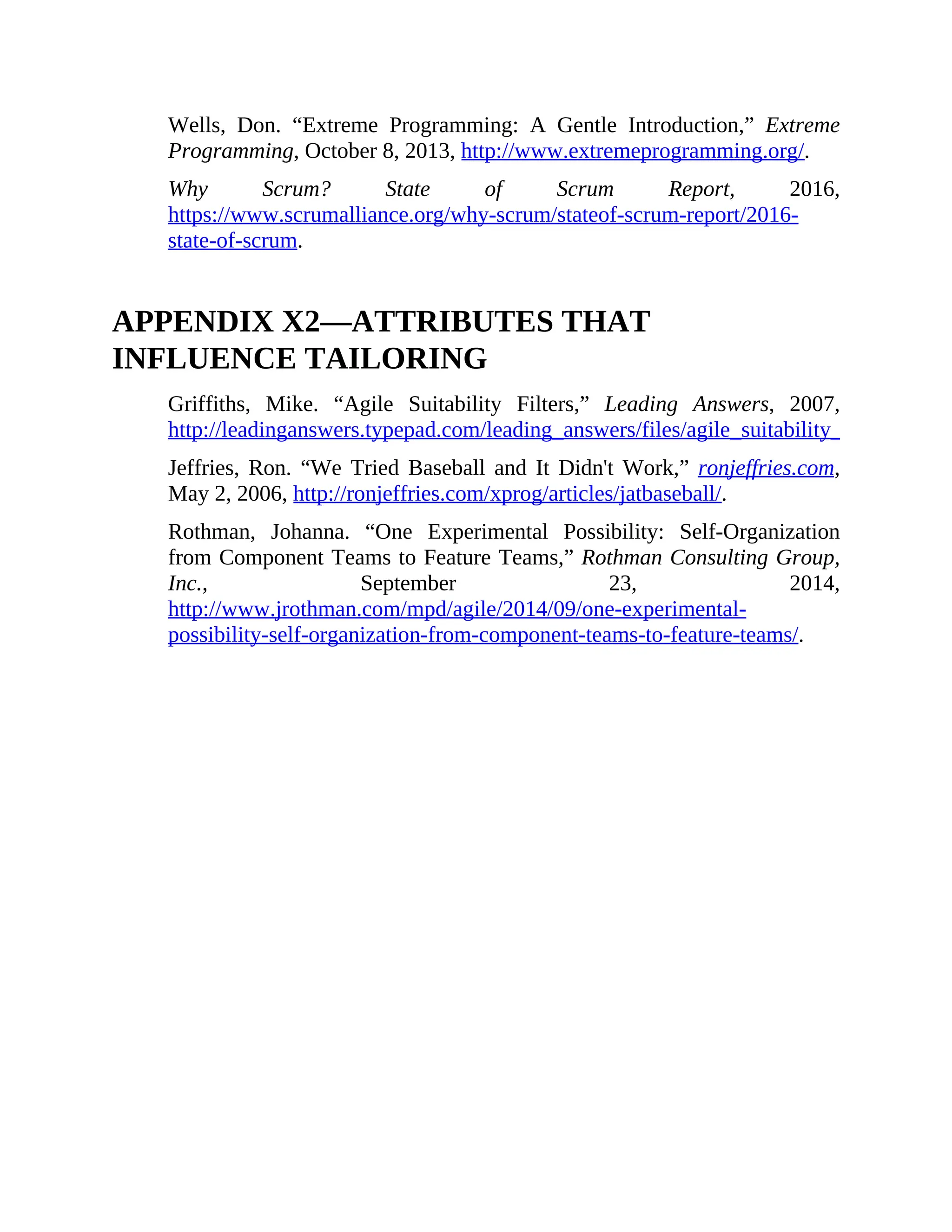 Wells, Don. “Extreme Programming: A Gentle Introduction,” Extreme
Programming, October 8, 2013, http://www.extremeprogramming.org/.
Why Scrum? State of Scrum Report, 2016,
https://www.scrumalliance.org/why-scrum/stateof-scrum-report/2016-
state-of-scrum.
APPENDIX X2—ATTRIBUTES THAT
INFLUENCE TAILORING
Griffiths, Mike. “Agile Suitability Filters,” Leading Answers, 2007,
http://leadinganswers.typepad.com/leading_answers/files/agile_suitability_filters.pdf
Jeffries, Ron. “We Tried Baseball and It Didn't Work,” ronjeffries.com,
May 2, 2006, http://ronjeffries.com/xprog/articles/jatbaseball/.
Rothman, Johanna. “One Experimental Possibility: Self-Organization
from Component Teams to Feature Teams,” Rothman Consulting Group,
Inc., September 23, 2014,
http://www.jrothman.com/mpd/agile/2014/09/one-experimental-
possibility-self-organization-from-component-teams-to-feature-teams/.
 