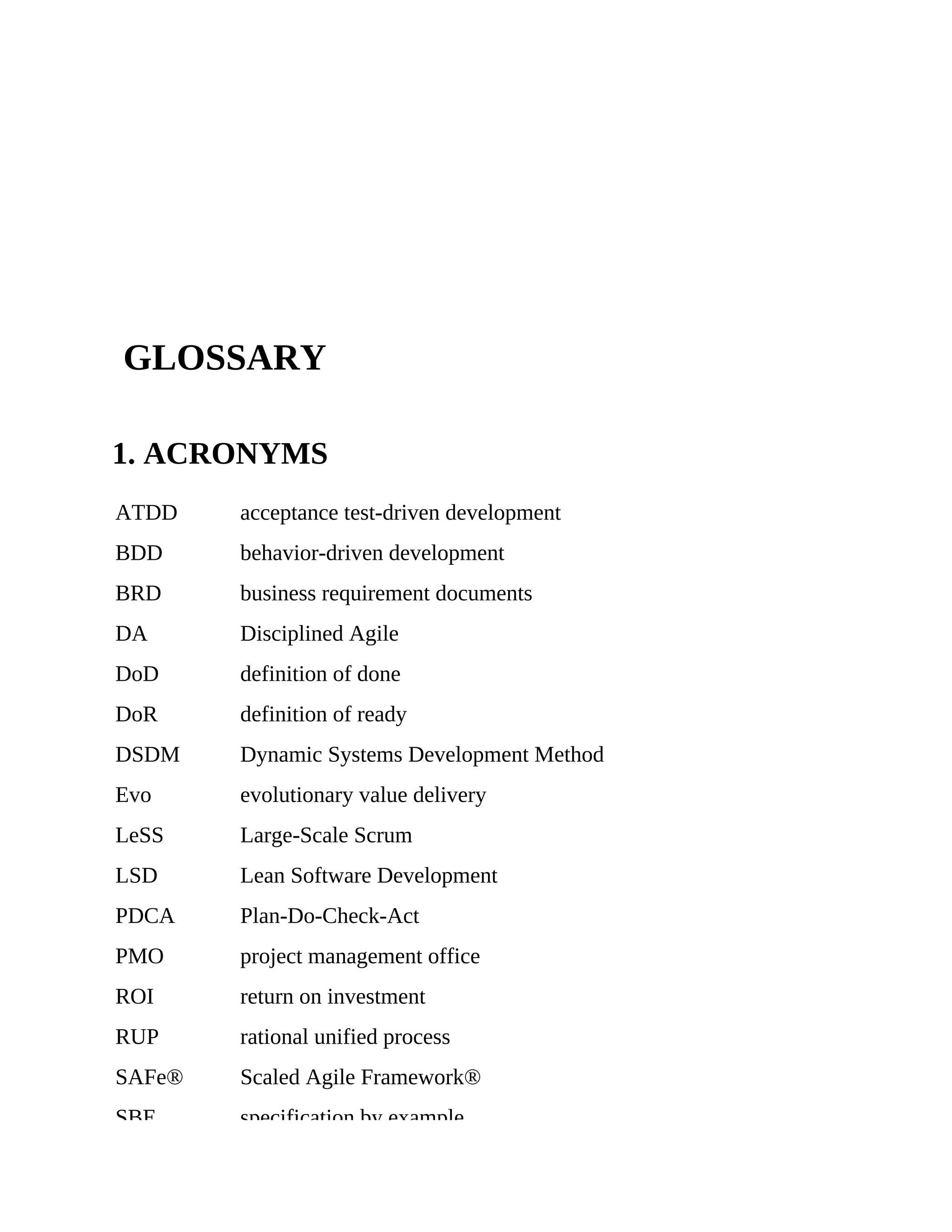 GLOSSARY
1. ACRONYMS
ATDD acceptance test-driven development
BDD behavior-driven development
BRD business requirement documents
DA Disciplined Agile
DoD definition of done
DoR definition of ready
DSDM Dynamic Systems Development Method
Evo evolutionary value delivery
LeSS Large-Scale Scrum
LSD Lean Software Development
PDCA Plan-Do-Check-Act
PMO project management office
ROI return on investment
RUP rational unified process
SAFe® Scaled Agile Framework®
SBE specification by example
 