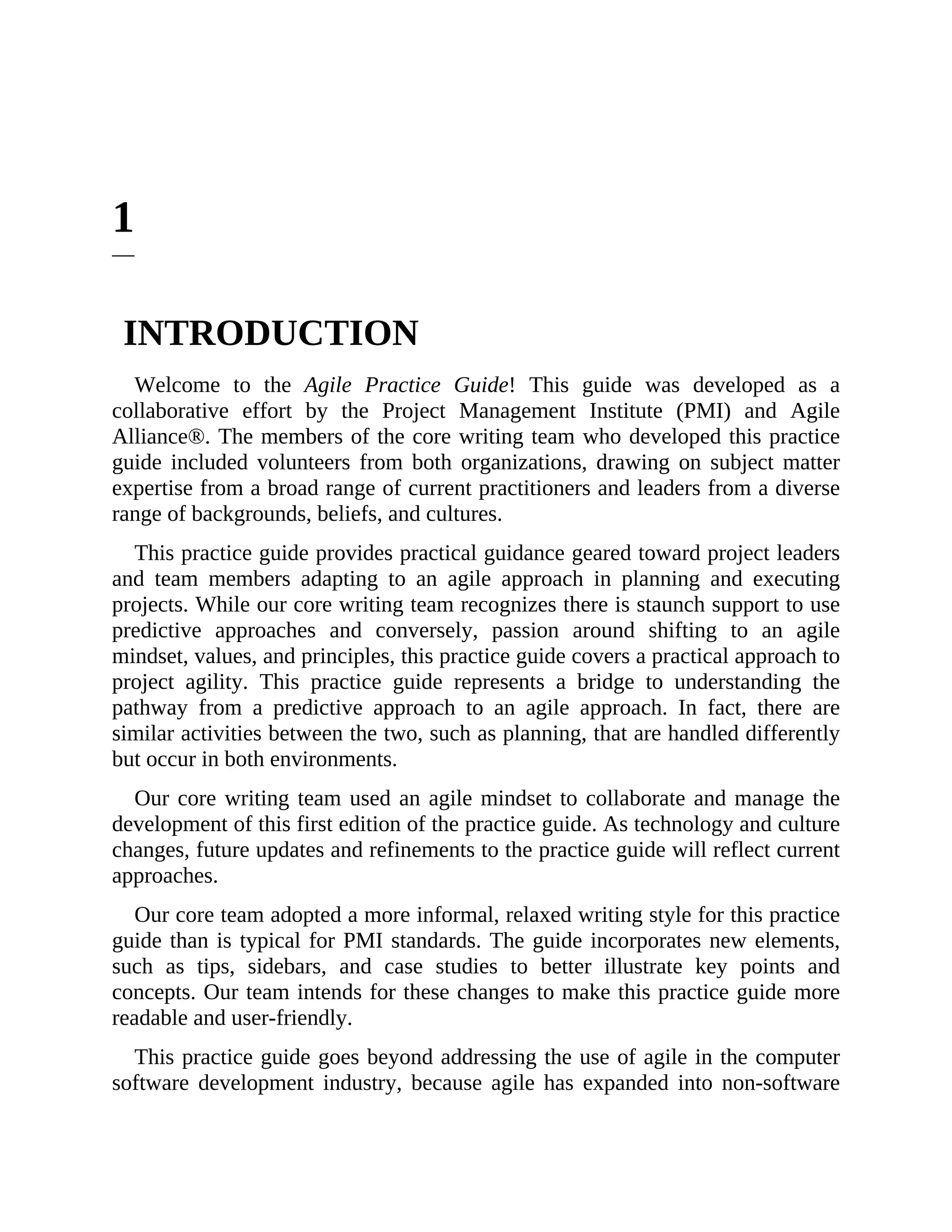 1
INTRODUCTION
Welcome to the Agile Practice Guide! This guide was developed as a
collaborative effort by the Project Management Institute (PMI) and Agile
Alliance®. The members of the core writing team who developed this practice
guide included volunteers from both organizations, drawing on subject matter
expertise from a broad range of current practitioners and leaders from a diverse
range of backgrounds, beliefs, and cultures.
This practice guide provides practical guidance geared toward project leaders
and team members adapting to an agile approach in planning and executing
projects. While our core writing team recognizes there is staunch support to use
predictive approaches and conversely, passion around shifting to an agile
mindset, values, and principles, this practice guide covers a practical approach to
project agility. This practice guide represents a bridge to understanding the
pathway from a predictive approach to an agile approach. In fact, there are
similar activities between the two, such as planning, that are handled differently
but occur in both environments.
Our core writing team used an agile mindset to collaborate and manage the
development of this first edition of the practice guide. As technology and culture
changes, future updates and refinements to the practice guide will reflect current
approaches.
Our core team adopted a more informal, relaxed writing style for this practice
guide than is typical for PMI standards. The guide incorporates new elements,
such as tips, sidebars, and case studies to better illustrate key points and
concepts. Our team intends for these changes to make this practice guide more
readable and user-friendly.
This practice guide goes beyond addressing the use of agile in the computer
software development industry, because agile has expanded into non-software
 