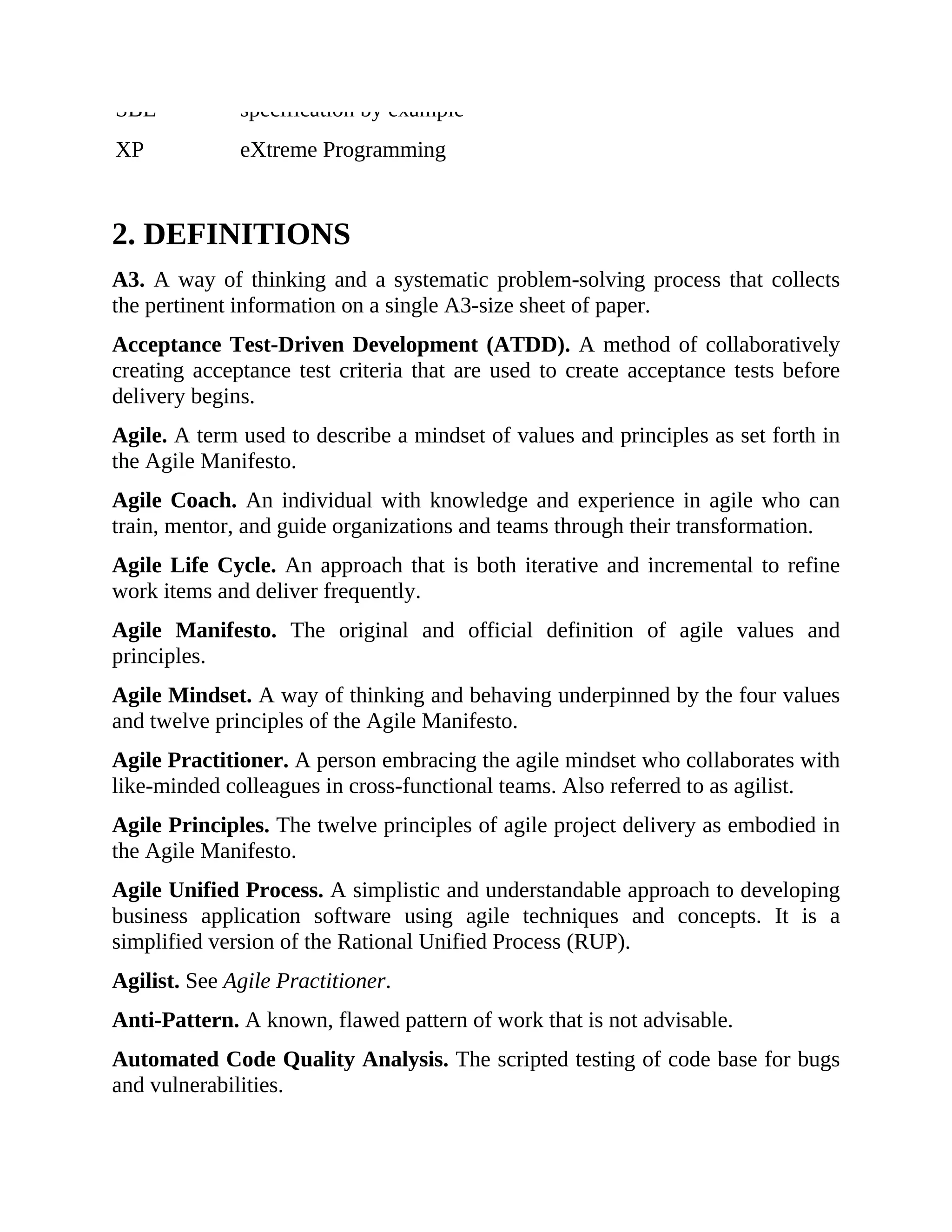 SBE specification by example
XP eXtreme Programming
2. DEFINITIONS
A3. A way of thinking and a systematic problem-solving process that collects
the pertinent information on a single A3-size sheet of paper.
Acceptance Test-Driven Development (ATDD). A method of collaboratively
creating acceptance test criteria that are used to create acceptance tests before
delivery begins.
Agile. A term used to describe a mindset of values and principles as set forth in
the Agile Manifesto.
Agile Coach. An individual with knowledge and experience in agile who can
train, mentor, and guide organizations and teams through their transformation.
Agile Life Cycle. An approach that is both iterative and incremental to refine
work items and deliver frequently.
Agile Manifesto. The original and official definition of agile values and
principles.
Agile Mindset. A way of thinking and behaving underpinned by the four values
and twelve principles of the Agile Manifesto.
Agile Practitioner. A person embracing the agile mindset who collaborates with
like-minded colleagues in cross-functional teams. Also referred to as agilist.
Agile Principles. The twelve principles of agile project delivery as embodied in
the Agile Manifesto.
Agile Unified Process. A simplistic and understandable approach to developing
business application software using agile techniques and concepts. It is a
simplified version of the Rational Unified Process (RUP).
Agilist. See Agile Practitioner.
Anti-Pattern. A known, flawed pattern of work that is not advisable.
Automated Code Quality Analysis. The scripted testing of code base for bugs
and vulnerabilities.
 