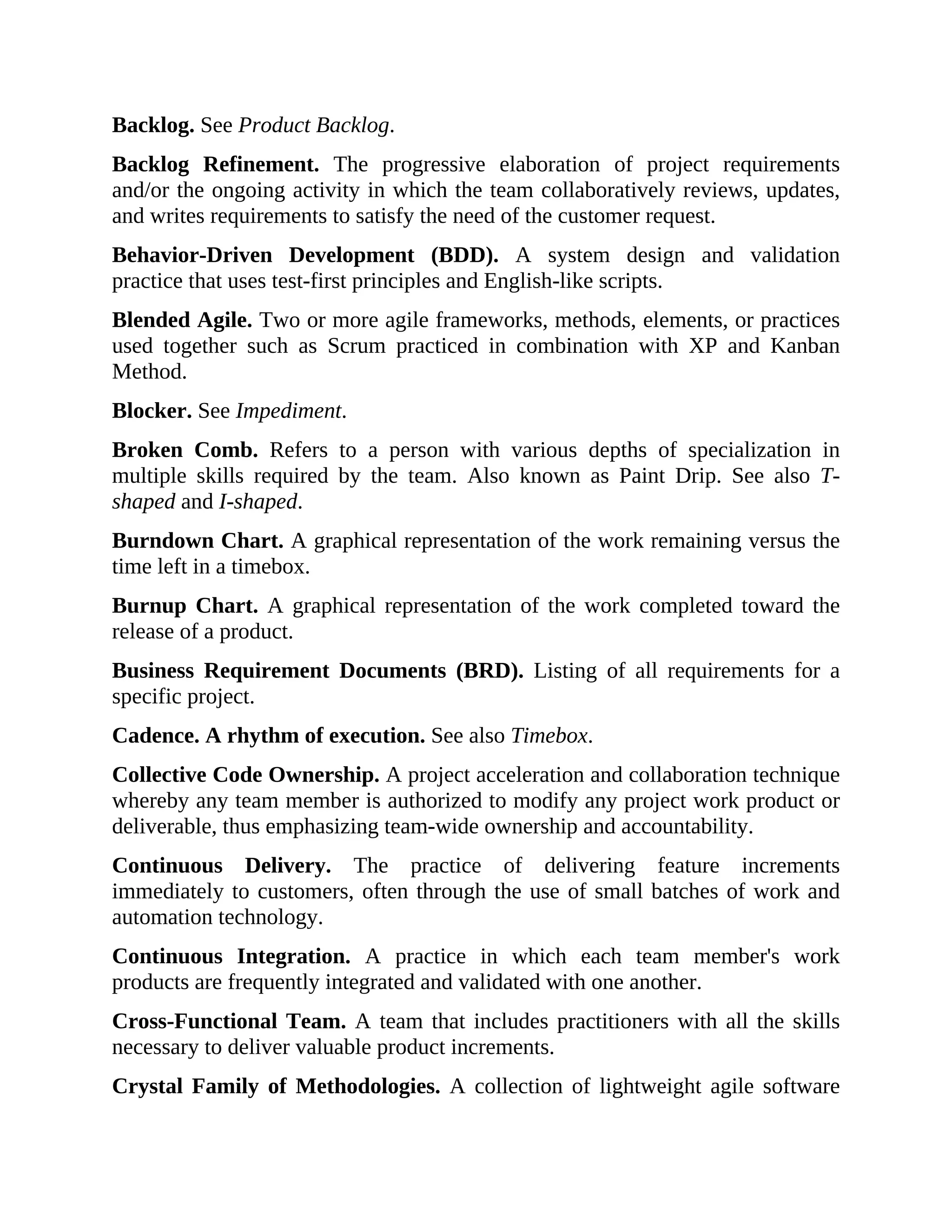 Backlog. See Product Backlog.
Backlog Refinement. The progressive elaboration of project requirements
and/or the ongoing activity in which the team collaboratively reviews, updates,
and writes requirements to satisfy the need of the customer request.
Behavior-Driven Development (BDD). A system design and validation
practice that uses test-first principles and English-like scripts.
Blended Agile. Two or more agile frameworks, methods, elements, or practices
used together such as Scrum practiced in combination with XP and Kanban
Method.
Blocker. See Impediment.
Broken Comb. Refers to a person with various depths of specialization in
multiple skills required by the team. Also known as Paint Drip. See also T-
shaped and I-shaped.
Burndown Chart. A graphical representation of the work remaining versus the
time left in a timebox.
Burnup Chart. A graphical representation of the work completed toward the
release of a product.
Business Requirement Documents (BRD). Listing of all requirements for a
specific project.
Cadence. A rhythm of execution. See also Timebox.
Collective Code Ownership. A project acceleration and collaboration technique
whereby any team member is authorized to modify any project work product or
deliverable, thus emphasizing team-wide ownership and accountability.
Continuous Delivery. The practice of delivering feature increments
immediately to customers, often through the use of small batches of work and
automation technology.
Continuous Integration. A practice in which each team member's work
products are frequently integrated and validated with one another.
Cross-Functional Team. A team that includes practitioners with all the skills
necessary to deliver valuable product increments.
Crystal Family of Methodologies. A collection of lightweight agile software
 