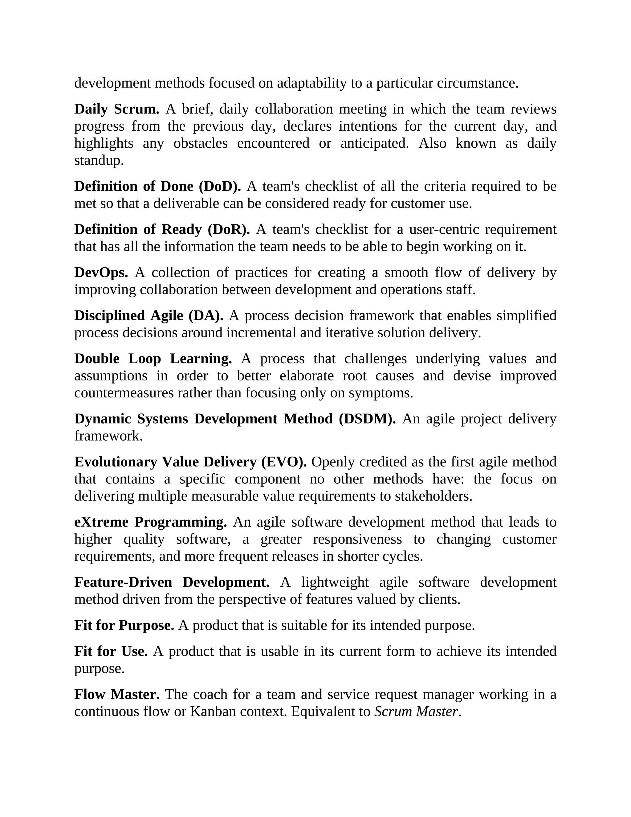development methods focused on adaptability to a particular circumstance.
Daily Scrum. A brief, daily collaboration meeting in which the team reviews
progress from the previous day, declares intentions for the current day, and
highlights any obstacles encountered or anticipated. Also known as daily
standup.
Definition of Done (DoD). A team's checklist of all the criteria required to be
met so that a deliverable can be considered ready for customer use.
Definition of Ready (DoR). A team's checklist for a user-centric requirement
that has all the information the team needs to be able to begin working on it.
DevOps. A collection of practices for creating a smooth flow of delivery by
improving collaboration between development and operations staff.
Disciplined Agile (DA). A process decision framework that enables simplified
process decisions around incremental and iterative solution delivery.
Double Loop Learning. A process that challenges underlying values and
assumptions in order to better elaborate root causes and devise improved
countermeasures rather than focusing only on symptoms.
Dynamic Systems Development Method (DSDM). An agile project delivery
framework.
Evolutionary Value Delivery (EVO). Openly credited as the first agile method
that contains a specific component no other methods have: the focus on
delivering multiple measurable value requirements to stakeholders.
eXtreme Programming. An agile software development method that leads to
higher quality software, a greater responsiveness to changing customer
requirements, and more frequent releases in shorter cycles.
Feature-Driven Development. A lightweight agile software development
method driven from the perspective of features valued by clients.
Fit for Purpose. A product that is suitable for its intended purpose.
Fit for Use. A product that is usable in its current form to achieve its intended
purpose.
Flow Master. The coach for a team and service request manager working in a
continuous flow or Kanban context. Equivalent to Scrum Master.
 