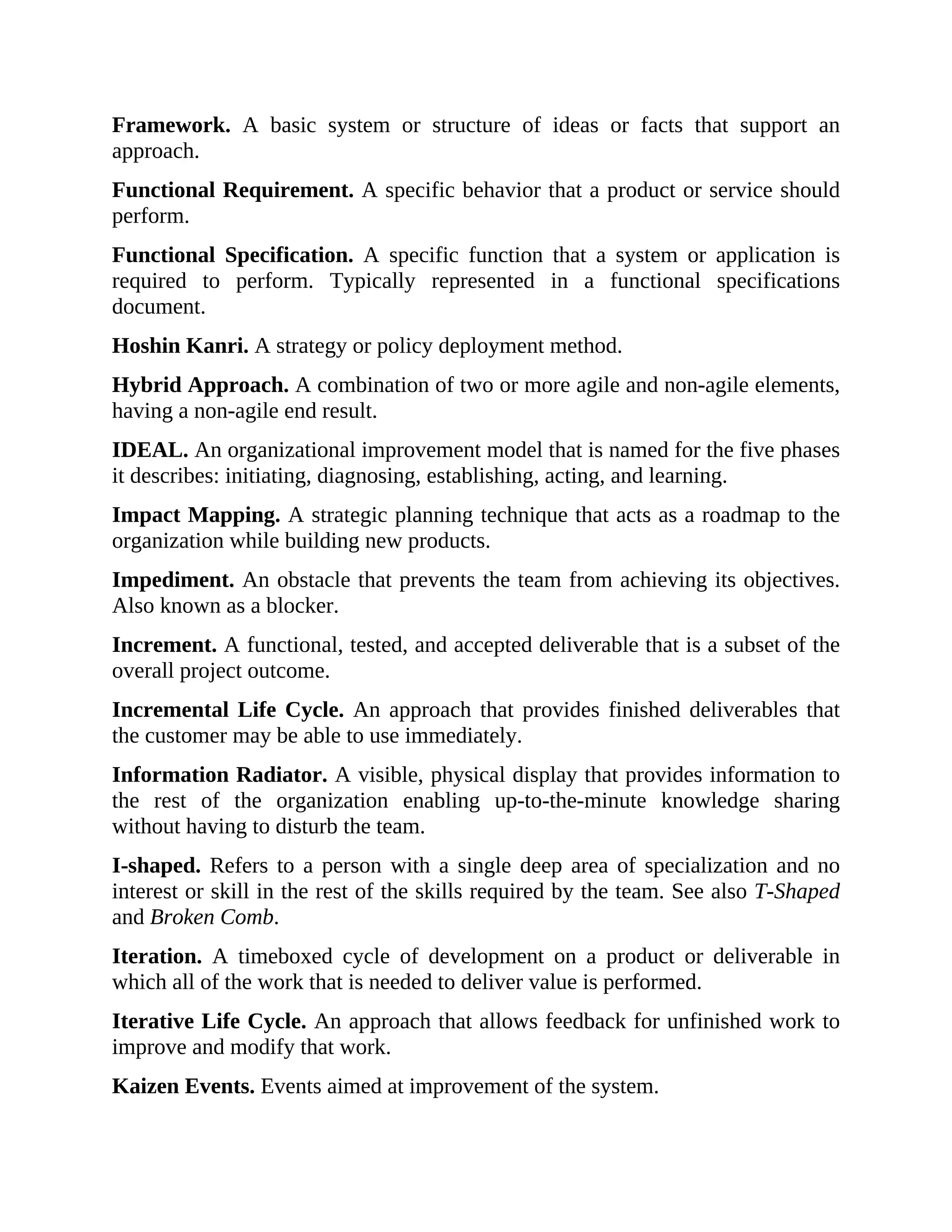 Framework. A basic system or structure of ideas or facts that support an
approach.
Functional Requirement. A specific behavior that a product or service should
perform.
Functional Specification. A specific function that a system or application is
required to perform. Typically represented in a functional specifications
document.
Hoshin Kanri. A strategy or policy deployment method.
Hybrid Approach. A combination of two or more agile and non-agile elements,
having a non-agile end result.
IDEAL. An organizational improvement model that is named for the five phases
it describes: initiating, diagnosing, establishing, acting, and learning.
Impact Mapping. A strategic planning technique that acts as a roadmap to the
organization while building new products.
Impediment. An obstacle that prevents the team from achieving its objectives.
Also known as a blocker.
Increment. A functional, tested, and accepted deliverable that is a subset of the
overall project outcome.
Incremental Life Cycle. An approach that provides finished deliverables that
the customer may be able to use immediately.
Information Radiator. A visible, physical display that provides information to
the rest of the organization enabling up-to-the-minute knowledge sharing
without having to disturb the team.
I-shaped. Refers to a person with a single deep area of specialization and no
interest or skill in the rest of the skills required by the team. See also T-Shaped
and Broken Comb.
Iteration. A timeboxed cycle of development on a product or deliverable in
which all of the work that is needed to deliver value is performed.
Iterative Life Cycle. An approach that allows feedback for unfinished work to
improve and modify that work.
Kaizen Events. Events aimed at improvement of the system.
 