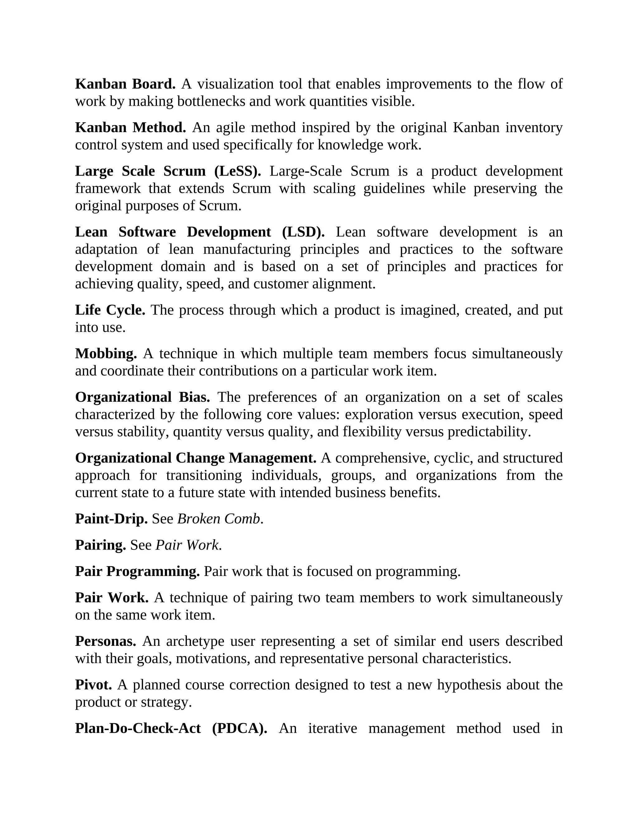 Kanban Board. A visualization tool that enables improvements to the flow of
work by making bottlenecks and work quantities visible.
Kanban Method. An agile method inspired by the original Kanban inventory
control system and used specifically for knowledge work.
Large Scale Scrum (LeSS). Large-Scale Scrum is a product development
framework that extends Scrum with scaling guidelines while preserving the
original purposes of Scrum.
Lean Software Development (LSD). Lean software development is an
adaptation of lean manufacturing principles and practices to the software
development domain and is based on a set of principles and practices for
achieving quality, speed, and customer alignment.
Life Cycle. The process through which a product is imagined, created, and put
into use.
Mobbing. A technique in which multiple team members focus simultaneously
and coordinate their contributions on a particular work item.
Organizational Bias. The preferences of an organization on a set of scales
characterized by the following core values: exploration versus execution, speed
versus stability, quantity versus quality, and flexibility versus predictability.
Organizational Change Management. A comprehensive, cyclic, and structured
approach for transitioning individuals, groups, and organizations from the
current state to a future state with intended business benefits.
Paint-Drip. See Broken Comb.
Pairing. See Pair Work.
Pair Programming. Pair work that is focused on programming.
Pair Work. A technique of pairing two team members to work simultaneously
on the same work item.
Personas. An archetype user representing a set of similar end users described
with their goals, motivations, and representative personal characteristics.
Pivot. A planned course correction designed to test a new hypothesis about the
product or strategy.
Plan-Do-Check-Act (PDCA). An iterative management method used in
 