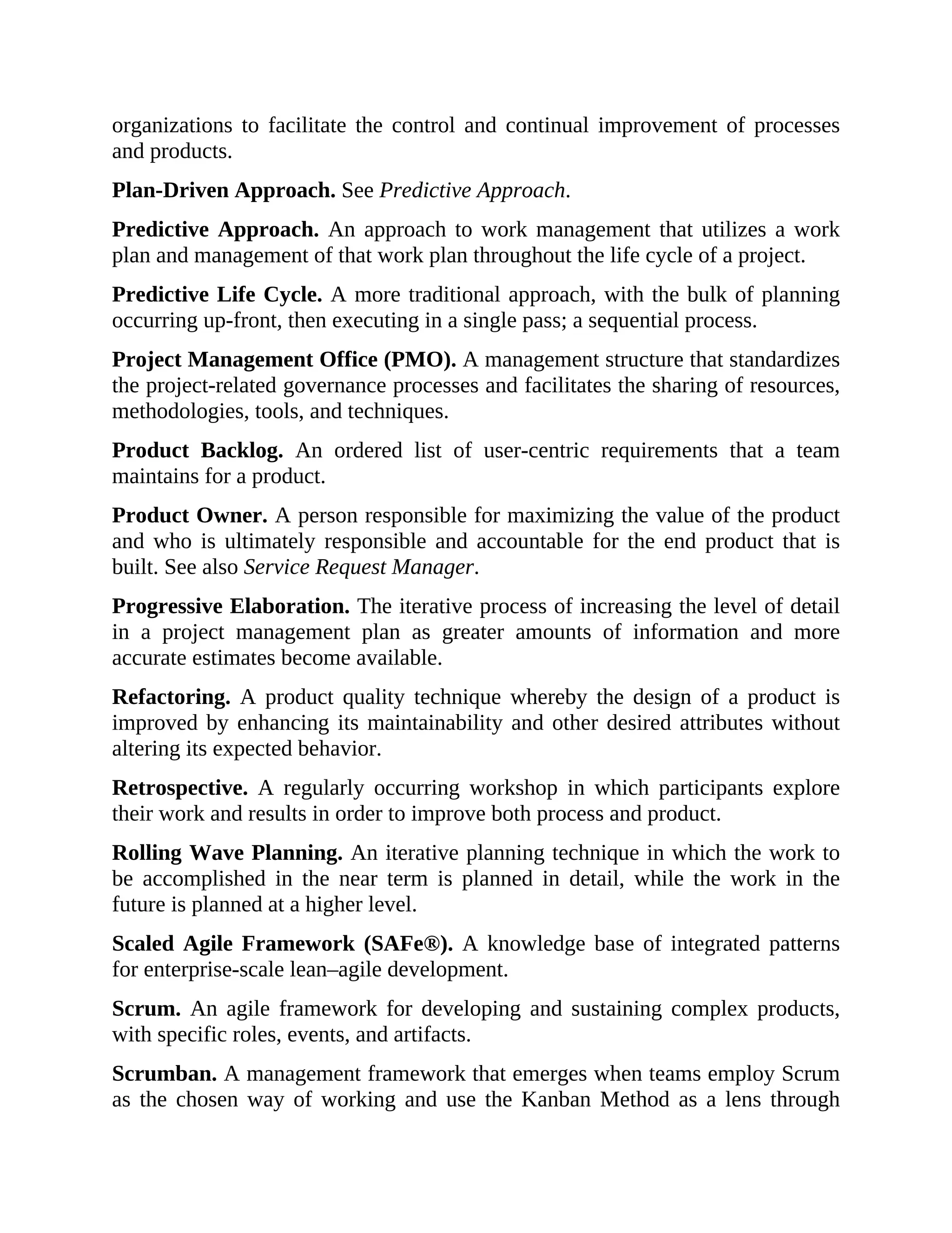 organizations to facilitate the control and continual improvement of processes
and products.
Plan-Driven Approach. See Predictive Approach.
Predictive Approach. An approach to work management that utilizes a work
plan and management of that work plan throughout the life cycle of a project.
Predictive Life Cycle. A more traditional approach, with the bulk of planning
occurring up-front, then executing in a single pass; a sequential process.
Project Management Office (PMO). A management structure that standardizes
the project-related governance processes and facilitates the sharing of resources,
methodologies, tools, and techniques.
Product Backlog. An ordered list of user-centric requirements that a team
maintains for a product.
Product Owner. A person responsible for maximizing the value of the product
and who is ultimately responsible and accountable for the end product that is
built. See also Service Request Manager.
Progressive Elaboration. The iterative process of increasing the level of detail
in a project management plan as greater amounts of information and more
accurate estimates become available.
Refactoring. A product quality technique whereby the design of a product is
improved by enhancing its maintainability and other desired attributes without
altering its expected behavior.
Retrospective. A regularly occurring workshop in which participants explore
their work and results in order to improve both process and product.
Rolling Wave Planning. An iterative planning technique in which the work to
be accomplished in the near term is planned in detail, while the work in the
future is planned at a higher level.
Scaled Agile Framework (SAFe®). A knowledge base of integrated patterns
for enterprise-scale lean–agile development.
Scrum. An agile framework for developing and sustaining complex products,
with specific roles, events, and artifacts.
Scrumban. A management framework that emerges when teams employ Scrum
as the chosen way of working and use the Kanban Method as a lens through
 