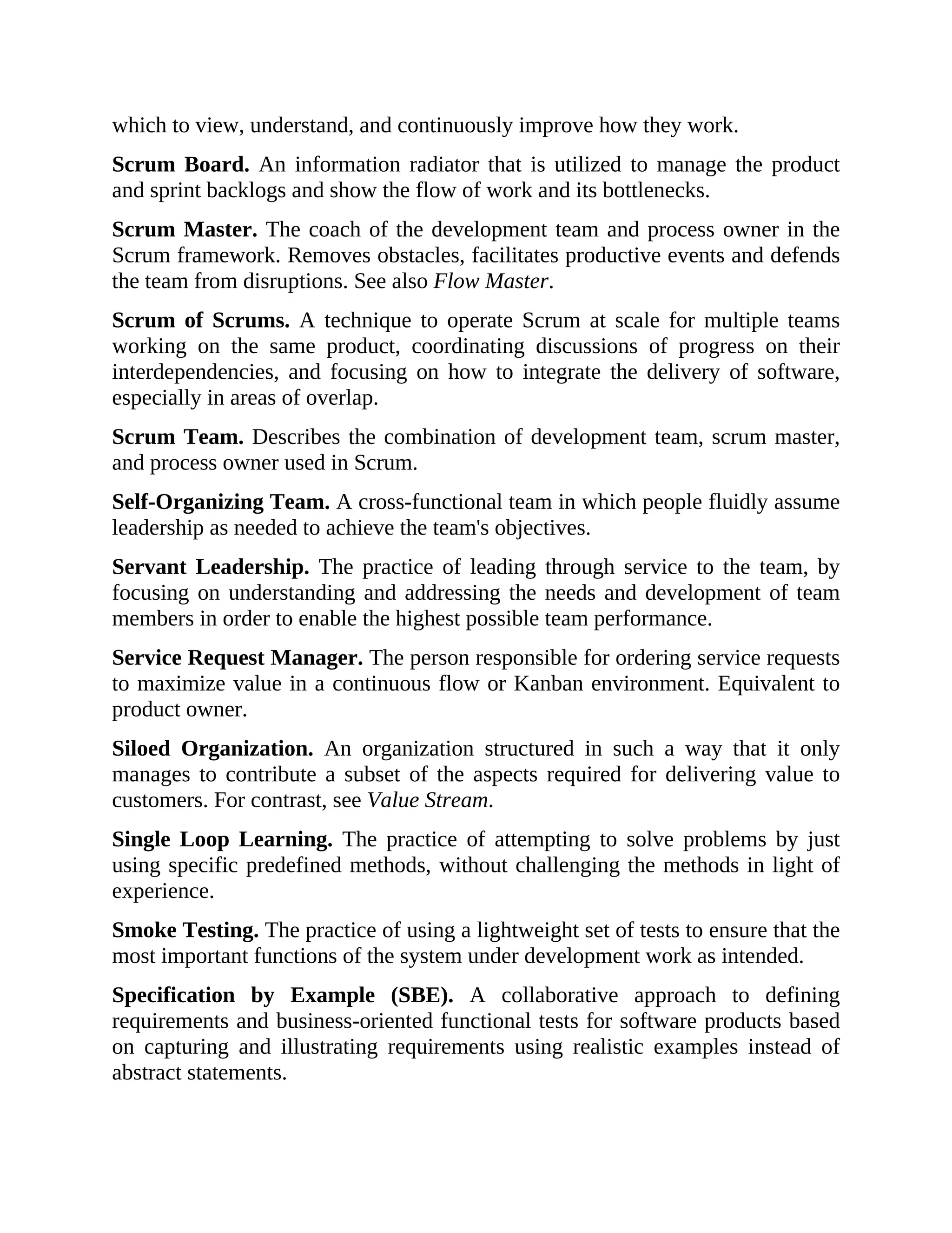 which to view, understand, and continuously improve how they work.
Scrum Board. An information radiator that is utilized to manage the product
and sprint backlogs and show the flow of work and its bottlenecks.
Scrum Master. The coach of the development team and process owner in the
Scrum framework. Removes obstacles, facilitates productive events and defends
the team from disruptions. See also Flow Master.
Scrum of Scrums. A technique to operate Scrum at scale for multiple teams
working on the same product, coordinating discussions of progress on their
interdependencies, and focusing on how to integrate the delivery of software,
especially in areas of overlap.
Scrum Team. Describes the combination of development team, scrum master,
and process owner used in Scrum.
Self-Organizing Team. A cross-functional team in which people fluidly assume
leadership as needed to achieve the team's objectives.
Servant Leadership. The practice of leading through service to the team, by
focusing on understanding and addressing the needs and development of team
members in order to enable the highest possible team performance.
Service Request Manager. The person responsible for ordering service requests
to maximize value in a continuous flow or Kanban environment. Equivalent to
product owner.
Siloed Organization. An organization structured in such a way that it only
manages to contribute a subset of the aspects required for delivering value to
customers. For contrast, see Value Stream.
Single Loop Learning. The practice of attempting to solve problems by just
using specific predefined methods, without challenging the methods in light of
experience.
Smoke Testing. The practice of using a lightweight set of tests to ensure that the
most important functions of the system under development work as intended.
Specification by Example (SBE). A collaborative approach to defining
requirements and business-oriented functional tests for software products based
on capturing and illustrating requirements using realistic examples instead of
abstract statements.
 