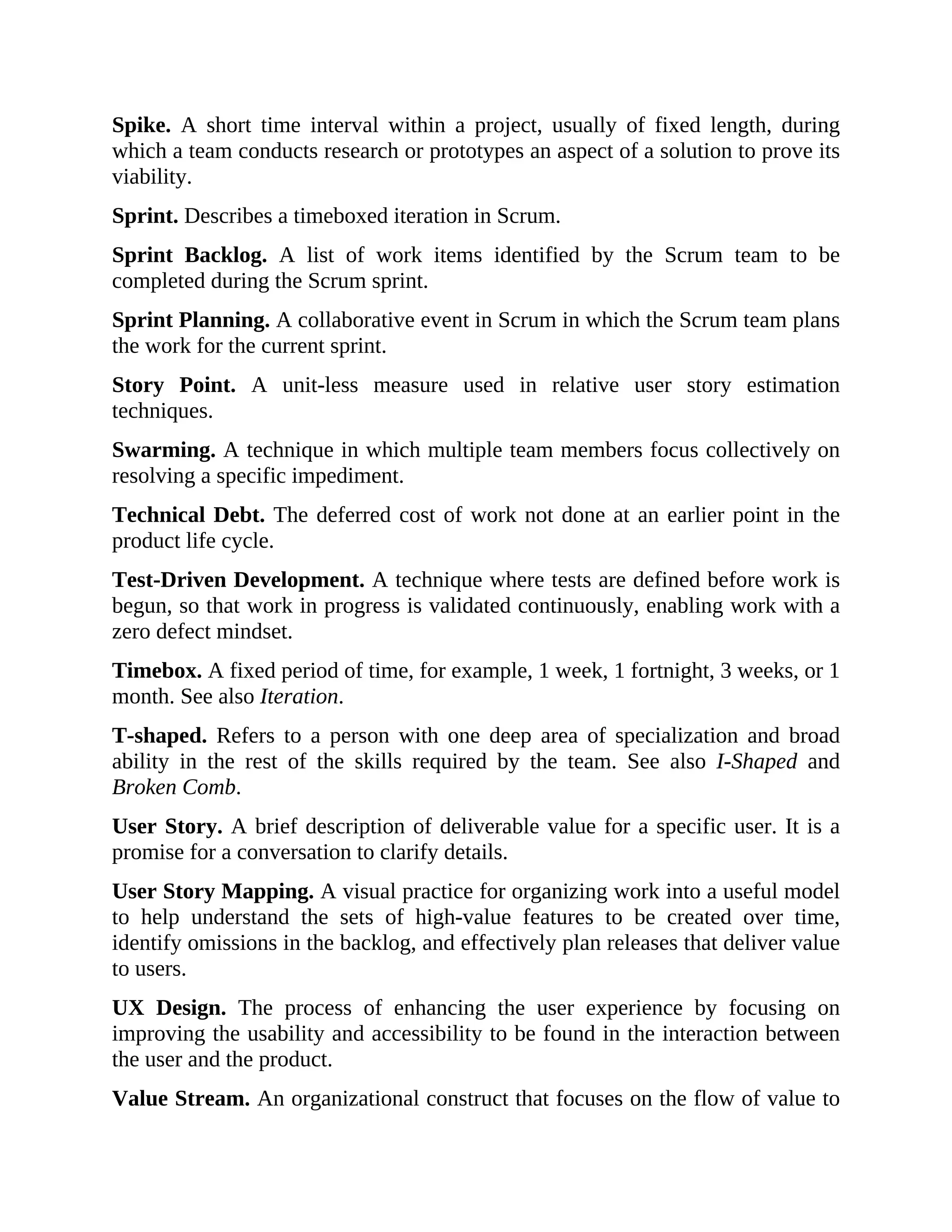 Spike. A short time interval within a project, usually of fixed length, during
which a team conducts research or prototypes an aspect of a solution to prove its
viability.
Sprint. Describes a timeboxed iteration in Scrum.
Sprint Backlog. A list of work items identified by the Scrum team to be
completed during the Scrum sprint.
Sprint Planning. A collaborative event in Scrum in which the Scrum team plans
the work for the current sprint.
Story Point. A unit-less measure used in relative user story estimation
techniques.
Swarming. A technique in which multiple team members focus collectively on
resolving a specific impediment.
Technical Debt. The deferred cost of work not done at an earlier point in the
product life cycle.
Test-Driven Development. A technique where tests are defined before work is
begun, so that work in progress is validated continuously, enabling work with a
zero defect mindset.
Timebox. A fixed period of time, for example, 1 week, 1 fortnight, 3 weeks, or 1
month. See also Iteration.
T-shaped. Refers to a person with one deep area of specialization and broad
ability in the rest of the skills required by the team. See also I-Shaped and
Broken Comb.
User Story. A brief description of deliverable value for a specific user. It is a
promise for a conversation to clarify details.
User Story Mapping. A visual practice for organizing work into a useful model
to help understand the sets of high-value features to be created over time,
identify omissions in the backlog, and effectively plan releases that deliver value
to users.
UX Design. The process of enhancing the user experience by focusing on
improving the usability and accessibility to be found in the interaction between
the user and the product.
Value Stream. An organizational construct that focuses on the flow of value to
 