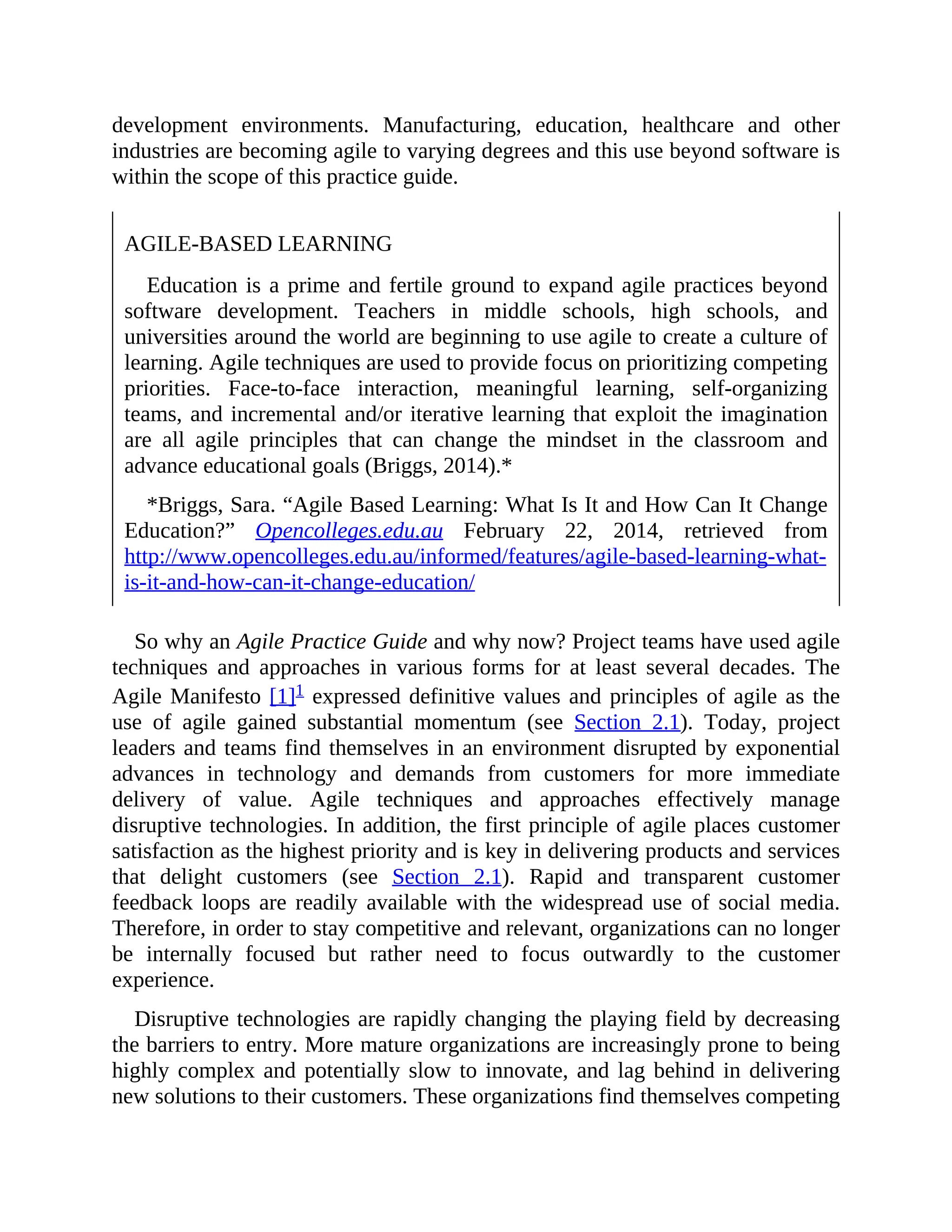 development environments. Manufacturing, education, healthcare and other
industries are becoming agile to varying degrees and this use beyond software is
within the scope of this practice guide.
AGILE-BASED LEARNING
Education is a prime and fertile ground to expand agile practices beyond
software development. Teachers in middle schools, high schools, and
universities around the world are beginning to use agile to create a culture of
learning. Agile techniques are used to provide focus on prioritizing competing
priorities. Face-to-face interaction, meaningful learning, self-organizing
teams, and incremental and/or iterative learning that exploit the imagination
are all agile principles that can change the mindset in the classroom and
advance educational goals (Briggs, 2014).*
*Briggs, Sara. “Agile Based Learning: What Is It and How Can It Change
Education?” Opencolleges.edu.au February 22, 2014, retrieved from
http://www.opencolleges.edu.au/informed/features/agile-based-learning-what-
is-it-and-how-can-it-change-education/
So why an Agile Practice Guide and why now? Project teams have used agile
techniques and approaches in various forms for at least several decades. The
Agile Manifesto [1]1 expressed definitive values and principles of agile as the
use of agile gained substantial momentum (see Section 2.1). Today, project
leaders and teams find themselves in an environment disrupted by exponential
advances in technology and demands from customers for more immediate
delivery of value. Agile techniques and approaches effectively manage
disruptive technologies. In addition, the first principle of agile places customer
satisfaction as the highest priority and is key in delivering products and services
that delight customers (see Section 2.1). Rapid and transparent customer
feedback loops are readily available with the widespread use of social media.
Therefore, in order to stay competitive and relevant, organizations can no longer
be internally focused but rather need to focus outwardly to the customer
experience.
Disruptive technologies are rapidly changing the playing field by decreasing
the barriers to entry. More mature organizations are increasingly prone to being
highly complex and potentially slow to innovate, and lag behind in delivering
new solutions to their customers. These organizations find themselves competing
 