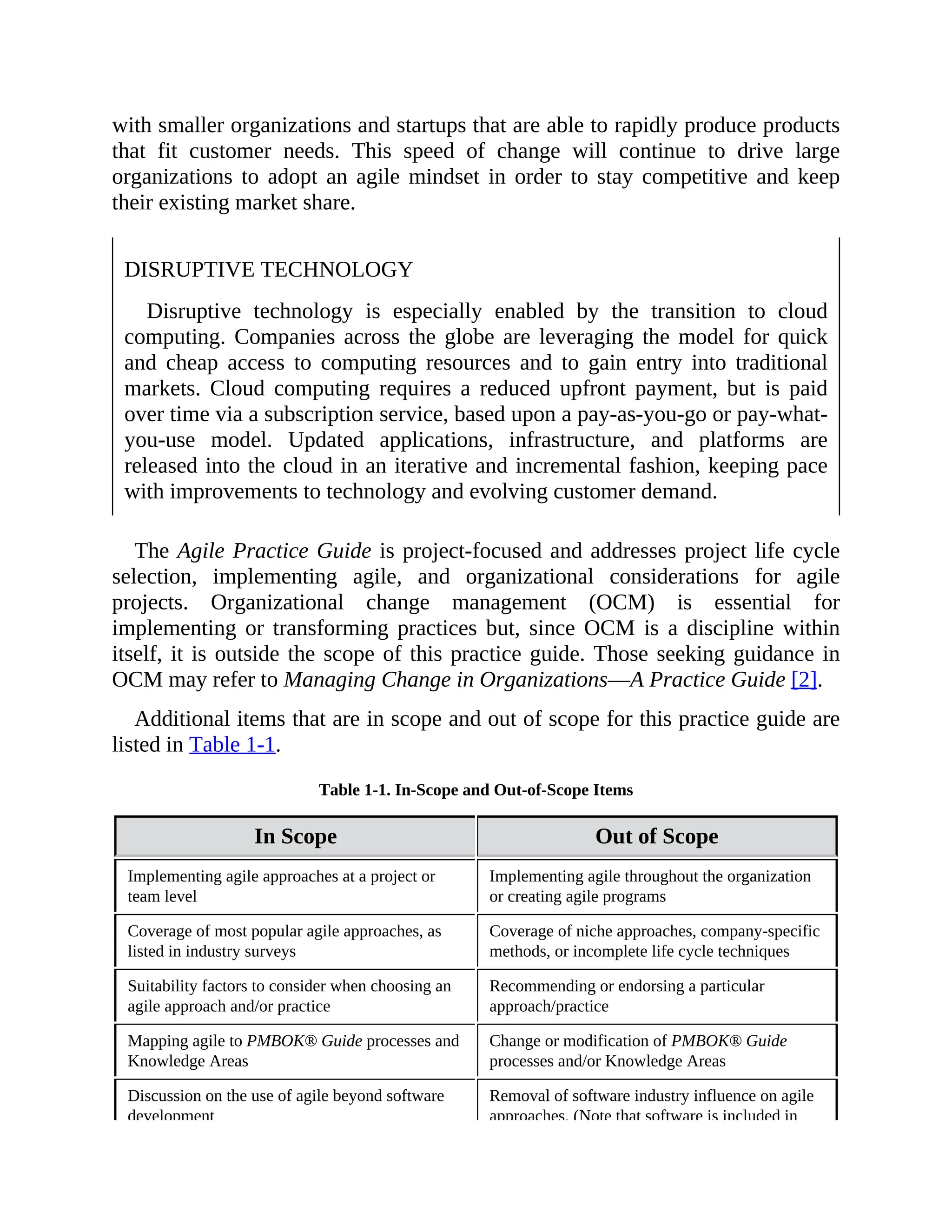with smaller organizations and startups that are able to rapidly produce products
that fit customer needs. This speed of change will continue to drive large
organizations to adopt an agile mindset in order to stay competitive and keep
their existing market share.
DISRUPTIVE TECHNOLOGY
Disruptive technology is especially enabled by the transition to cloud
computing. Companies across the globe are leveraging the model for quick
and cheap access to computing resources and to gain entry into traditional
markets. Cloud computing requires a reduced upfront payment, but is paid
over time via a subscription service, based upon a pay-as-you-go or pay-what-
you-use model. Updated applications, infrastructure, and platforms are
released into the cloud in an iterative and incremental fashion, keeping pace
with improvements to technology and evolving customer demand.
The Agile Practice Guide is project-focused and addresses project life cycle
selection, implementing agile, and organizational considerations for agile
projects. Organizational change management (OCM) is essential for
implementing or transforming practices but, since OCM is a discipline within
itself, it is outside the scope of this practice guide. Those seeking guidance in
OCM may refer to Managing Change in Organizations—A Practice Guide [2].
Additional items that are in scope and out of scope for this practice guide are
listed in Table 1-1.
Table 1-1. In-Scope and Out-of-Scope Items
In Scope Out of Scope
Implementing agile approaches at a project or
team level
Implementing agile throughout the organization
or creating agile programs
Coverage of most popular agile approaches, as
listed in industry surveys
Coverage of niche approaches, company-specific
methods, or incomplete life cycle techniques
Suitability factors to consider when choosing an
agile approach and/or practice
Recommending or endorsing a particular
approach/practice
Mapping agile to PMBOK® Guide processes and
Knowledge Areas
Change or modification of PMBOK® Guide
processes and/or Knowledge Areas
Discussion on the use of agile beyond software
development
Removal of software industry influence on agile
approaches. (Note that software is included in
 