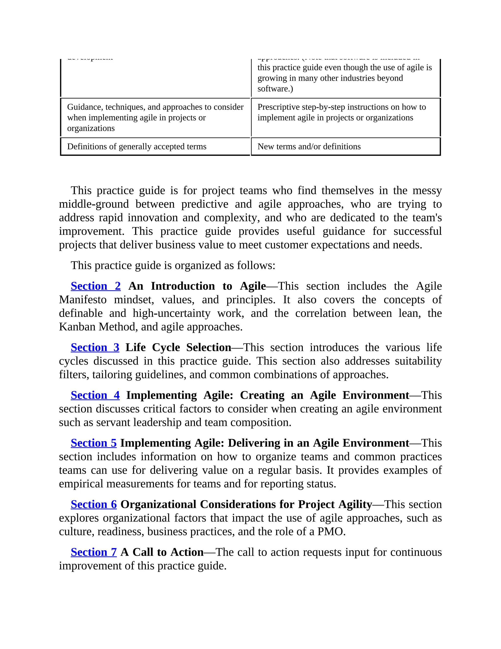 development approaches. (Note that software is included in
this practice guide even though the use of agile is
growing in many other industries beyond
software.)
Guidance, techniques, and approaches to consider
when implementing agile in projects or
organizations
Prescriptive step-by-step instructions on how to
implement agile in projects or organizations
Definitions of generally accepted terms New terms and/or definitions
This practice guide is for project teams who find themselves in the messy
middle-ground between predictive and agile approaches, who are trying to
address rapid innovation and complexity, and who are dedicated to the team's
improvement. This practice guide provides useful guidance for successful
projects that deliver business value to meet customer expectations and needs.
This practice guide is organized as follows:
Section 2 An Introduction to Agile—This section includes the Agile
Manifesto mindset, values, and principles. It also covers the concepts of
definable and high-uncertainty work, and the correlation between lean, the
Kanban Method, and agile approaches.
Section 3 Life Cycle Selection—This section introduces the various life
cycles discussed in this practice guide. This section also addresses suitability
filters, tailoring guidelines, and common combinations of approaches.
Section 4 Implementing Agile: Creating an Agile Environment—This
section discusses critical factors to consider when creating an agile environment
such as servant leadership and team composition.
Section 5 Implementing Agile: Delivering in an Agile Environment—This
section includes information on how to organize teams and common practices
teams can use for delivering value on a regular basis. It provides examples of
empirical measurements for teams and for reporting status.
Section 6 Organizational Considerations for Project Agility—This section
explores organizational factors that impact the use of agile approaches, such as
culture, readiness, business practices, and the role of a PMO.
Section 7 A Call to Action—The call to action requests input for continuous
improvement of this practice guide.
 