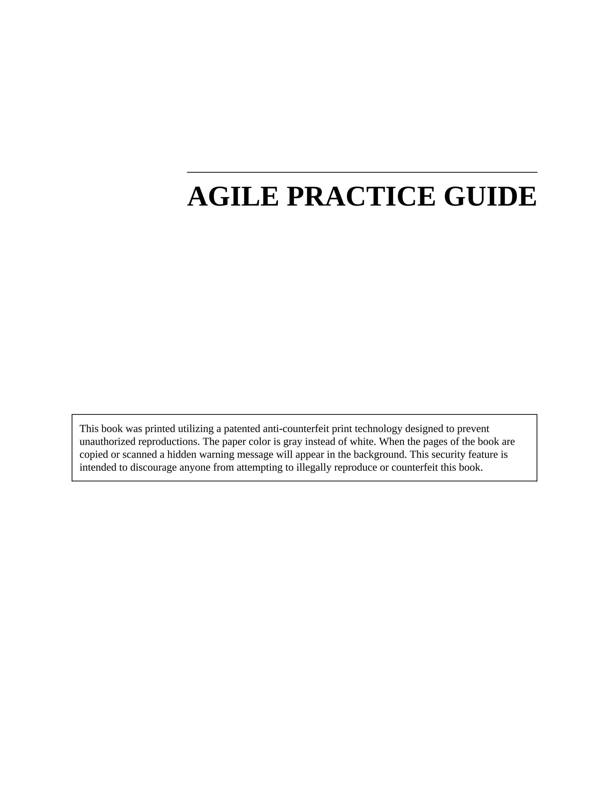 AGILE PRACTICE GUIDE
This book was printed utilizing a patented anti-counterfeit print technology designed to prevent
unauthorized reproductions. The paper color is gray instead of white. When the pages of the book are
copied or scanned a hidden warning message will appear in the background. This security feature is
intended to discourage anyone from attempting to illegally reproduce or counterfeit this book.
 