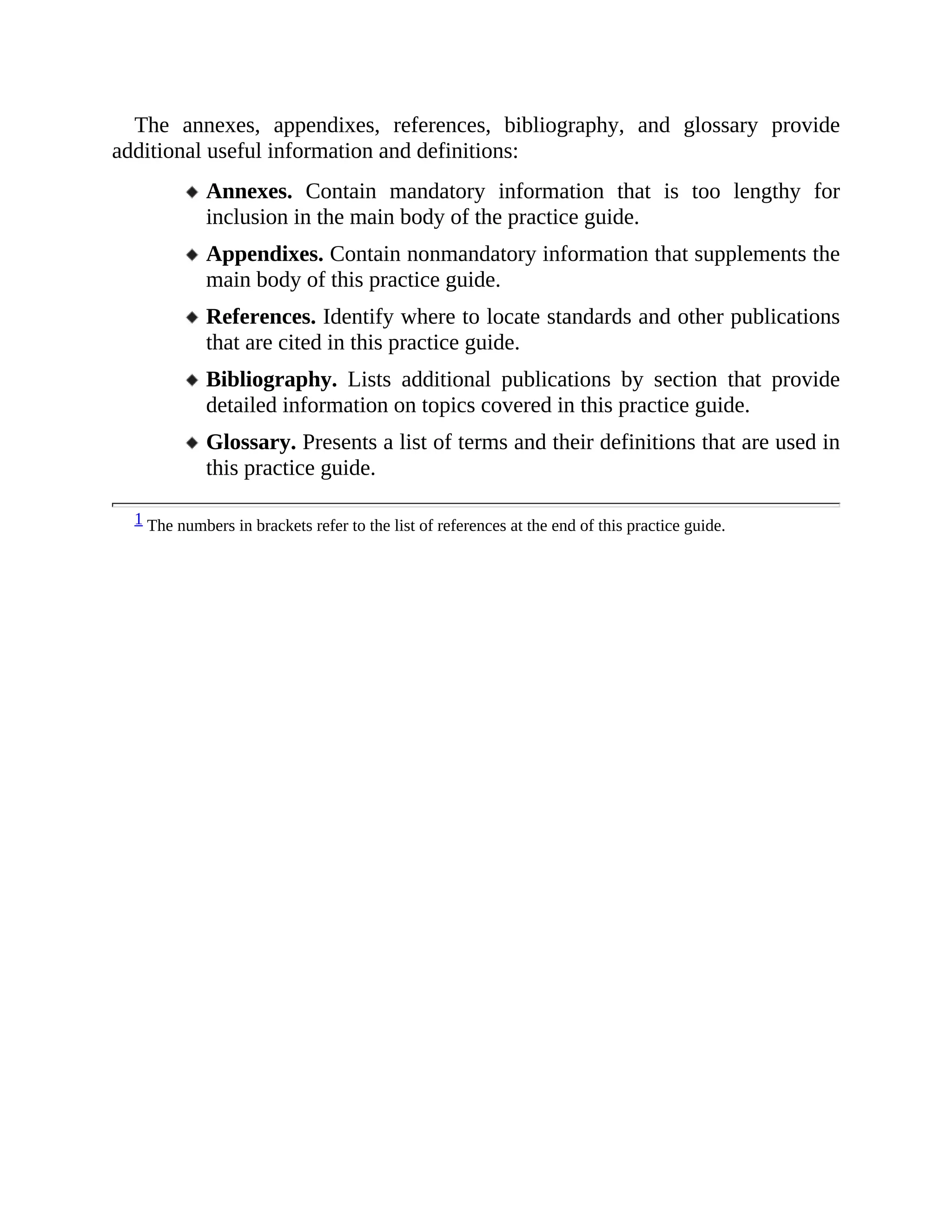 The annexes, appendixes, references, bibliography, and glossary provide
additional useful information and definitions:
Annexes. Contain mandatory information that is too lengthy for
inclusion in the main body of the practice guide.
Appendixes. Contain nonmandatory information that supplements the
main body of this practice guide.
References. Identify where to locate standards and other publications
that are cited in this practice guide.
Bibliography. Lists additional publications by section that provide
detailed information on topics covered in this practice guide.
Glossary. Presents a list of terms and their definitions that are used in
this practice guide.
1 The numbers in brackets refer to the list of references at the end of this practice guide.
 