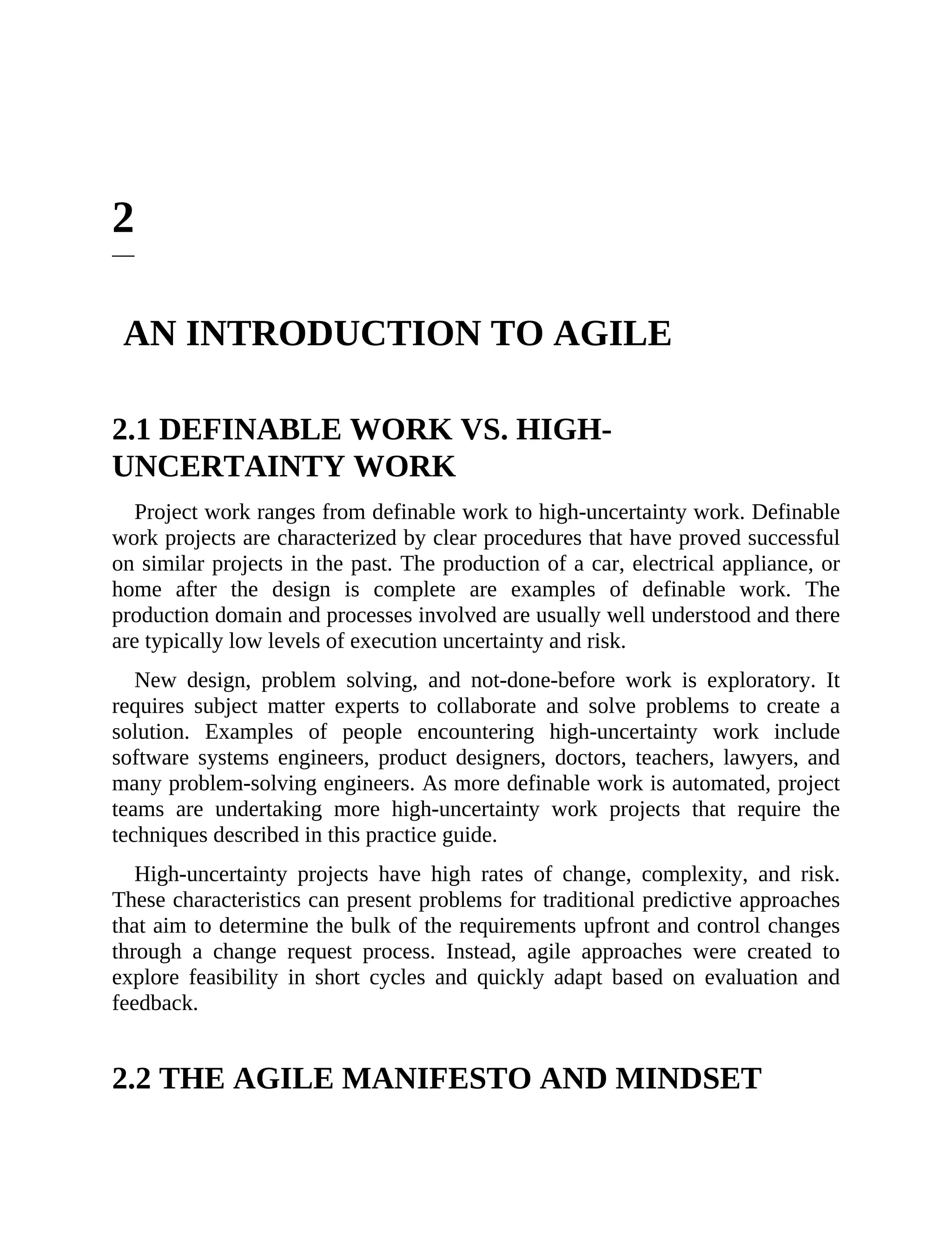2
AN INTRODUCTION TO AGILE
2.1 DEFINABLE WORK VS. HIGH-
UNCERTAINTY WORK
Project work ranges from definable work to high-uncertainty work. Definable
work projects are characterized by clear procedures that have proved successful
on similar projects in the past. The production of a car, electrical appliance, or
home after the design is complete are examples of definable work. The
production domain and processes involved are usually well understood and there
are typically low levels of execution uncertainty and risk.
New design, problem solving, and not-done-before work is exploratory. It
requires subject matter experts to collaborate and solve problems to create a
solution. Examples of people encountering high-uncertainty work include
software systems engineers, product designers, doctors, teachers, lawyers, and
many problem-solving engineers. As more definable work is automated, project
teams are undertaking more high-uncertainty work projects that require the
techniques described in this practice guide.
High-uncertainty projects have high rates of change, complexity, and risk.
These characteristics can present problems for traditional predictive approaches
that aim to determine the bulk of the requirements upfront and control changes
through a change request process. Instead, agile approaches were created to
explore feasibility in short cycles and quickly adapt based on evaluation and
feedback.
2.2 THE AGILE MANIFESTO AND MINDSET
 