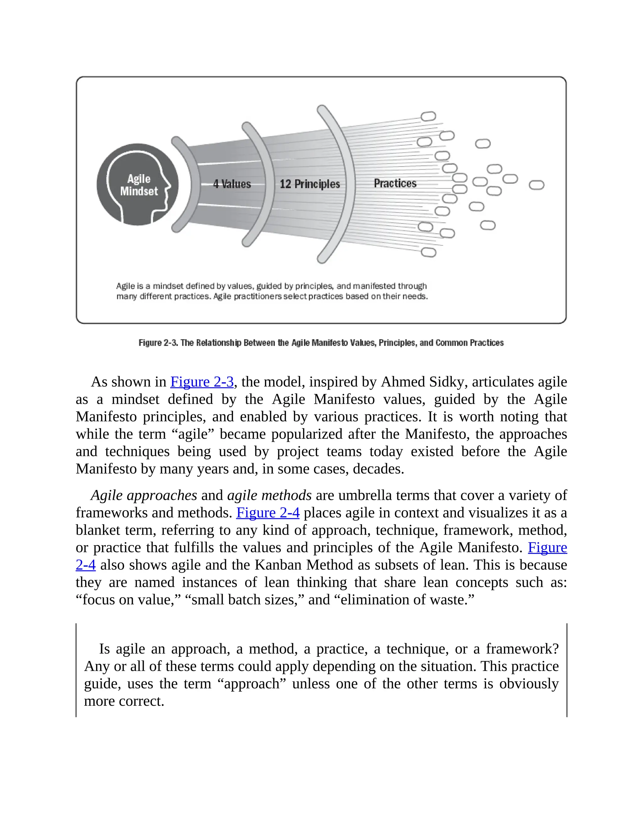 As shown in Figure 2-3, the model, inspired by Ahmed Sidky, articulates agile
as a mindset defined by the Agile Manifesto values, guided by the Agile
Manifesto principles, and enabled by various practices. It is worth noting that
while the term “agile” became popularized after the Manifesto, the approaches
and techniques being used by project teams today existed before the Agile
Manifesto by many years and, in some cases, decades.
Agile approaches and agile methods are umbrella terms that cover a variety of
frameworks and methods. Figure 2-4 places agile in context and visualizes it as a
blanket term, referring to any kind of approach, technique, framework, method,
or practice that fulfills the values and principles of the Agile Manifesto. Figure
2-4 also shows agile and the Kanban Method as subsets of lean. This is because
they are named instances of lean thinking that share lean concepts such as:
“focus on value,” “small batch sizes,” and “elimination of waste.”
Is agile an approach, a method, a practice, a technique, or a framework?
Any or all of these terms could apply depending on the situation. This practice
guide, uses the term “approach” unless one of the other terms is obviously
more correct.
 