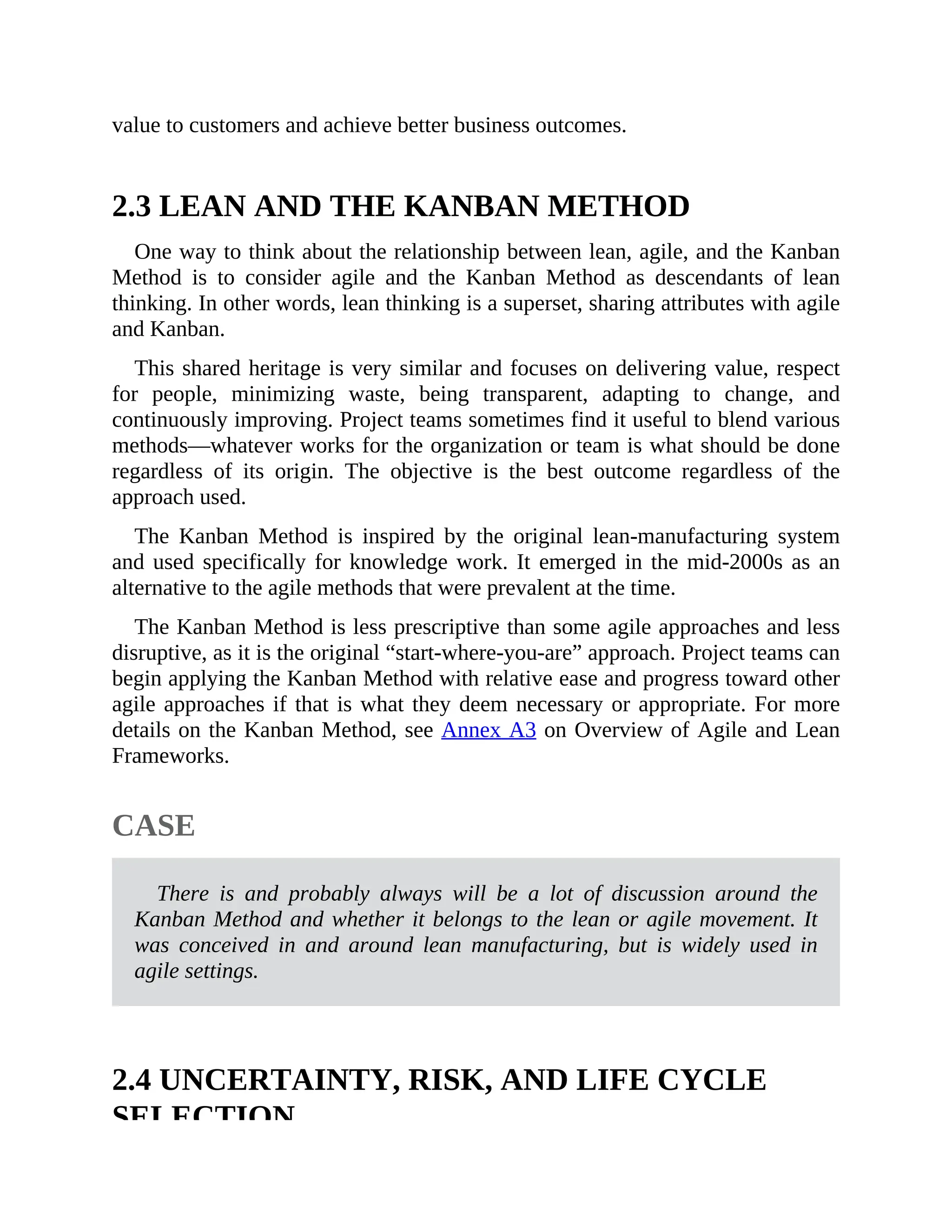 value to customers and achieve better business outcomes.
2.3 LEAN AND THE KANBAN METHOD
One way to think about the relationship between lean, agile, and the Kanban
Method is to consider agile and the Kanban Method as descendants of lean
thinking. In other words, lean thinking is a superset, sharing attributes with agile
and Kanban.
This shared heritage is very similar and focuses on delivering value, respect
for people, minimizing waste, being transparent, adapting to change, and
continuously improving. Project teams sometimes find it useful to blend various
methods—whatever works for the organization or team is what should be done
regardless of its origin. The objective is the best outcome regardless of the
approach used.
The Kanban Method is inspired by the original lean-manufacturing system
and used specifically for knowledge work. It emerged in the mid-2000s as an
alternative to the agile methods that were prevalent at the time.
The Kanban Method is less prescriptive than some agile approaches and less
disruptive, as it is the original “start-where-you-are” approach. Project teams can
begin applying the Kanban Method with relative ease and progress toward other
agile approaches if that is what they deem necessary or appropriate. For more
details on the Kanban Method, see Annex A3 on Overview of Agile and Lean
Frameworks.
CASE
There is and probably always will be a lot of discussion around the
Kanban Method and whether it belongs to the lean or agile movement. It
was conceived in and around lean manufacturing, but is widely used in
agile settings.
2.4 UNCERTAINTY, RISK, AND LIFE CYCLE
SELECTION
 