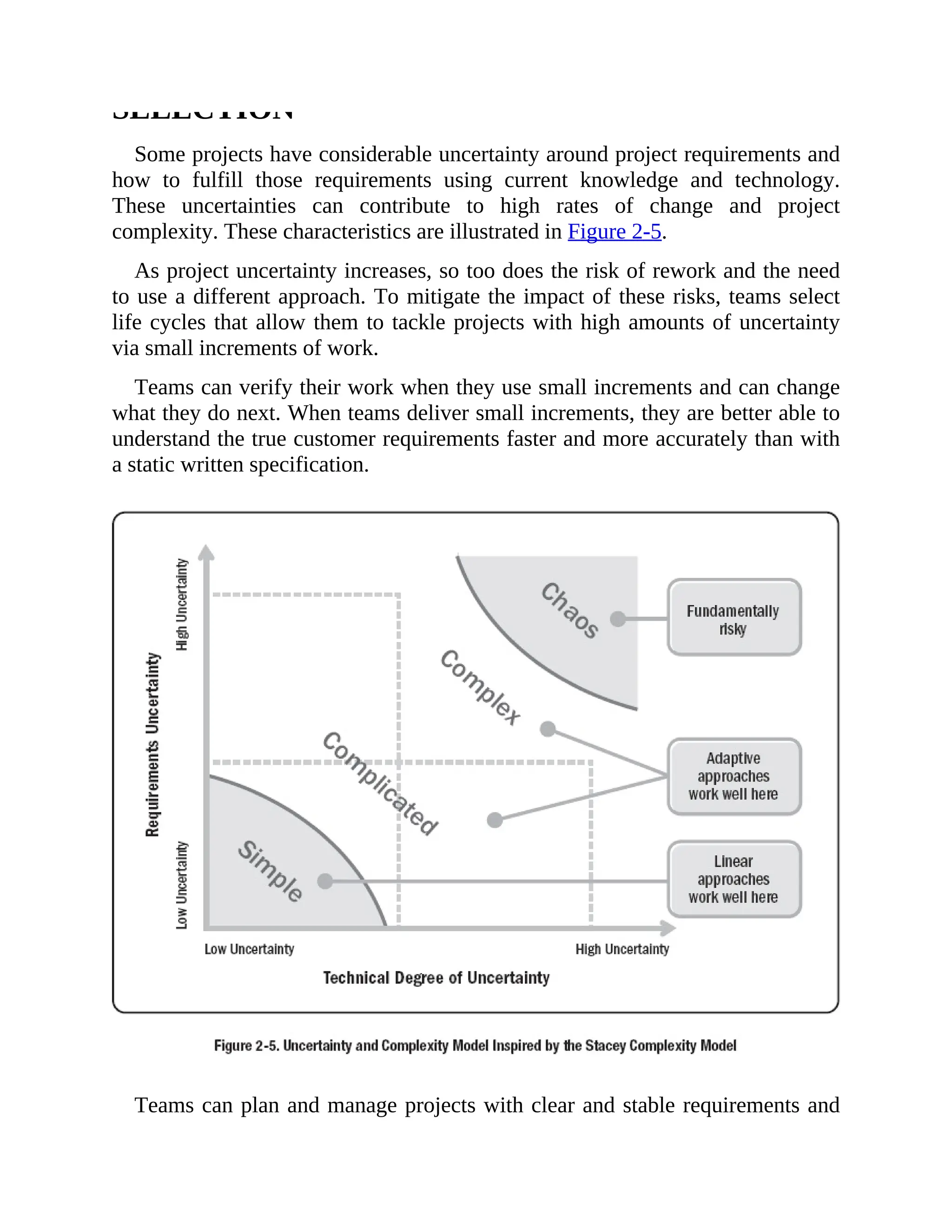 SELECTION
Some projects have considerable uncertainty around project requirements and
how to fulfill those requirements using current knowledge and technology.
These uncertainties can contribute to high rates of change and project
complexity. These characteristics are illustrated in Figure 2-5.
As project uncertainty increases, so too does the risk of rework and the need
to use a different approach. To mitigate the impact of these risks, teams select
life cycles that allow them to tackle projects with high amounts of uncertainty
via small increments of work.
Teams can verify their work when they use small increments and can change
what they do next. When teams deliver small increments, they are better able to
understand the true customer requirements faster and more accurately than with
a static written specification.
Teams can plan and manage projects with clear and stable requirements and
 