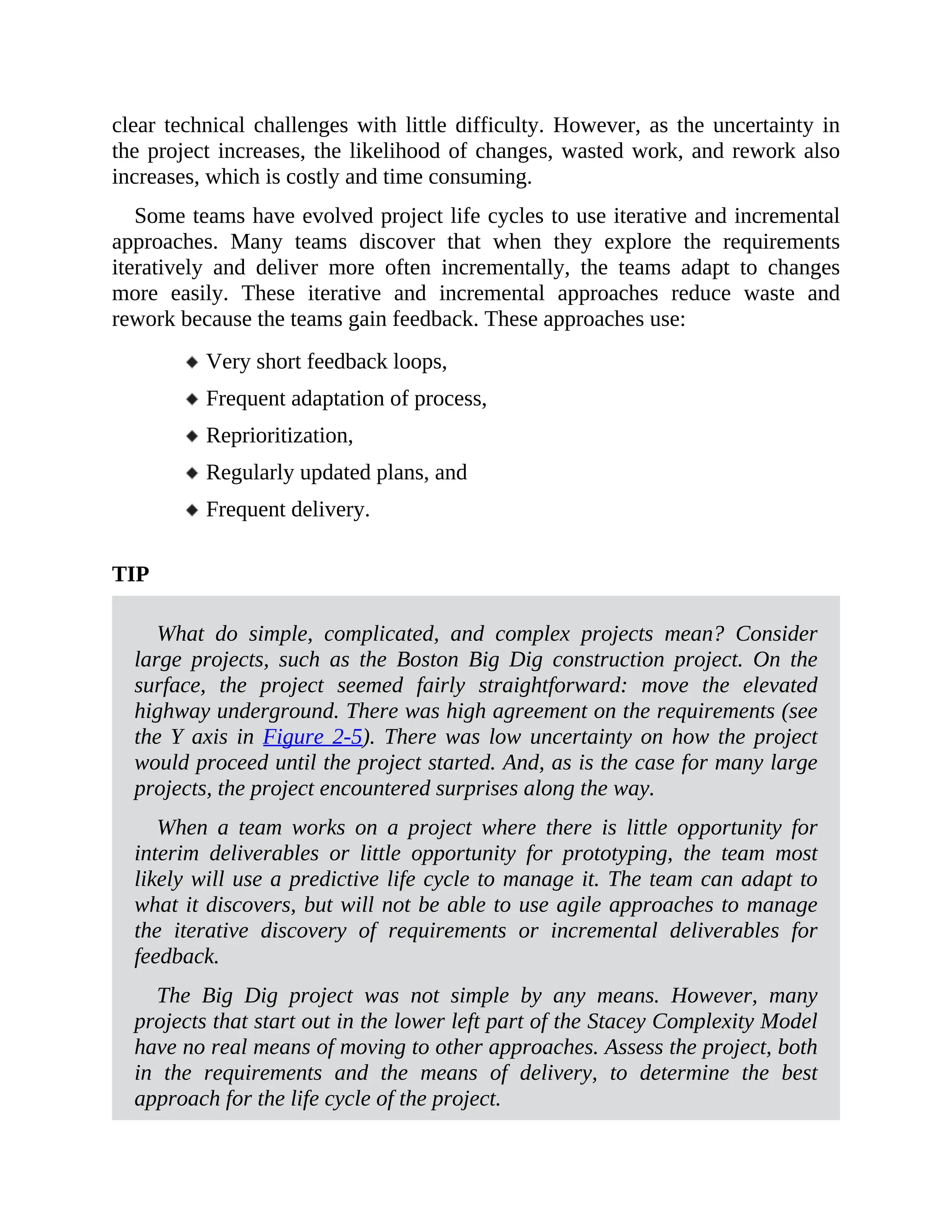 clear technical challenges with little difficulty. However, as the uncertainty in
the project increases, the likelihood of changes, wasted work, and rework also
increases, which is costly and time consuming.
Some teams have evolved project life cycles to use iterative and incremental
approaches. Many teams discover that when they explore the requirements
iteratively and deliver more often incrementally, the teams adapt to changes
more easily. These iterative and incremental approaches reduce waste and
rework because the teams gain feedback. These approaches use:
Very short feedback loops,
Frequent adaptation of process,
Reprioritization,
Regularly updated plans, and
Frequent delivery.
TIP
What do simple, complicated, and complex projects mean? Consider
large projects, such as the Boston Big Dig construction project. On the
surface, the project seemed fairly straightforward: move the elevated
highway underground. There was high agreement on the requirements (see
the Y axis in Figure 2-5). There was low uncertainty on how the project
would proceed until the project started. And, as is the case for many large
projects, the project encountered surprises along the way.
When a team works on a project where there is little opportunity for
interim deliverables or little opportunity for prototyping, the team most
likely will use a predictive life cycle to manage it. The team can adapt to
what it discovers, but will not be able to use agile approaches to manage
the iterative discovery of requirements or incremental deliverables for
feedback.
The Big Dig project was not simple by any means. However, many
projects that start out in the lower left part of the Stacey Complexity Model
have no real means of moving to other approaches. Assess the project, both
in the requirements and the means of delivery, to determine the best
approach for the life cycle of the project.
 