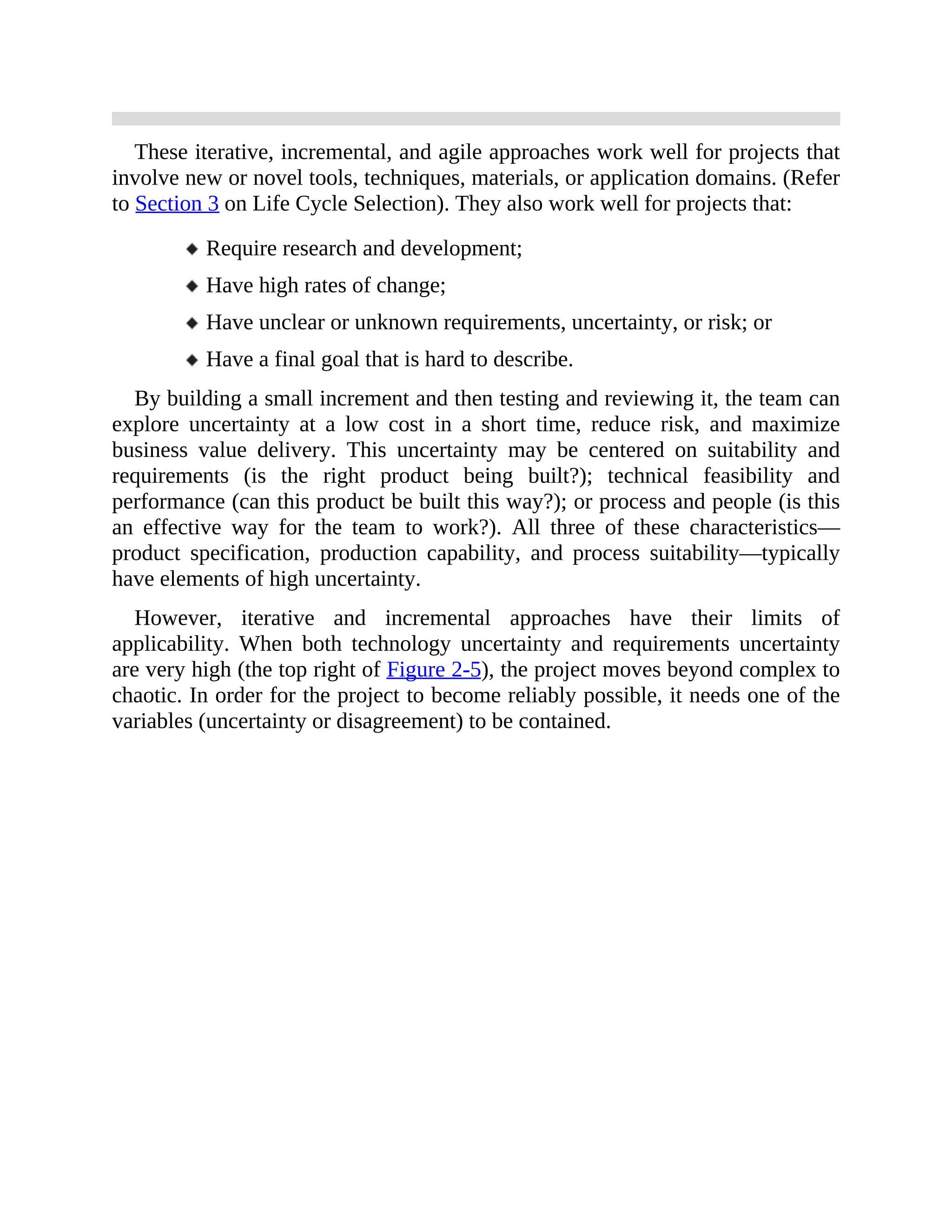 These iterative, incremental, and agile approaches work well for projects that
involve new or novel tools, techniques, materials, or application domains. (Refer
to Section 3 on Life Cycle Selection). They also work well for projects that:
Require research and development;
Have high rates of change;
Have unclear or unknown requirements, uncertainty, or risk; or
Have a final goal that is hard to describe.
By building a small increment and then testing and reviewing it, the team can
explore uncertainty at a low cost in a short time, reduce risk, and maximize
business value delivery. This uncertainty may be centered on suitability and
requirements (is the right product being built?); technical feasibility and
performance (can this product be built this way?); or process and people (is this
an effective way for the team to work?). All three of these characteristics—
product specification, production capability, and process suitability—typically
have elements of high uncertainty.
However, iterative and incremental approaches have their limits of
applicability. When both technology uncertainty and requirements uncertainty
are very high (the top right of Figure 2-5), the project moves beyond complex to
chaotic. In order for the project to become reliably possible, it needs one of the
variables (uncertainty or disagreement) to be contained.
 