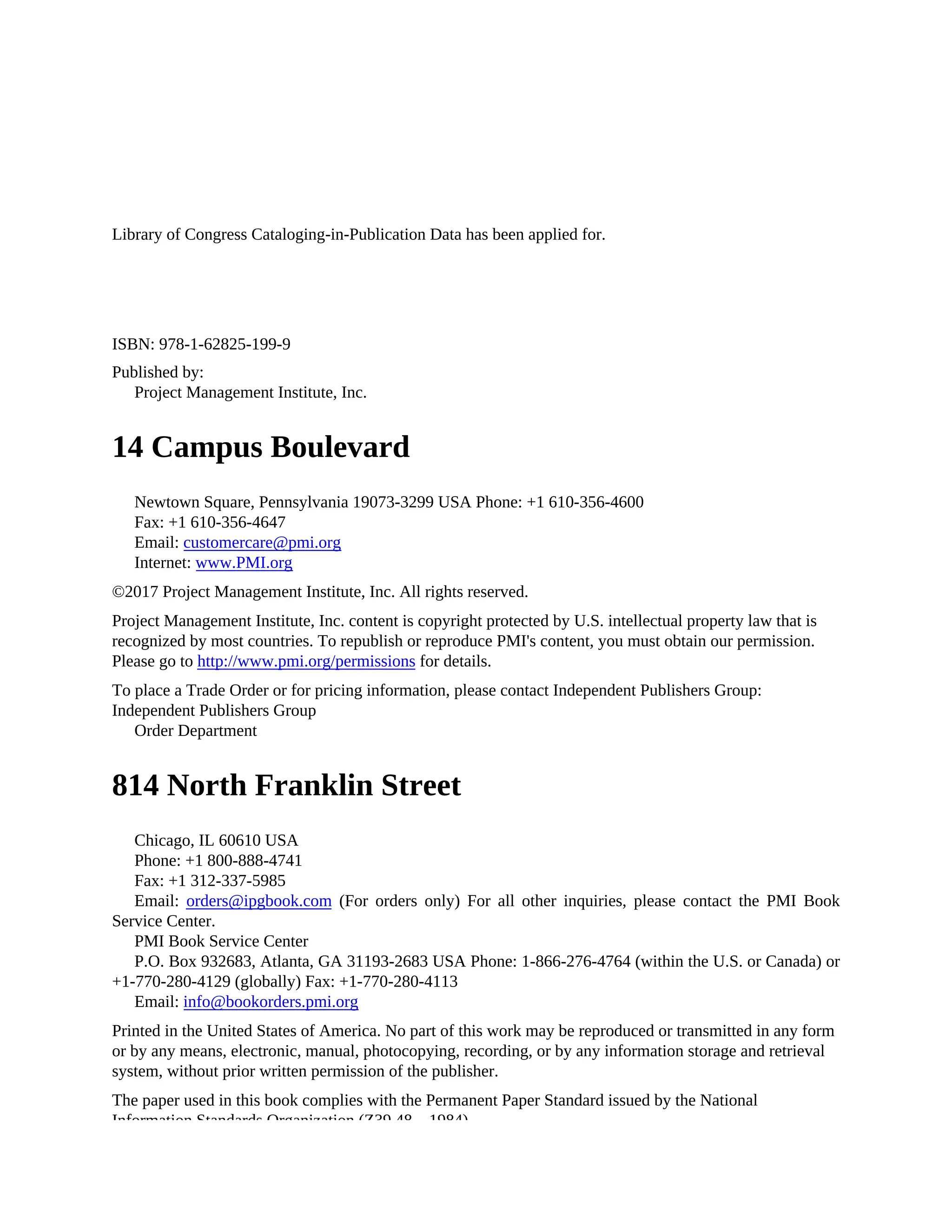 Library of Congress Cataloging-in-Publication Data has been applied for.
ISBN: 978-1-62825-199-9
Published by:
Project Management Institute, Inc.
14 Campus Boulevard
Newtown Square, Pennsylvania 19073-3299 USA Phone: +1 610-356-4600
Fax: +1 610-356-4647
Email: customercare@pmi.org
Internet: www.PMI.org
©2017 Project Management Institute, Inc. All rights reserved.
Project Management Institute, Inc. content is copyright protected by U.S. intellectual property law that is
recognized by most countries. To republish or reproduce PMI's content, you must obtain our permission.
Please go to http://www.pmi.org/permissions for details.
To place a Trade Order or for pricing information, please contact Independent Publishers Group:
Independent Publishers Group
Order Department
814 North Franklin Street
Chicago, IL 60610 USA
Phone: +1 800-888-4741
Fax: +1 312-337-5985
Email: orders@ipgbook.com (For orders only) For all other inquiries, please contact the PMI Book
Service Center.
PMI Book Service Center
P.O. Box 932683, Atlanta, GA 31193-2683 USA Phone: 1-866-276-4764 (within the U.S. or Canada) or
+1-770-280-4129 (globally) Fax: +1-770-280-4113
Email: info@bookorders.pmi.org
Printed in the United States of America. No part of this work may be reproduced or transmitted in any form
or by any means, electronic, manual, photocopying, recording, or by any information storage and retrieval
system, without prior written permission of the publisher.
The paper used in this book complies with the Permanent Paper Standard issued by the National
Information Standards Organization (Z39.48—1984).
 