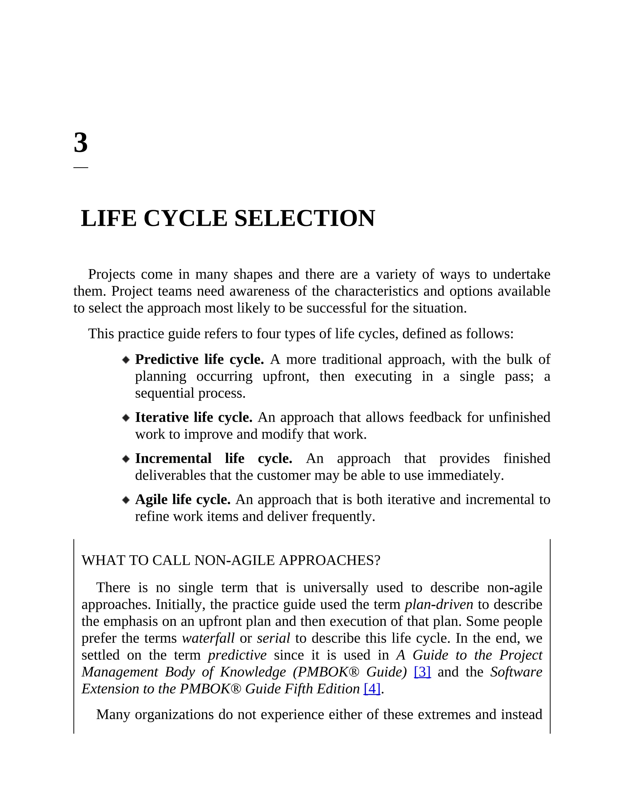3
LIFE CYCLE SELECTION
Projects come in many shapes and there are a variety of ways to undertake
them. Project teams need awareness of the characteristics and options available
to select the approach most likely to be successful for the situation.
This practice guide refers to four types of life cycles, defined as follows:
Predictive life cycle. A more traditional approach, with the bulk of
planning occurring upfront, then executing in a single pass; a
sequential process.
Iterative life cycle. An approach that allows feedback for unfinished
work to improve and modify that work.
Incremental life cycle. An approach that provides finished
deliverables that the customer may be able to use immediately.
Agile life cycle. An approach that is both iterative and incremental to
refine work items and deliver frequently.
WHAT TO CALL NON-AGILE APPROACHES?
There is no single term that is universally used to describe non-agile
approaches. Initially, the practice guide used the term plan-driven to describe
the emphasis on an upfront plan and then execution of that plan. Some people
prefer the terms waterfall or serial to describe this life cycle. In the end, we
settled on the term predictive since it is used in A Guide to the Project
Management Body of Knowledge (PMBOK® Guide) [3] and the Software
Extension to the PMBOK® Guide Fifth Edition [4].
Many organizations do not experience either of these extremes and instead
 