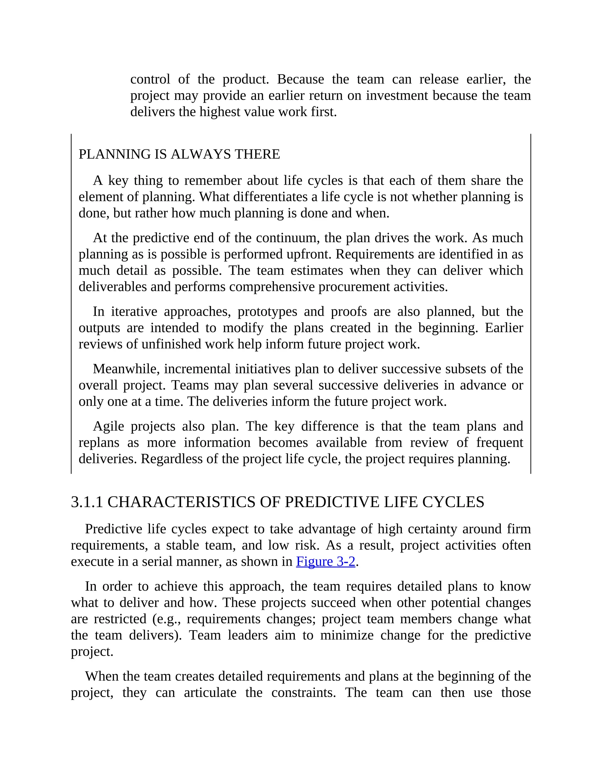 control of the product. Because the team can release earlier, the
project may provide an earlier return on investment because the team
delivers the highest value work first.
PLANNING IS ALWAYS THERE
A key thing to remember about life cycles is that each of them share the
element of planning. What differentiates a life cycle is not whether planning is
done, but rather how much planning is done and when.
At the predictive end of the continuum, the plan drives the work. As much
planning as is possible is performed upfront. Requirements are identified in as
much detail as possible. The team estimates when they can deliver which
deliverables and performs comprehensive procurement activities.
In iterative approaches, prototypes and proofs are also planned, but the
outputs are intended to modify the plans created in the beginning. Earlier
reviews of unfinished work help inform future project work.
Meanwhile, incremental initiatives plan to deliver successive subsets of the
overall project. Teams may plan several successive deliveries in advance or
only one at a time. The deliveries inform the future project work.
Agile projects also plan. The key difference is that the team plans and
replans as more information becomes available from review of frequent
deliveries. Regardless of the project life cycle, the project requires planning.
3.1.1 CHARACTERISTICS OF PREDICTIVE LIFE CYCLES
Predictive life cycles expect to take advantage of high certainty around firm
requirements, a stable team, and low risk. As a result, project activities often
execute in a serial manner, as shown in Figure 3-2.
In order to achieve this approach, the team requires detailed plans to know
what to deliver and how. These projects succeed when other potential changes
are restricted (e.g., requirements changes; project team members change what
the team delivers). Team leaders aim to minimize change for the predictive
project.
When the team creates detailed requirements and plans at the beginning of the
project, they can articulate the constraints. The team can then use those
 