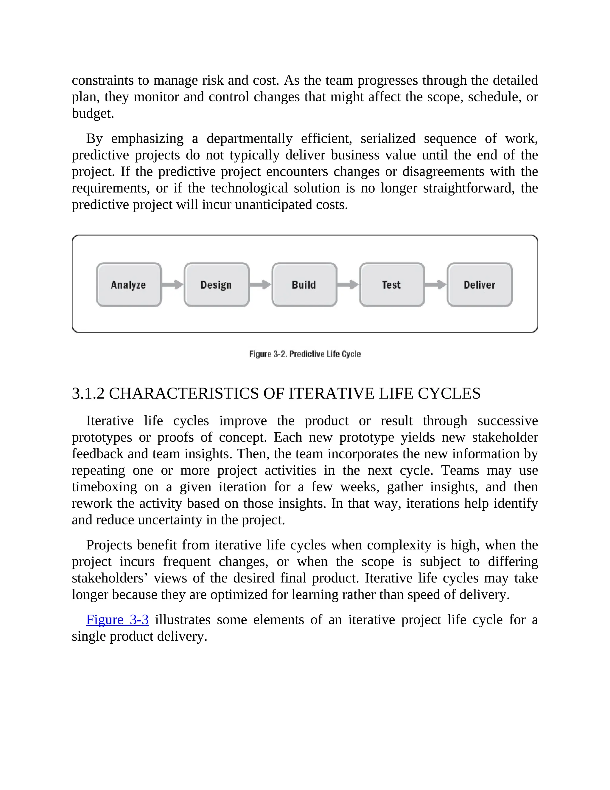 constraints to manage risk and cost. As the team progresses through the detailed
plan, they monitor and control changes that might affect the scope, schedule, or
budget.
By emphasizing a departmentally efficient, serialized sequence of work,
predictive projects do not typically deliver business value until the end of the
project. If the predictive project encounters changes or disagreements with the
requirements, or if the technological solution is no longer straightforward, the
predictive project will incur unanticipated costs.
3.1.2 CHARACTERISTICS OF ITERATIVE LIFE CYCLES
Iterative life cycles improve the product or result through successive
prototypes or proofs of concept. Each new prototype yields new stakeholder
feedback and team insights. Then, the team incorporates the new information by
repeating one or more project activities in the next cycle. Teams may use
timeboxing on a given iteration for a few weeks, gather insights, and then
rework the activity based on those insights. In that way, iterations help identify
and reduce uncertainty in the project.
Projects benefit from iterative life cycles when complexity is high, when the
project incurs frequent changes, or when the scope is subject to differing
stakeholders’ views of the desired final product. Iterative life cycles may take
longer because they are optimized for learning rather than speed of delivery.
Figure 3-3 illustrates some elements of an iterative project life cycle for a
single product delivery.
 