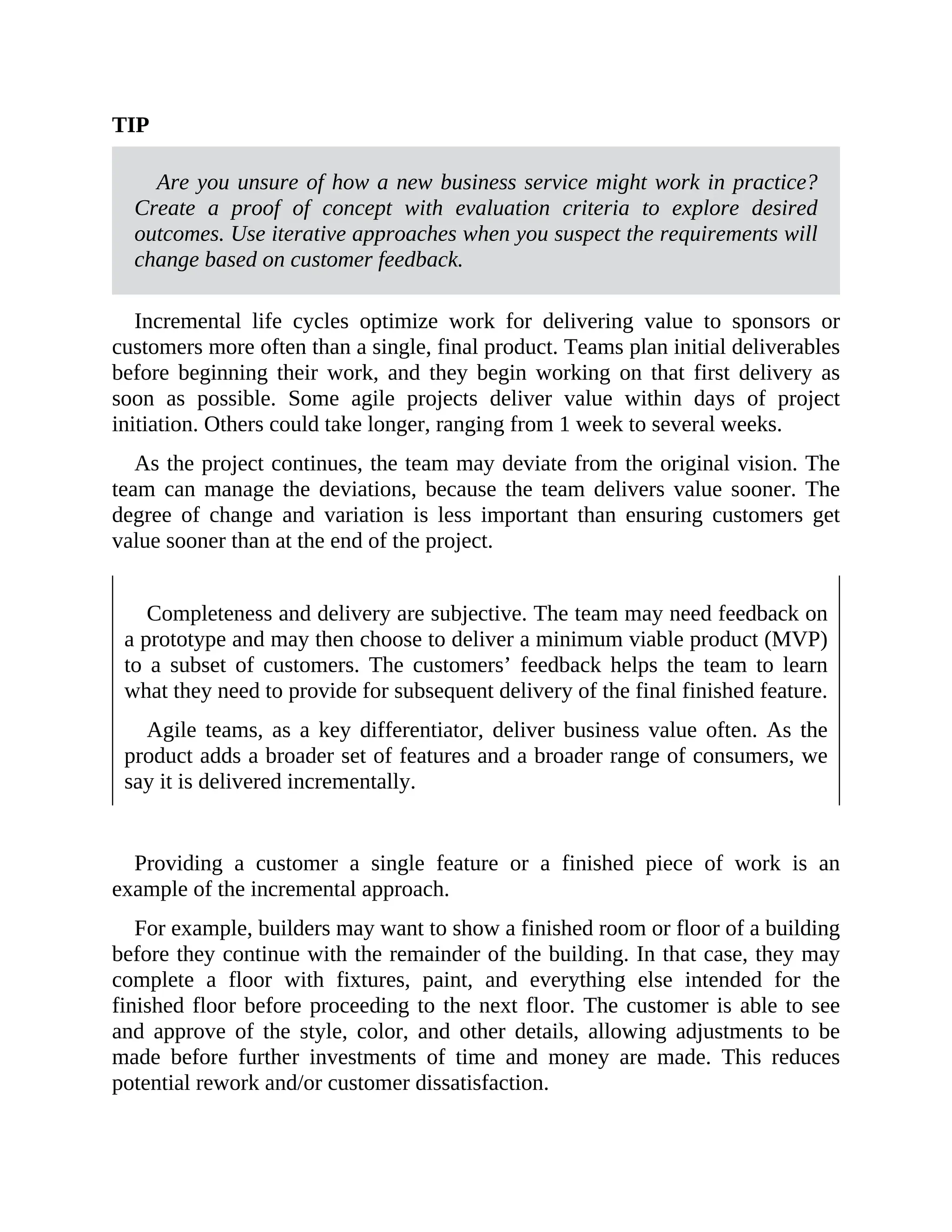 TIP
Are you unsure of how a new business service might work in practice?
Create a proof of concept with evaluation criteria to explore desired
outcomes. Use iterative approaches when you suspect the requirements will
change based on customer feedback.
Incremental life cycles optimize work for delivering value to sponsors or
customers more often than a single, final product. Teams plan initial deliverables
before beginning their work, and they begin working on that first delivery as
soon as possible. Some agile projects deliver value within days of project
initiation. Others could take longer, ranging from 1 week to several weeks.
As the project continues, the team may deviate from the original vision. The
team can manage the deviations, because the team delivers value sooner. The
degree of change and variation is less important than ensuring customers get
value sooner than at the end of the project.
Completeness and delivery are subjective. The team may need feedback on
a prototype and may then choose to deliver a minimum viable product (MVP)
to a subset of customers. The customers’ feedback helps the team to learn
what they need to provide for subsequent delivery of the final finished feature.
Agile teams, as a key differentiator, deliver business value often. As the
product adds a broader set of features and a broader range of consumers, we
say it is delivered incrementally.
Providing a customer a single feature or a finished piece of work is an
example of the incremental approach.
For example, builders may want to show a finished room or floor of a building
before they continue with the remainder of the building. In that case, they may
complete a floor with fixtures, paint, and everything else intended for the
finished floor before proceeding to the next floor. The customer is able to see
and approve of the style, color, and other details, allowing adjustments to be
made before further investments of time and money are made. This reduces
potential rework and/or customer dissatisfaction.
 