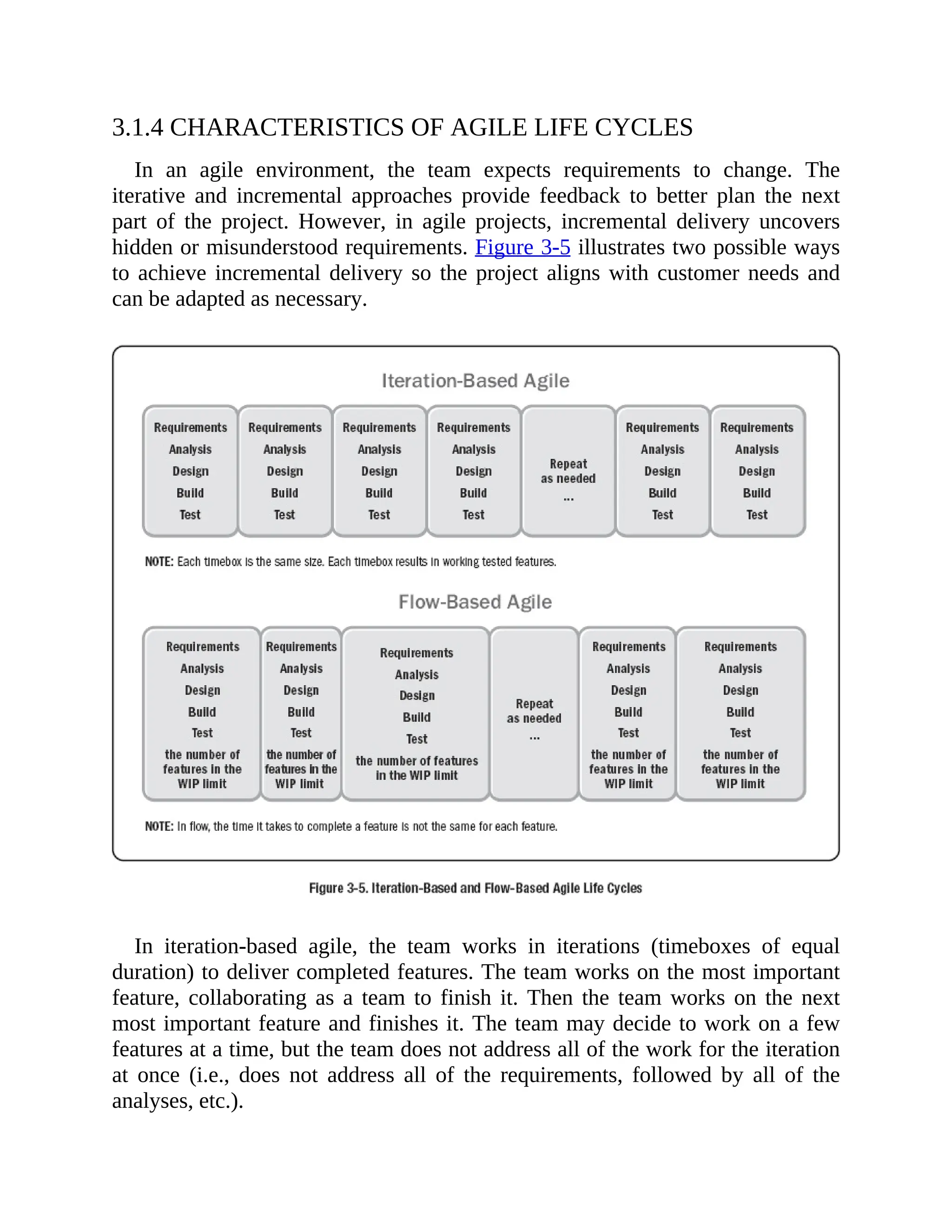 3.1.4 CHARACTERISTICS OF AGILE LIFE CYCLES
In an agile environment, the team expects requirements to change. The
iterative and incremental approaches provide feedback to better plan the next
part of the project. However, in agile projects, incremental delivery uncovers
hidden or misunderstood requirements. Figure 3-5 illustrates two possible ways
to achieve incremental delivery so the project aligns with customer needs and
can be adapted as necessary.
In iteration-based agile, the team works in iterations (timeboxes of equal
duration) to deliver completed features. The team works on the most important
feature, collaborating as a team to finish it. Then the team works on the next
most important feature and finishes it. The team may decide to work on a few
features at a time, but the team does not address all of the work for the iteration
at once (i.e., does not address all of the requirements, followed by all of the
analyses, etc.).
 