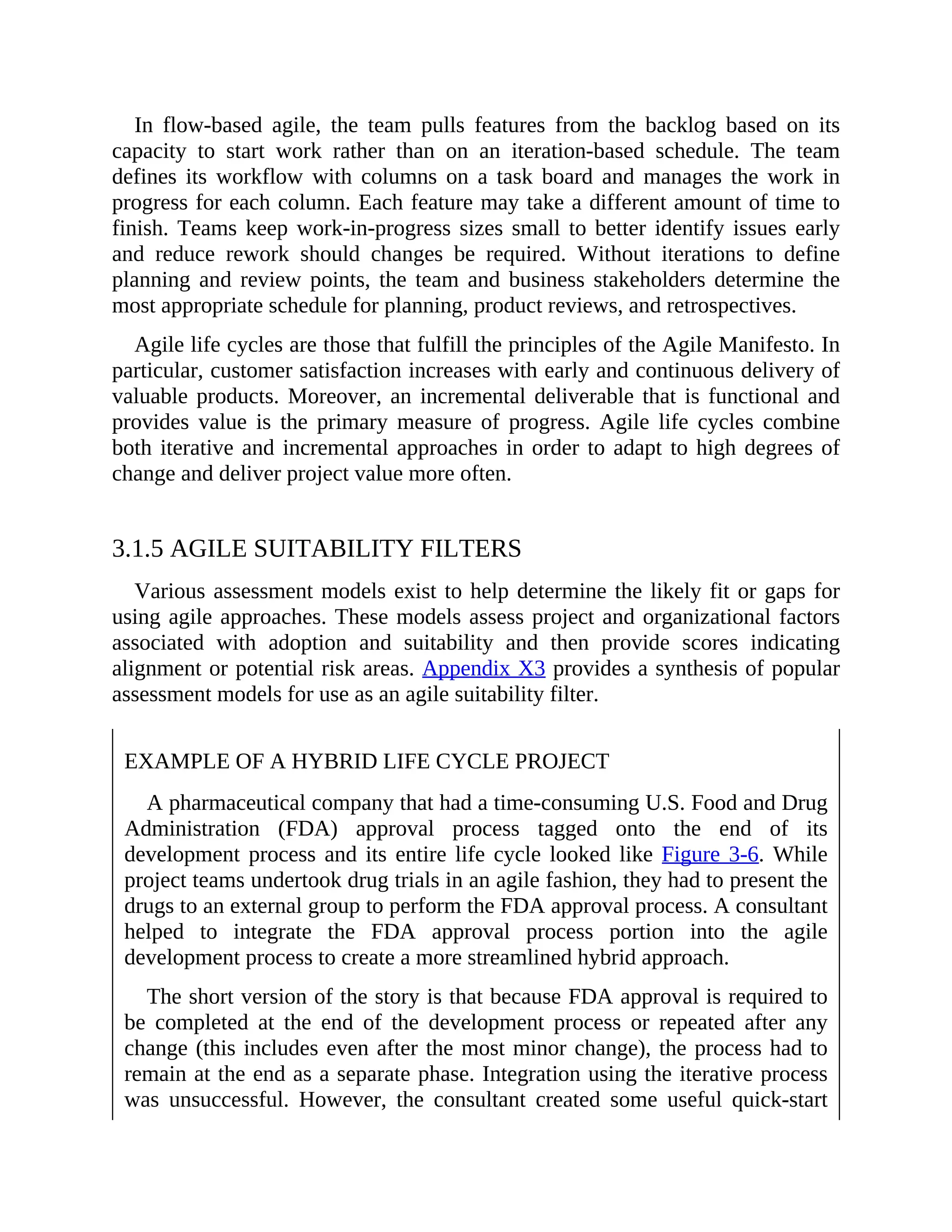 In flow-based agile, the team pulls features from the backlog based on its
capacity to start work rather than on an iteration-based schedule. The team
defines its workflow with columns on a task board and manages the work in
progress for each column. Each feature may take a different amount of time to
finish. Teams keep work-in-progress sizes small to better identify issues early
and reduce rework should changes be required. Without iterations to define
planning and review points, the team and business stakeholders determine the
most appropriate schedule for planning, product reviews, and retrospectives.
Agile life cycles are those that fulfill the principles of the Agile Manifesto. In
particular, customer satisfaction increases with early and continuous delivery of
valuable products. Moreover, an incremental deliverable that is functional and
provides value is the primary measure of progress. Agile life cycles combine
both iterative and incremental approaches in order to adapt to high degrees of
change and deliver project value more often.
3.1.5 AGILE SUITABILITY FILTERS
Various assessment models exist to help determine the likely fit or gaps for
using agile approaches. These models assess project and organizational factors
associated with adoption and suitability and then provide scores indicating
alignment or potential risk areas. Appendix X3 provides a synthesis of popular
assessment models for use as an agile suitability filter.
EXAMPLE OF A HYBRID LIFE CYCLE PROJECT
A pharmaceutical company that had a time-consuming U.S. Food and Drug
Administration (FDA) approval process tagged onto the end of its
development process and its entire life cycle looked like Figure 3-6. While
project teams undertook drug trials in an agile fashion, they had to present the
drugs to an external group to perform the FDA approval process. A consultant
helped to integrate the FDA approval process portion into the agile
development process to create a more streamlined hybrid approach.
The short version of the story is that because FDA approval is required to
be completed at the end of the development process or repeated after any
change (this includes even after the most minor change), the process had to
remain at the end as a separate phase. Integration using the iterative process
was unsuccessful. However, the consultant created some useful quick-start
 