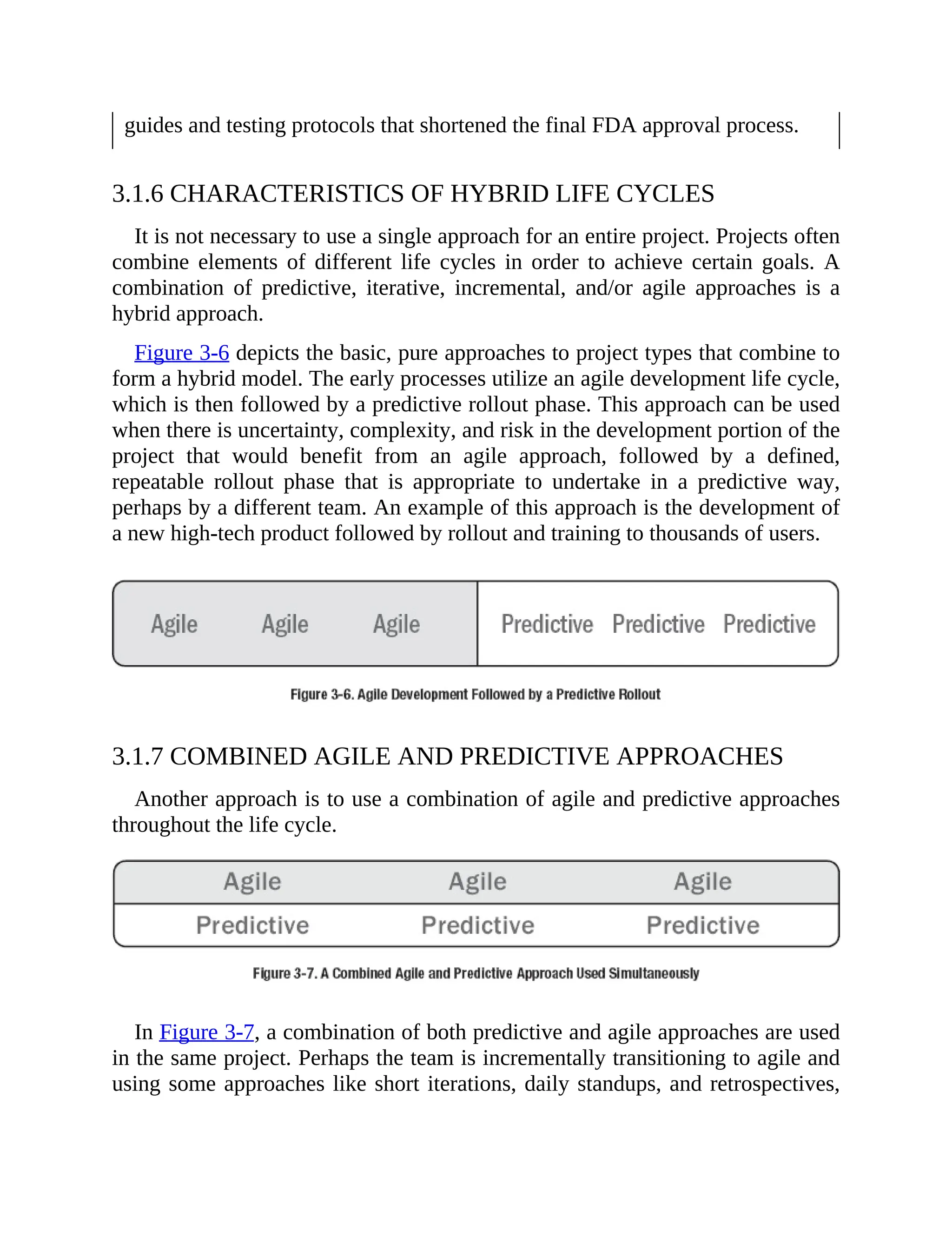 guides and testing protocols that shortened the final FDA approval process.
3.1.6 CHARACTERISTICS OF HYBRID LIFE CYCLES
It is not necessary to use a single approach for an entire project. Projects often
combine elements of different life cycles in order to achieve certain goals. A
combination of predictive, iterative, incremental, and/or agile approaches is a
hybrid approach.
Figure 3-6 depicts the basic, pure approaches to project types that combine to
form a hybrid model. The early processes utilize an agile development life cycle,
which is then followed by a predictive rollout phase. This approach can be used
when there is uncertainty, complexity, and risk in the development portion of the
project that would benefit from an agile approach, followed by a defined,
repeatable rollout phase that is appropriate to undertake in a predictive way,
perhaps by a different team. An example of this approach is the development of
a new high-tech product followed by rollout and training to thousands of users.
3.1.7 COMBINED AGILE AND PREDICTIVE APPROACHES
Another approach is to use a combination of agile and predictive approaches
throughout the life cycle.
In Figure 3-7, a combination of both predictive and agile approaches are used
in the same project. Perhaps the team is incrementally transitioning to agile and
using some approaches like short iterations, daily standups, and retrospectives,
 