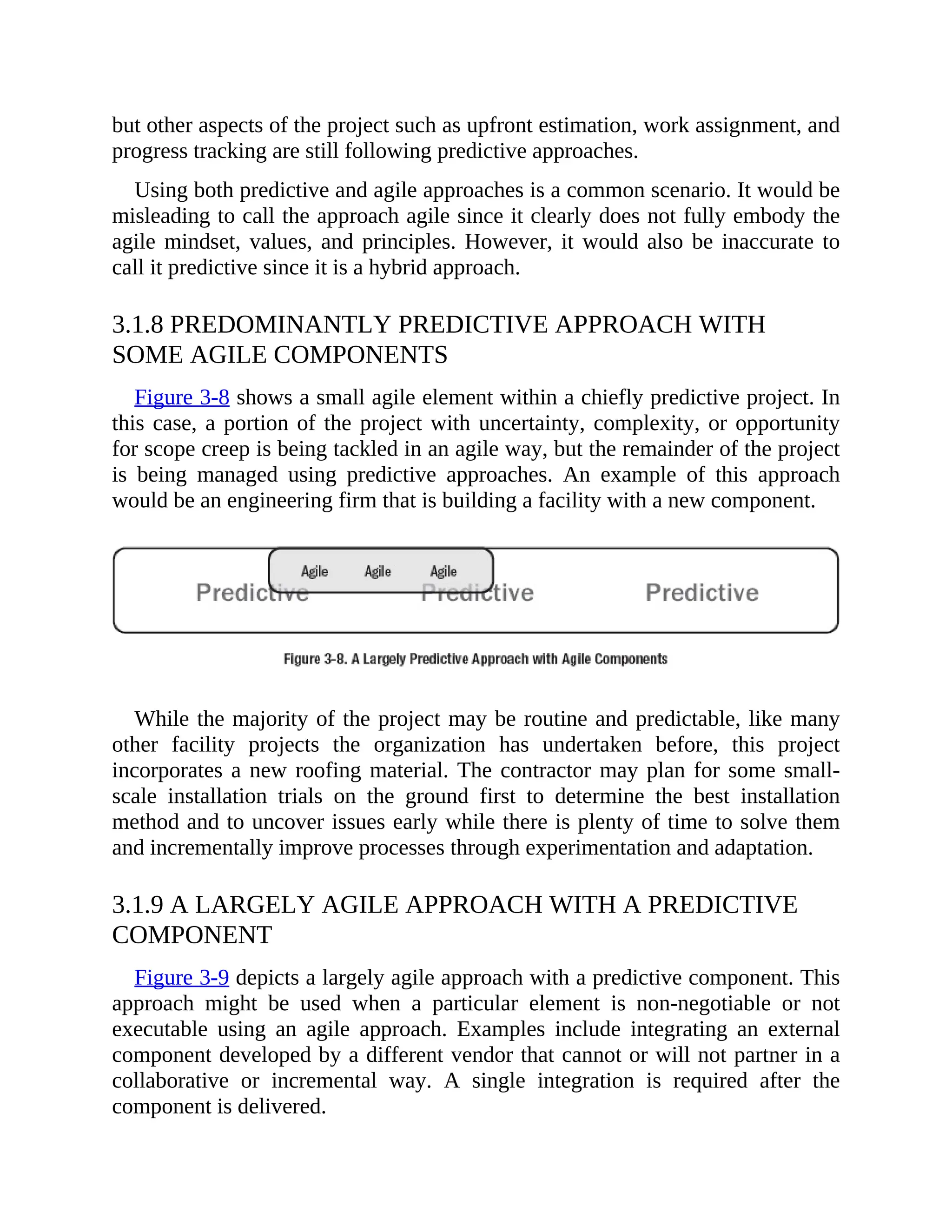 but other aspects of the project such as upfront estimation, work assignment, and
progress tracking are still following predictive approaches.
Using both predictive and agile approaches is a common scenario. It would be
misleading to call the approach agile since it clearly does not fully embody the
agile mindset, values, and principles. However, it would also be inaccurate to
call it predictive since it is a hybrid approach.
3.1.8 PREDOMINANTLY PREDICTIVE APPROACH WITH
SOME AGILE COMPONENTS
Figure 3-8 shows a small agile element within a chiefly predictive project. In
this case, a portion of the project with uncertainty, complexity, or opportunity
for scope creep is being tackled in an agile way, but the remainder of the project
is being managed using predictive approaches. An example of this approach
would be an engineering firm that is building a facility with a new component.
While the majority of the project may be routine and predictable, like many
other facility projects the organization has undertaken before, this project
incorporates a new roofing material. The contractor may plan for some small-
scale installation trials on the ground first to determine the best installation
method and to uncover issues early while there is plenty of time to solve them
and incrementally improve processes through experimentation and adaptation.
3.1.9 A LARGELY AGILE APPROACH WITH A PREDICTIVE
COMPONENT
Figure 3-9 depicts a largely agile approach with a predictive component. This
approach might be used when a particular element is non-negotiable or not
executable using an agile approach. Examples include integrating an external
component developed by a different vendor that cannot or will not partner in a
collaborative or incremental way. A single integration is required after the
component is delivered.
 
