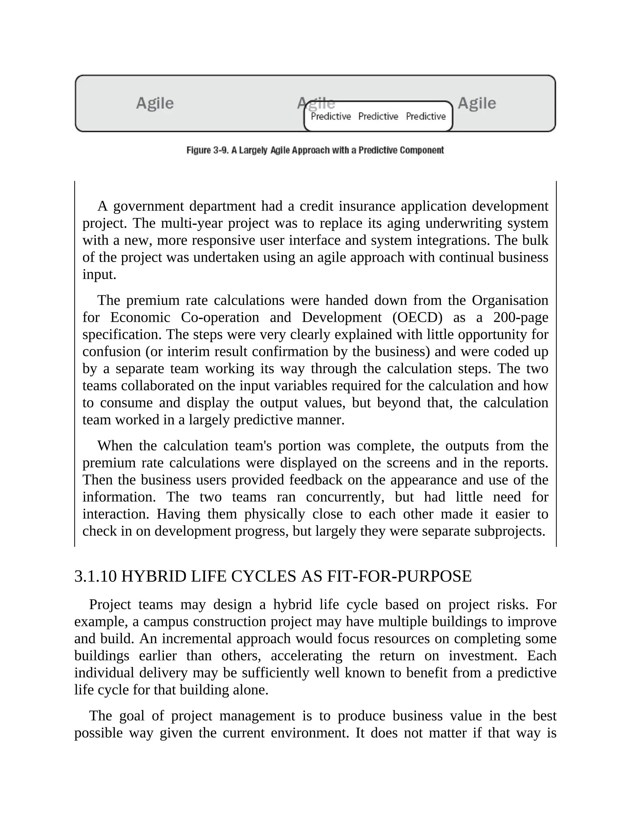 A government department had a credit insurance application development
project. The multi-year project was to replace its aging underwriting system
with a new, more responsive user interface and system integrations. The bulk
of the project was undertaken using an agile approach with continual business
input.
The premium rate calculations were handed down from the Organisation
for Economic Co-operation and Development (OECD) as a 200-page
specification. The steps were very clearly explained with little opportunity for
confusion (or interim result confirmation by the business) and were coded up
by a separate team working its way through the calculation steps. The two
teams collaborated on the input variables required for the calculation and how
to consume and display the output values, but beyond that, the calculation
team worked in a largely predictive manner.
When the calculation team's portion was complete, the outputs from the
premium rate calculations were displayed on the screens and in the reports.
Then the business users provided feedback on the appearance and use of the
information. The two teams ran concurrently, but had little need for
interaction. Having them physically close to each other made it easier to
check in on development progress, but largely they were separate subprojects.
3.1.10 HYBRID LIFE CYCLES AS FIT-FOR-PURPOSE
Project teams may design a hybrid life cycle based on project risks. For
example, a campus construction project may have multiple buildings to improve
and build. An incremental approach would focus resources on completing some
buildings earlier than others, accelerating the return on investment. Each
individual delivery may be sufficiently well known to benefit from a predictive
life cycle for that building alone.
The goal of project management is to produce business value in the best
possible way given the current environment. It does not matter if that way is
 