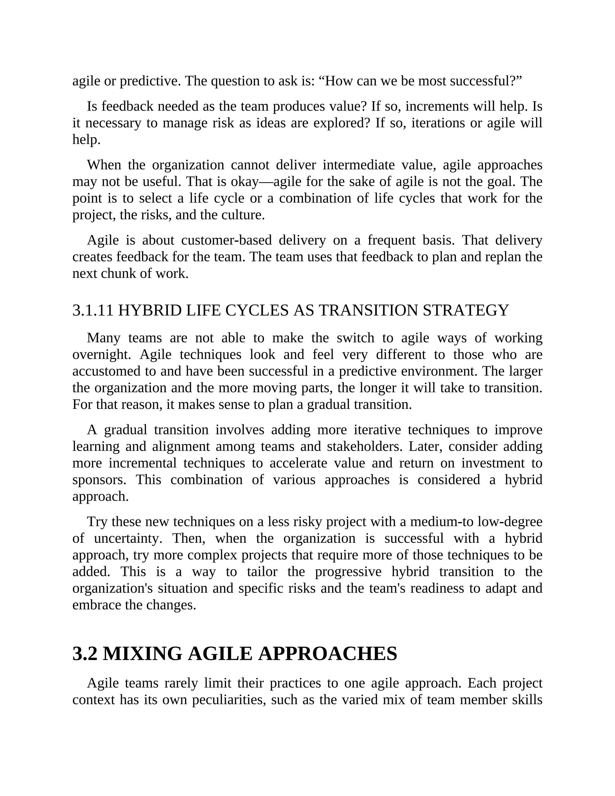agile or predictive. The question to ask is: “How can we be most successful?”
Is feedback needed as the team produces value? If so, increments will help. Is
it necessary to manage risk as ideas are explored? If so, iterations or agile will
help.
When the organization cannot deliver intermediate value, agile approaches
may not be useful. That is okay—agile for the sake of agile is not the goal. The
point is to select a life cycle or a combination of life cycles that work for the
project, the risks, and the culture.
Agile is about customer-based delivery on a frequent basis. That delivery
creates feedback for the team. The team uses that feedback to plan and replan the
next chunk of work.
3.1.11 HYBRID LIFE CYCLES AS TRANSITION STRATEGY
Many teams are not able to make the switch to agile ways of working
overnight. Agile techniques look and feel very different to those who are
accustomed to and have been successful in a predictive environment. The larger
the organization and the more moving parts, the longer it will take to transition.
For that reason, it makes sense to plan a gradual transition.
A gradual transition involves adding more iterative techniques to improve
learning and alignment among teams and stakeholders. Later, consider adding
more incremental techniques to accelerate value and return on investment to
sponsors. This combination of various approaches is considered a hybrid
approach.
Try these new techniques on a less risky project with a medium-to low-degree
of uncertainty. Then, when the organization is successful with a hybrid
approach, try more complex projects that require more of those techniques to be
added. This is a way to tailor the progressive hybrid transition to the
organization's situation and specific risks and the team's readiness to adapt and
embrace the changes.
3.2 MIXING AGILE APPROACHES
Agile teams rarely limit their practices to one agile approach. Each project
context has its own peculiarities, such as the varied mix of team member skills
 