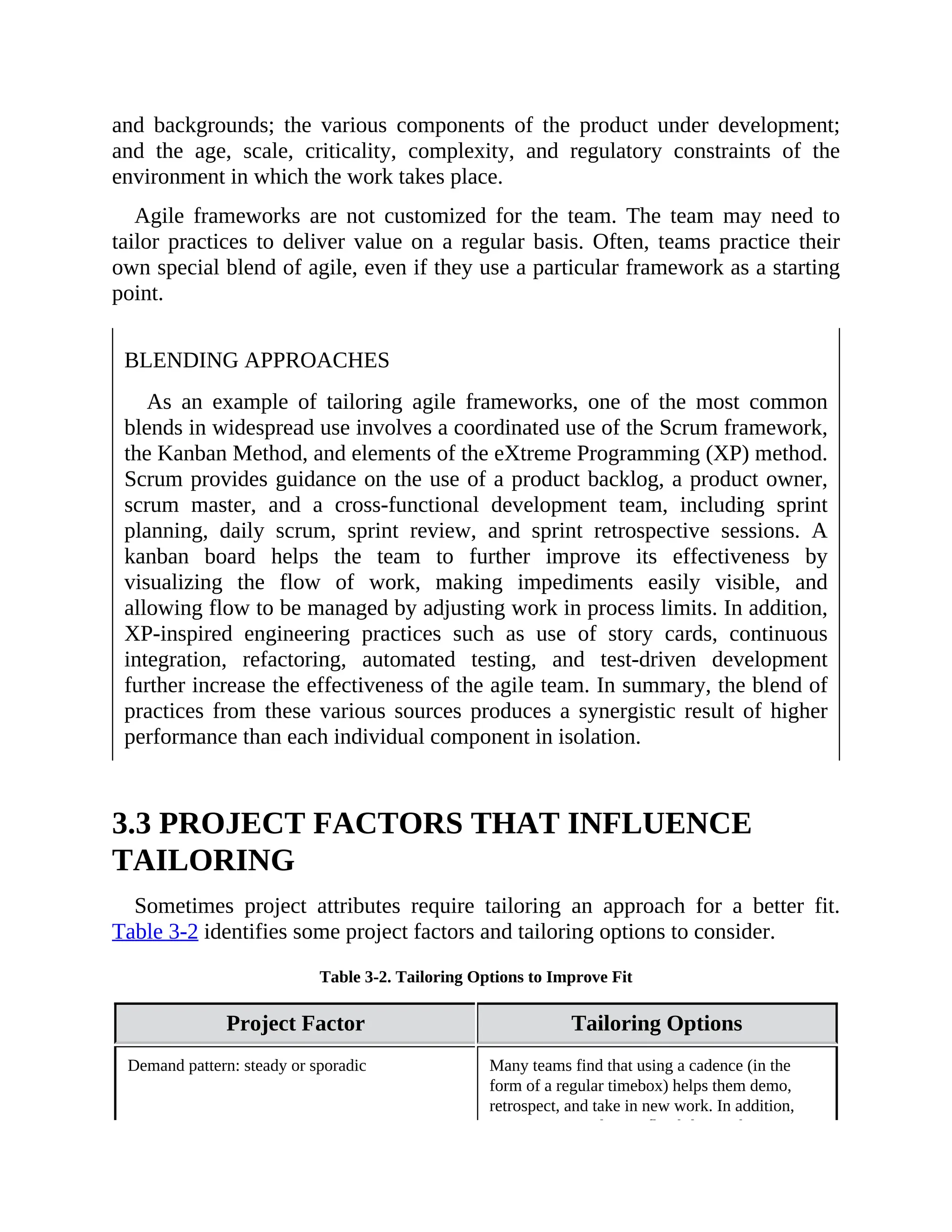 and backgrounds; the various components of the product under development;
and the age, scale, criticality, complexity, and regulatory constraints of the
environment in which the work takes place.
Agile frameworks are not customized for the team. The team may need to
tailor practices to deliver value on a regular basis. Often, teams practice their
own special blend of agile, even if they use a particular framework as a starting
point.
BLENDING APPROACHES
As an example of tailoring agile frameworks, one of the most common
blends in widespread use involves a coordinated use of the Scrum framework,
the Kanban Method, and elements of the eXtreme Programming (XP) method.
Scrum provides guidance on the use of a product backlog, a product owner,
scrum master, and a cross-functional development team, including sprint
planning, daily scrum, sprint review, and sprint retrospective sessions. A
kanban board helps the team to further improve its effectiveness by
visualizing the flow of work, making impediments easily visible, and
allowing flow to be managed by adjusting work in process limits. In addition,
XP-inspired engineering practices such as use of story cards, continuous
integration, refactoring, automated testing, and test-driven development
further increase the effectiveness of the agile team. In summary, the blend of
practices from these various sources produces a synergistic result of higher
performance than each individual component in isolation.
3.3 PROJECT FACTORS THAT INFLUENCE
TAILORING
Sometimes project attributes require tailoring an approach for a better fit.
Table 3-2 identifies some project factors and tailoring options to consider.
Table 3-2. Tailoring Options to Improve Fit
Project Factor Tailoring Options
Demand pattern: steady or sporadic Many teams find that using a cadence (in the
form of a regular timebox) helps them demo,
retrospect, and take in new work. In addition,
some teams need more flexibility in their
 