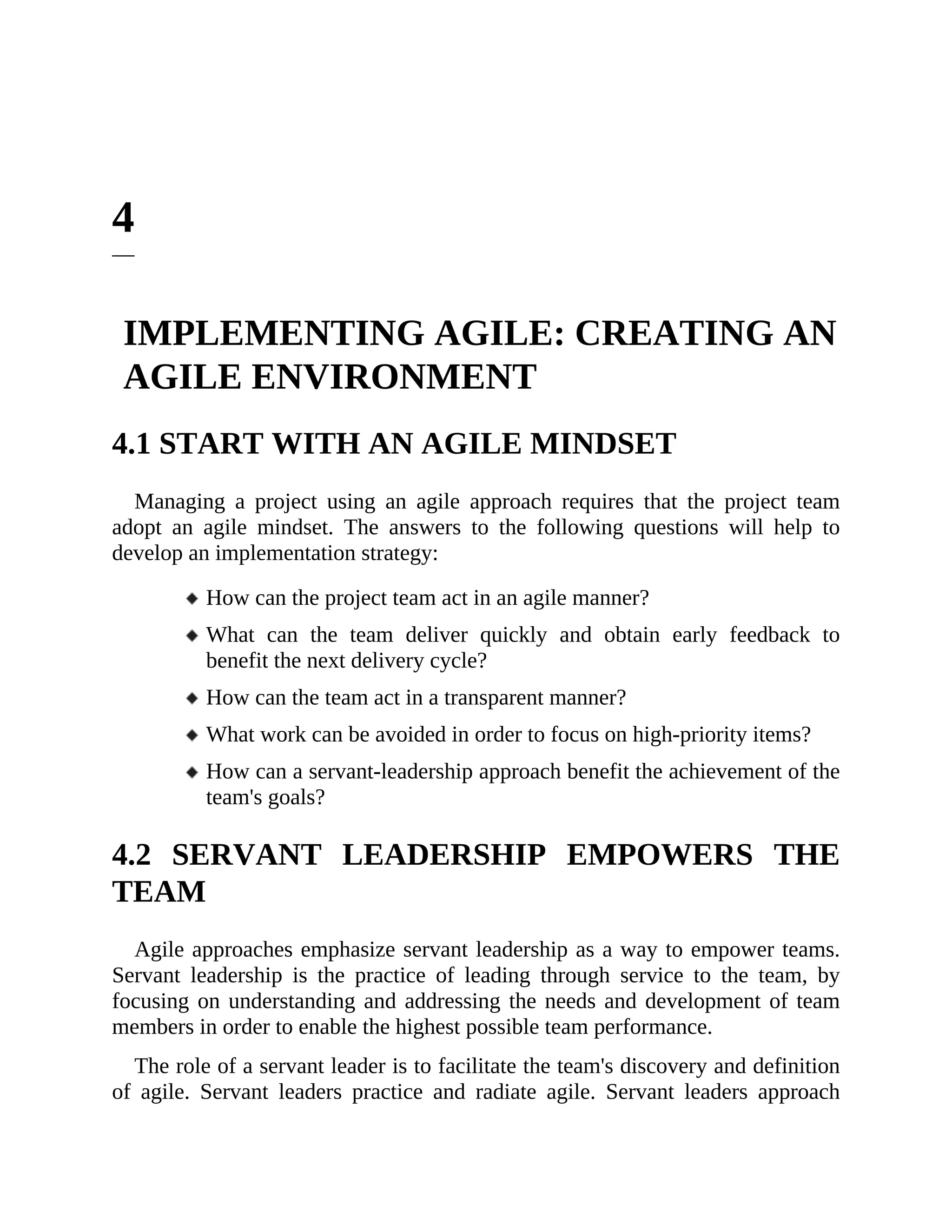 4
IMPLEMENTING AGILE: CREATING AN
AGILE ENVIRONMENT
4.1 START WITH AN AGILE MINDSET
Managing a project using an agile approach requires that the project team
adopt an agile mindset. The answers to the following questions will help to
develop an implementation strategy:
How can the project team act in an agile manner?
What can the team deliver quickly and obtain early feedback to
benefit the next delivery cycle?
How can the team act in a transparent manner?
What work can be avoided in order to focus on high-priority items?
How can a servant-leadership approach benefit the achievement of the
team's goals?
4.2 SERVANT LEADERSHIP EMPOWERS THE
TEAM
Agile approaches emphasize servant leadership as a way to empower teams.
Servant leadership is the practice of leading through service to the team, by
focusing on understanding and addressing the needs and development of team
members in order to enable the highest possible team performance.
The role of a servant leader is to facilitate the team's discovery and definition
of agile. Servant leaders practice and radiate agile. Servant leaders approach
 