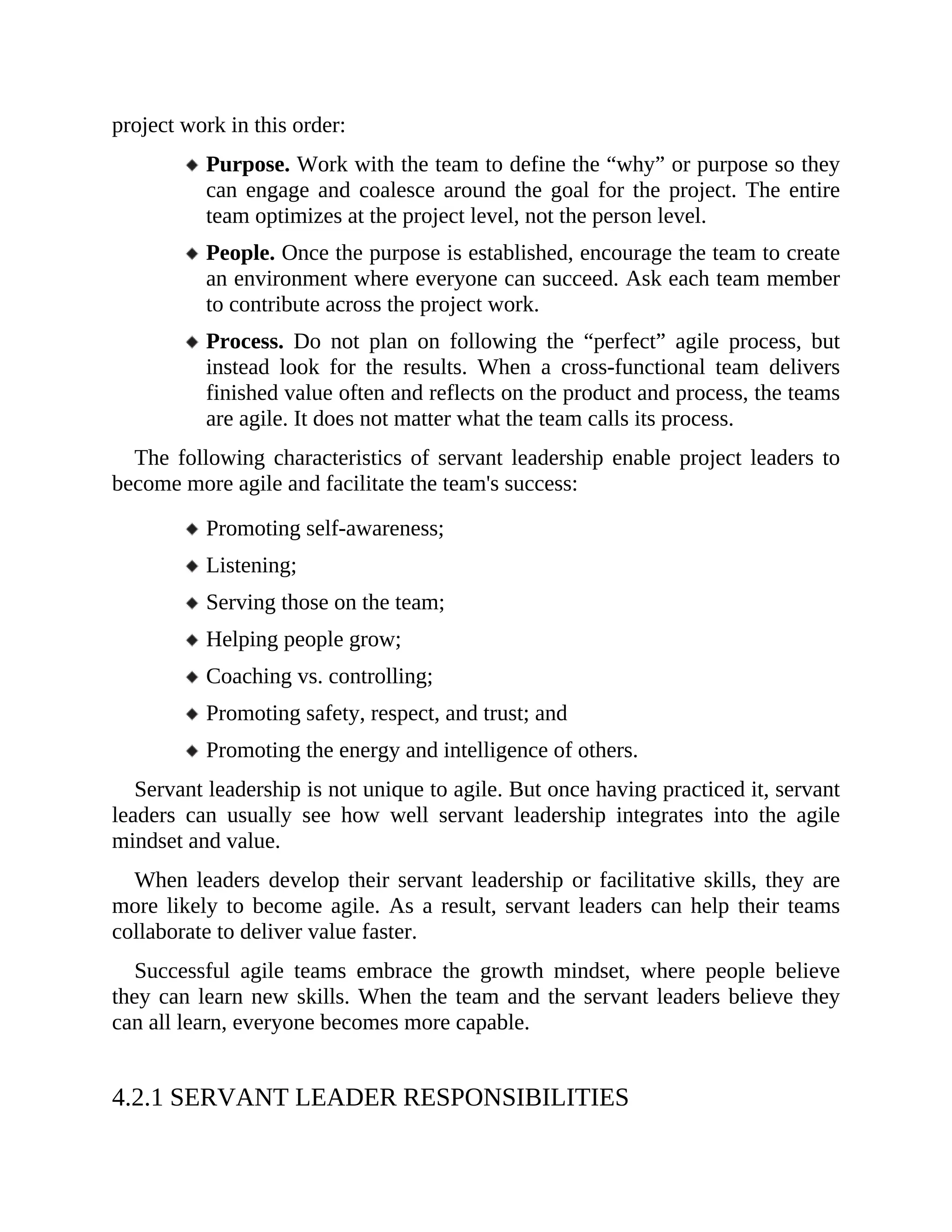 project work in this order:
Purpose. Work with the team to define the “why” or purpose so they
can engage and coalesce around the goal for the project. The entire
team optimizes at the project level, not the person level.
People. Once the purpose is established, encourage the team to create
an environment where everyone can succeed. Ask each team member
to contribute across the project work.
Process. Do not plan on following the “perfect” agile process, but
instead look for the results. When a cross-functional team delivers
finished value often and reflects on the product and process, the teams
are agile. It does not matter what the team calls its process.
The following characteristics of servant leadership enable project leaders to
become more agile and facilitate the team's success:
Promoting self-awareness;
Listening;
Serving those on the team;
Helping people grow;
Coaching vs. controlling;
Promoting safety, respect, and trust; and
Promoting the energy and intelligence of others.
Servant leadership is not unique to agile. But once having practiced it, servant
leaders can usually see how well servant leadership integrates into the agile
mindset and value.
When leaders develop their servant leadership or facilitative skills, they are
more likely to become agile. As a result, servant leaders can help their teams
collaborate to deliver value faster.
Successful agile teams embrace the growth mindset, where people believe
they can learn new skills. When the team and the servant leaders believe they
can all learn, everyone becomes more capable.
4.2.1 SERVANT LEADER RESPONSIBILITIES
 