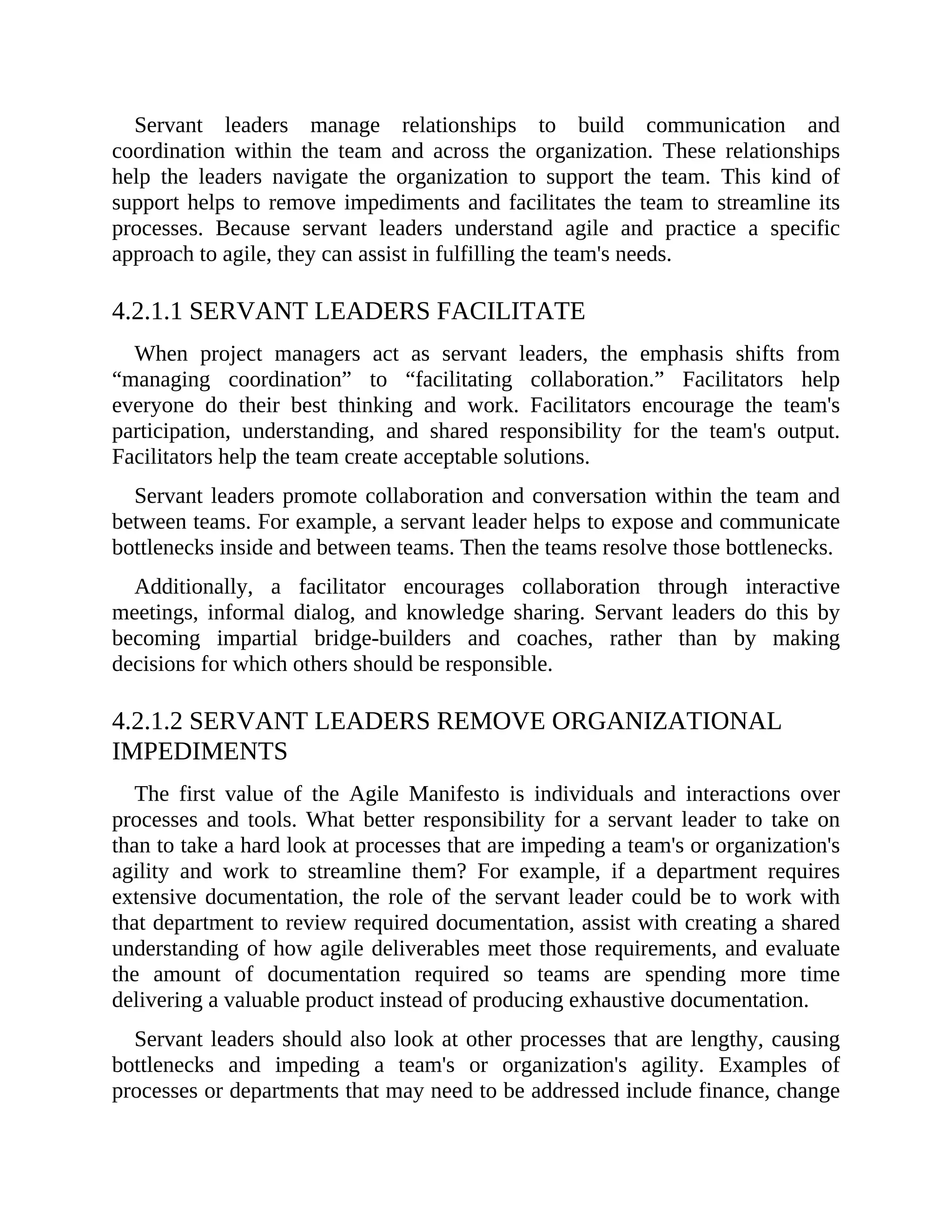 Servant leaders manage relationships to build communication and
coordination within the team and across the organization. These relationships
help the leaders navigate the organization to support the team. This kind of
support helps to remove impediments and facilitates the team to streamline its
processes. Because servant leaders understand agile and practice a specific
approach to agile, they can assist in fulfilling the team's needs.
4.2.1.1 SERVANT LEADERS FACILITATE
When project managers act as servant leaders, the emphasis shifts from
“managing coordination” to “facilitating collaboration.” Facilitators help
everyone do their best thinking and work. Facilitators encourage the team's
participation, understanding, and shared responsibility for the team's output.
Facilitators help the team create acceptable solutions.
Servant leaders promote collaboration and conversation within the team and
between teams. For example, a servant leader helps to expose and communicate
bottlenecks inside and between teams. Then the teams resolve those bottlenecks.
Additionally, a facilitator encourages collaboration through interactive
meetings, informal dialog, and knowledge sharing. Servant leaders do this by
becoming impartial bridge-builders and coaches, rather than by making
decisions for which others should be responsible.
4.2.1.2 SERVANT LEADERS REMOVE ORGANIZATIONAL
IMPEDIMENTS
The first value of the Agile Manifesto is individuals and interactions over
processes and tools. What better responsibility for a servant leader to take on
than to take a hard look at processes that are impeding a team's or organization's
agility and work to streamline them? For example, if a department requires
extensive documentation, the role of the servant leader could be to work with
that department to review required documentation, assist with creating a shared
understanding of how agile deliverables meet those requirements, and evaluate
the amount of documentation required so teams are spending more time
delivering a valuable product instead of producing exhaustive documentation.
Servant leaders should also look at other processes that are lengthy, causing
bottlenecks and impeding a team's or organization's agility. Examples of
processes or departments that may need to be addressed include finance, change
 