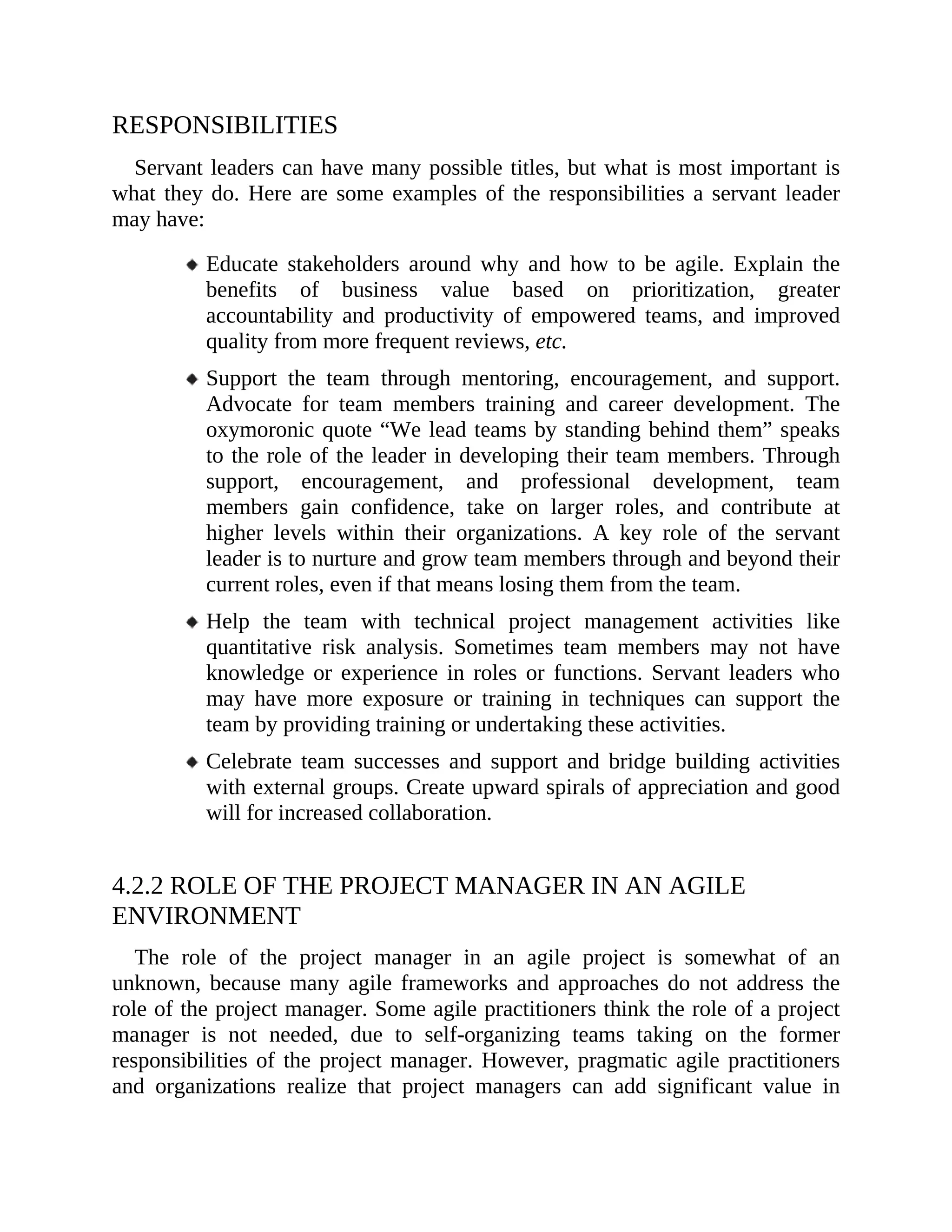RESPONSIBILITIES
Servant leaders can have many possible titles, but what is most important is
what they do. Here are some examples of the responsibilities a servant leader
may have:
Educate stakeholders around why and how to be agile. Explain the
benefits of business value based on prioritization, greater
accountability and productivity of empowered teams, and improved
quality from more frequent reviews, etc.
Support the team through mentoring, encouragement, and support.
Advocate for team members training and career development. The
oxymoronic quote “We lead teams by standing behind them” speaks
to the role of the leader in developing their team members. Through
support, encouragement, and professional development, team
members gain confidence, take on larger roles, and contribute at
higher levels within their organizations. A key role of the servant
leader is to nurture and grow team members through and beyond their
current roles, even if that means losing them from the team.
Help the team with technical project management activities like
quantitative risk analysis. Sometimes team members may not have
knowledge or experience in roles or functions. Servant leaders who
may have more exposure or training in techniques can support the
team by providing training or undertaking these activities.
Celebrate team successes and support and bridge building activities
with external groups. Create upward spirals of appreciation and good
will for increased collaboration.
4.2.2 ROLE OF THE PROJECT MANAGER IN AN AGILE
ENVIRONMENT
The role of the project manager in an agile project is somewhat of an
unknown, because many agile frameworks and approaches do not address the
role of the project manager. Some agile practitioners think the role of a project
manager is not needed, due to self-organizing teams taking on the former
responsibilities of the project manager. However, pragmatic agile practitioners
and organizations realize that project managers can add significant value in
 