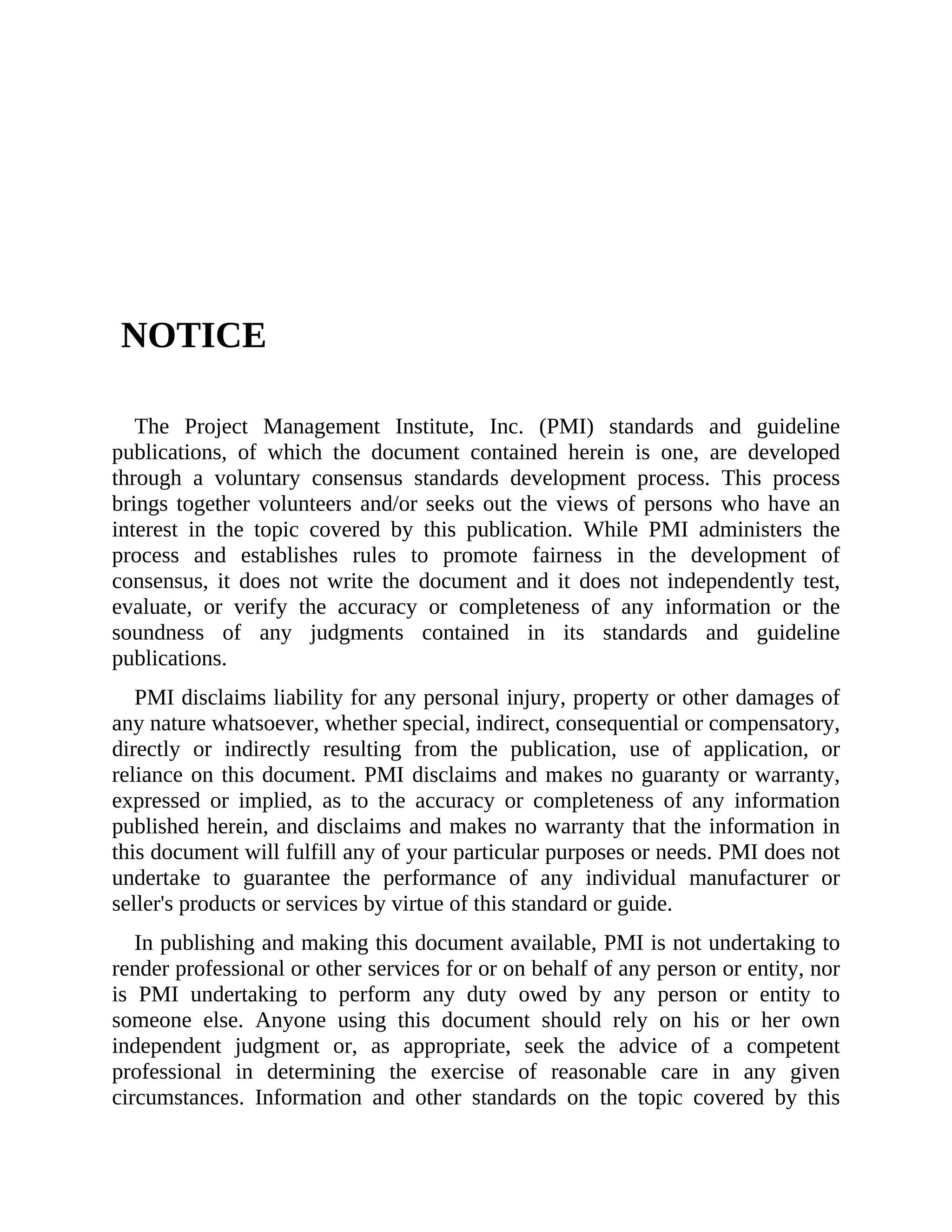 NOTICE
The Project Management Institute, Inc. (PMI) standards and guideline
publications, of which the document contained herein is one, are developed
through a voluntary consensus standards development process. This process
brings together volunteers and/or seeks out the views of persons who have an
interest in the topic covered by this publication. While PMI administers the
process and establishes rules to promote fairness in the development of
consensus, it does not write the document and it does not independently test,
evaluate, or verify the accuracy or completeness of any information or the
soundness of any judgments contained in its standards and guideline
publications.
PMI disclaims liability for any personal injury, property or other damages of
any nature whatsoever, whether special, indirect, consequential or compensatory,
directly or indirectly resulting from the publication, use of application, or
reliance on this document. PMI disclaims and makes no guaranty or warranty,
expressed or implied, as to the accuracy or completeness of any information
published herein, and disclaims and makes no warranty that the information in
this document will fulfill any of your particular purposes or needs. PMI does not
undertake to guarantee the performance of any individual manufacturer or
seller's products or services by virtue of this standard or guide.
In publishing and making this document available, PMI is not undertaking to
render professional or other services for or on behalf of any person or entity, nor
is PMI undertaking to perform any duty owed by any person or entity to
someone else. Anyone using this document should rely on his or her own
independent judgment or, as appropriate, seek the advice of a competent
professional in determining the exercise of reasonable care in any given
circumstances. Information and other standards on the topic covered by this
 