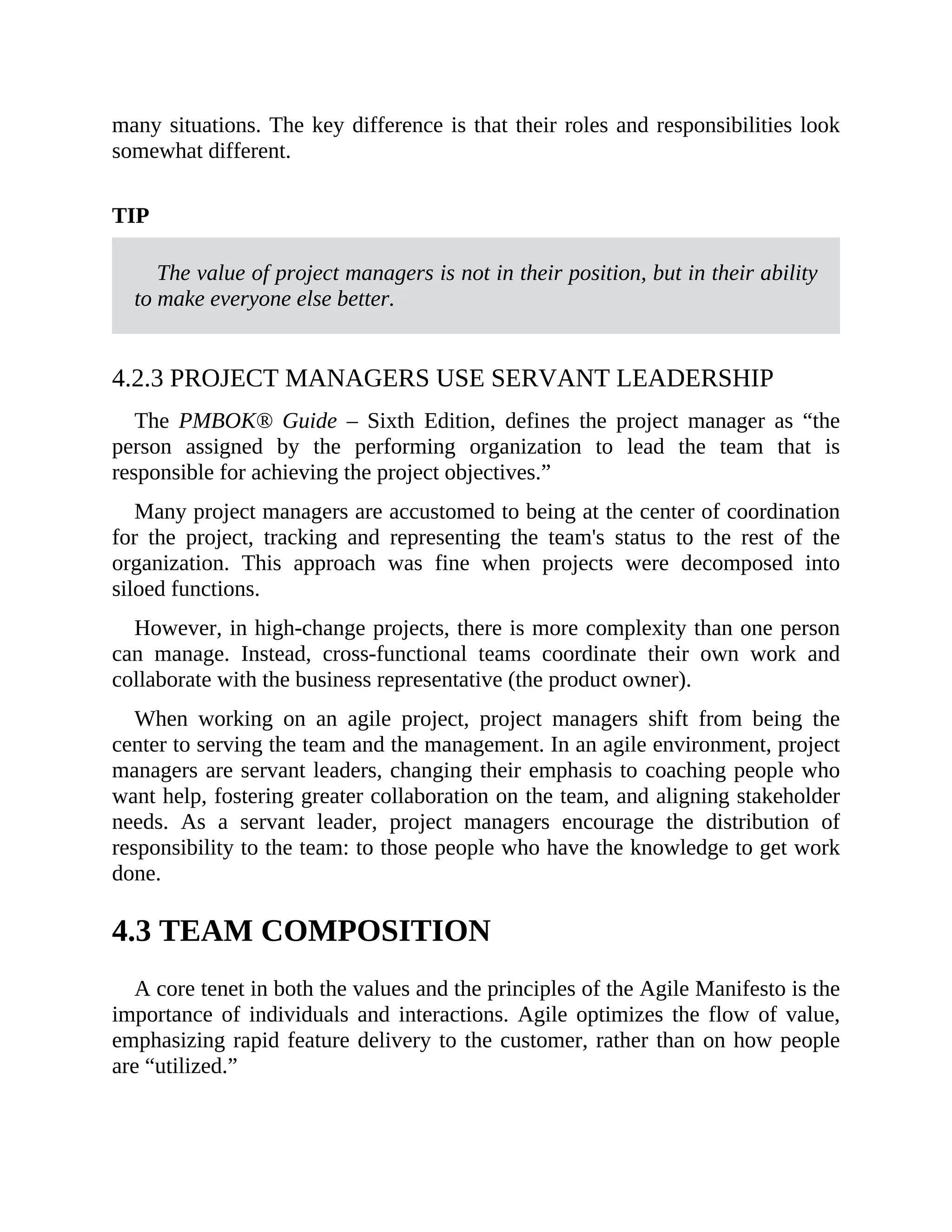 many situations. The key difference is that their roles and responsibilities look
somewhat different.
TIP
The value of project managers is not in their position, but in their ability
to make everyone else better.
4.2.3 PROJECT MANAGERS USE SERVANT LEADERSHIP
The PMBOK® Guide – Sixth Edition, defines the project manager as “the
person assigned by the performing organization to lead the team that is
responsible for achieving the project objectives.”
Many project managers are accustomed to being at the center of coordination
for the project, tracking and representing the team's status to the rest of the
organization. This approach was fine when projects were decomposed into
siloed functions.
However, in high-change projects, there is more complexity than one person
can manage. Instead, cross-functional teams coordinate their own work and
collaborate with the business representative (the product owner).
When working on an agile project, project managers shift from being the
center to serving the team and the management. In an agile environment, project
managers are servant leaders, changing their emphasis to coaching people who
want help, fostering greater collaboration on the team, and aligning stakeholder
needs. As a servant leader, project managers encourage the distribution of
responsibility to the team: to those people who have the knowledge to get work
done.
4.3 TEAM COMPOSITION
A core tenet in both the values and the principles of the Agile Manifesto is the
importance of individuals and interactions. Agile optimizes the flow of value,
emphasizing rapid feature delivery to the customer, rather than on how people
are “utilized.”
TIP
 