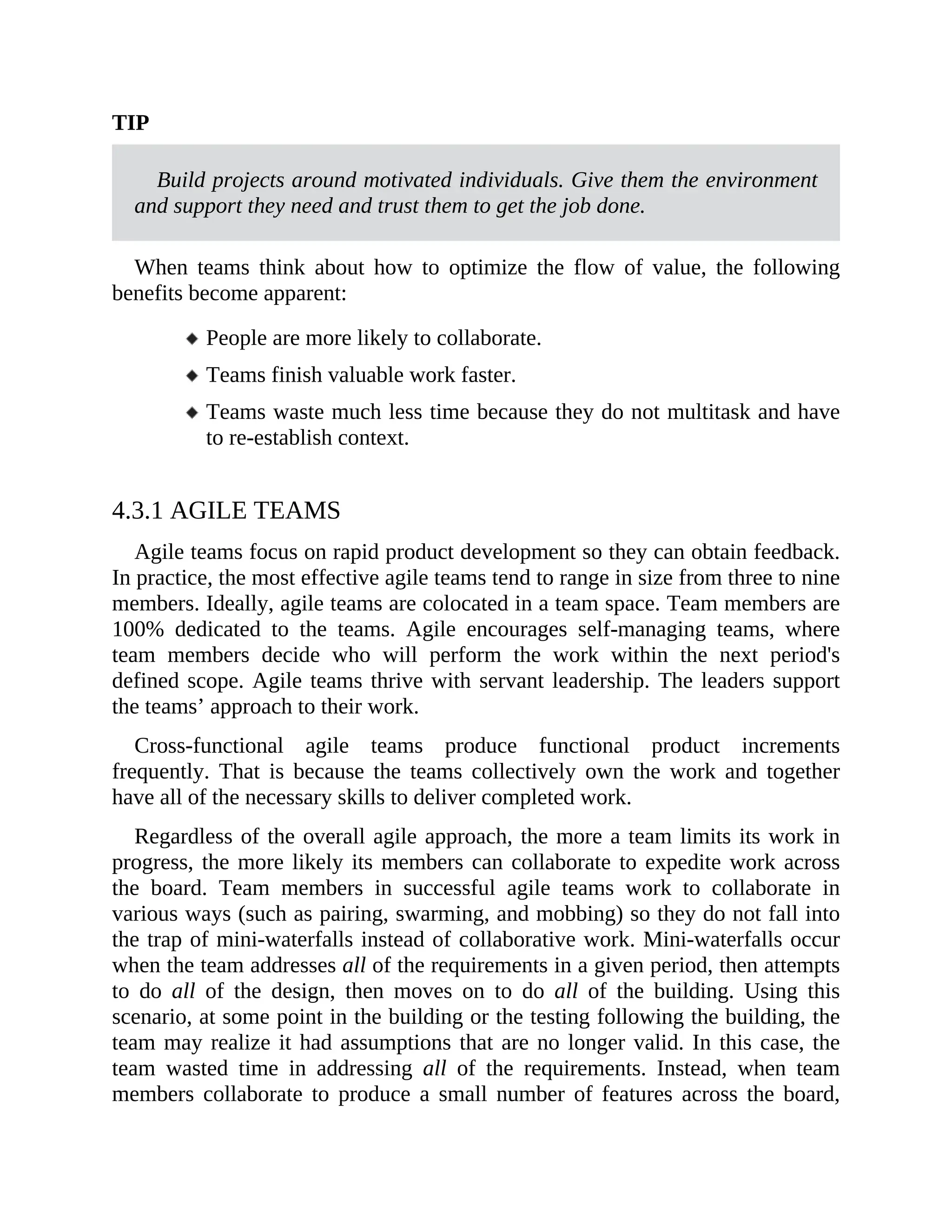 TIP
Build projects around motivated individuals. Give them the environment
and support they need and trust them to get the job done.
When teams think about how to optimize the flow of value, the following
benefits become apparent:
People are more likely to collaborate.
Teams finish valuable work faster.
Teams waste much less time because they do not multitask and have
to re-establish context.
4.3.1 AGILE TEAMS
Agile teams focus on rapid product development so they can obtain feedback.
In practice, the most effective agile teams tend to range in size from three to nine
members. Ideally, agile teams are colocated in a team space. Team members are
100% dedicated to the teams. Agile encourages self-managing teams, where
team members decide who will perform the work within the next period's
defined scope. Agile teams thrive with servant leadership. The leaders support
the teams’ approach to their work.
Cross-functional agile teams produce functional product increments
frequently. That is because the teams collectively own the work and together
have all of the necessary skills to deliver completed work.
Regardless of the overall agile approach, the more a team limits its work in
progress, the more likely its members can collaborate to expedite work across
the board. Team members in successful agile teams work to collaborate in
various ways (such as pairing, swarming, and mobbing) so they do not fall into
the trap of mini-waterfalls instead of collaborative work. Mini-waterfalls occur
when the team addresses all of the requirements in a given period, then attempts
to do all of the design, then moves on to do all of the building. Using this
scenario, at some point in the building or the testing following the building, the
team may realize it had assumptions that are no longer valid. In this case, the
team wasted time in addressing all of the requirements. Instead, when team
members collaborate to produce a small number of features across the board,
 