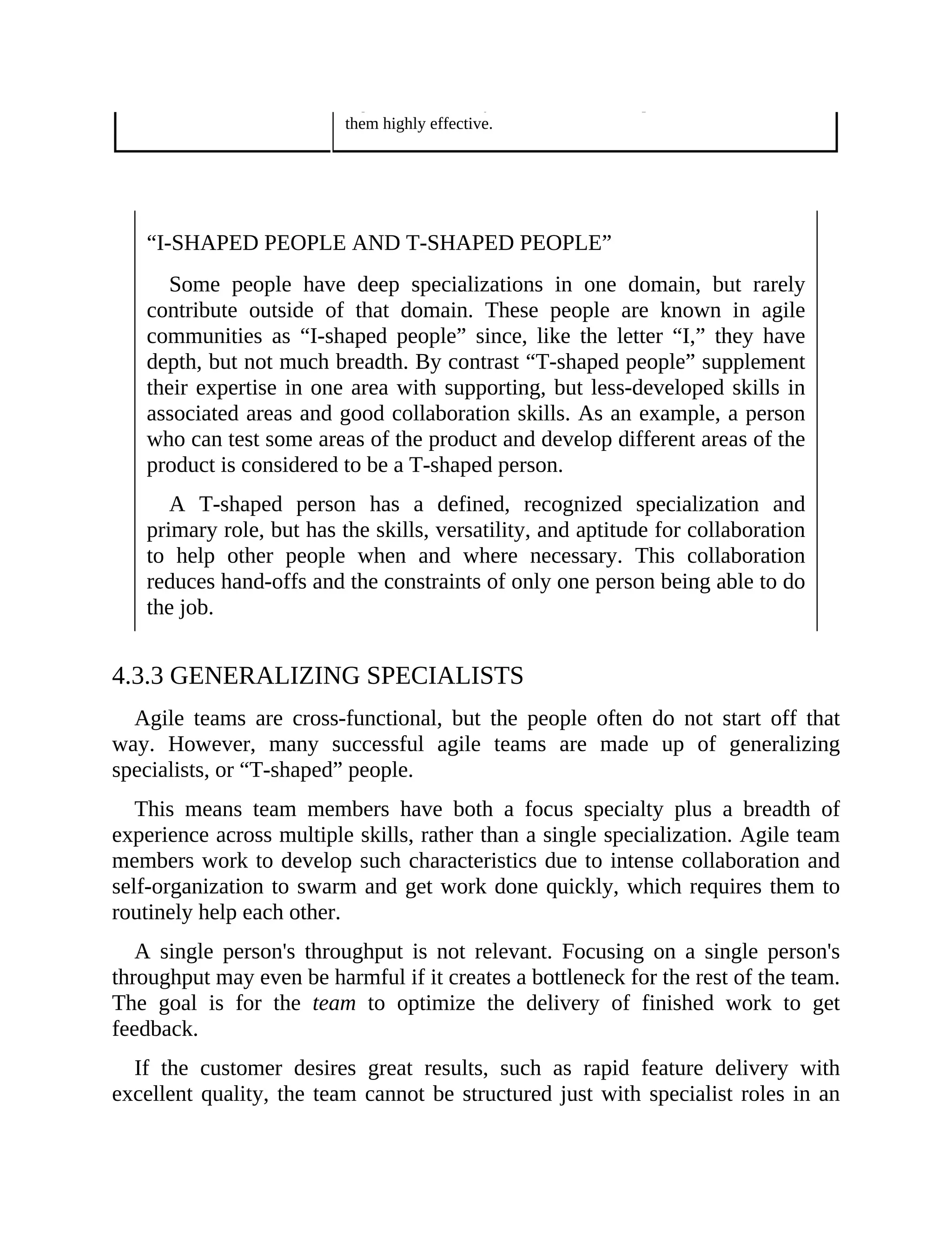 organization, but may lack the breadth of experience that would make
them highly effective.
“I-SHAPED PEOPLE AND T-SHAPED PEOPLE”
Some people have deep specializations in one domain, but rarely
contribute outside of that domain. These people are known in agile
communities as “I-shaped people” since, like the letter “I,” they have
depth, but not much breadth. By contrast “T-shaped people” supplement
their expertise in one area with supporting, but less-developed skills in
associated areas and good collaboration skills. As an example, a person
who can test some areas of the product and develop different areas of the
product is considered to be a T-shaped person.
A T-shaped person has a defined, recognized specialization and
primary role, but has the skills, versatility, and aptitude for collaboration
to help other people when and where necessary. This collaboration
reduces hand-offs and the constraints of only one person being able to do
the job.
4.3.3 GENERALIZING SPECIALISTS
Agile teams are cross-functional, but the people often do not start off that
way. However, many successful agile teams are made up of generalizing
specialists, or “T-shaped” people.
This means team members have both a focus specialty plus a breadth of
experience across multiple skills, rather than a single specialization. Agile team
members work to develop such characteristics due to intense collaboration and
self-organization to swarm and get work done quickly, which requires them to
routinely help each other.
A single person's throughput is not relevant. Focusing on a single person's
throughput may even be harmful if it creates a bottleneck for the rest of the team.
The goal is for the team to optimize the delivery of finished work to get
feedback.
If the customer desires great results, such as rapid feature delivery with
excellent quality, the team cannot be structured just with specialist roles in an
 